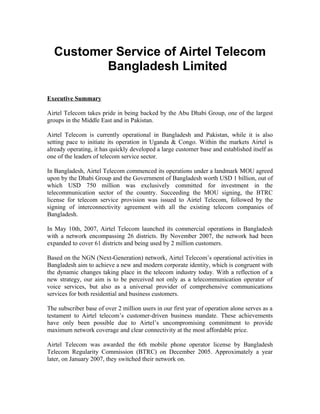 Customer Service of Airtel Telecom
Bangladesh Limited
Executive Summary
Airtel Telecom takes pride in being backed by the Abu Dhabi Group, one of the largest
groups in the Middle East and in Pakistan.
Airtel Telecom is currently operational in Bangladesh and Pakistan, while it is also
setting pace to initiate its operation in Uganda & Congo. Within the markets Airtel is
already operating, it has quickly developed a large customer base and established itself as
one of the leaders of telecom service sector.
In Bangladesh, Airtel Telecom commenced its operations under a landmark MOU agreed
upon by the Dhabi Group and the Government of Bangladesh worth USD 1 billion, out of
which USD 750 million was exclusively committed for investment in the
telecommunication sector of the country. Succeeding the MOU signing, the BTRC
license for telecom service provision was issued to Airtel Telecom, followed by the
signing of interconnectivity agreement with all the existing telecom companies of
Bangladesh.
In May 10th, 2007, Airtel Telecom launched its commercial operations in Bangladesh
with a network encompassing 26 districts. By November 2007, the network had been
expanded to cover 61 districts and being used by 2 million customers.
Based on the NGN (Next-Generation) network, Airtel Telecom’s operational activities in
Bangladesh aim to achieve a new and modern corporate identity, which is congruent with
the dynamic changes taking place in the telecom industry today. With a reflection of a
new strategy, our aim is to be perceived not only as a telecommunication operator of
voice services, but also as a universal provider of comprehensive communications
services for both residential and business customers.
The subscriber base of over 2 million users in our first year of operation alone serves as a
testament to Airtel telecom’s customer-driven business mandate. These achievements
have only been possible due to Airtel’s uncompromising commitment to provide
maximum network coverage and clear connectivity at the most affordable price.
Airtel Telecom was awarded the 6th mobile phone operator license by Bangladesh
Telecom Regularity Commission (BTRC) on December 2005. Approximately a year
later, on January 2007, they switched their network on.

 