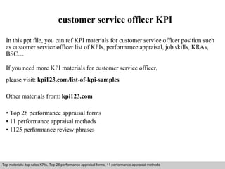 customer service officer KPI 
In this ppt file, you can ref KPI materials for customer service officer position such 
as customer service officer list of KPIs, performance appraisal, job skills, KRAs, 
BSC… 
If you need more KPI materials for customer service officer, 
please visit: kpi123.com/list-of-kpi-samples 
Other materials from: kpi123.com 
• Top 28 performance appraisal forms 
• 11 performance appraisal methods 
• 1125 performance review phrases 
Top materials: top sales KPIs, Top 28 performance appraisal forms, 11 performance appraisal methods 
Interview questions and answers – free download/ pdf and ppt file 
 