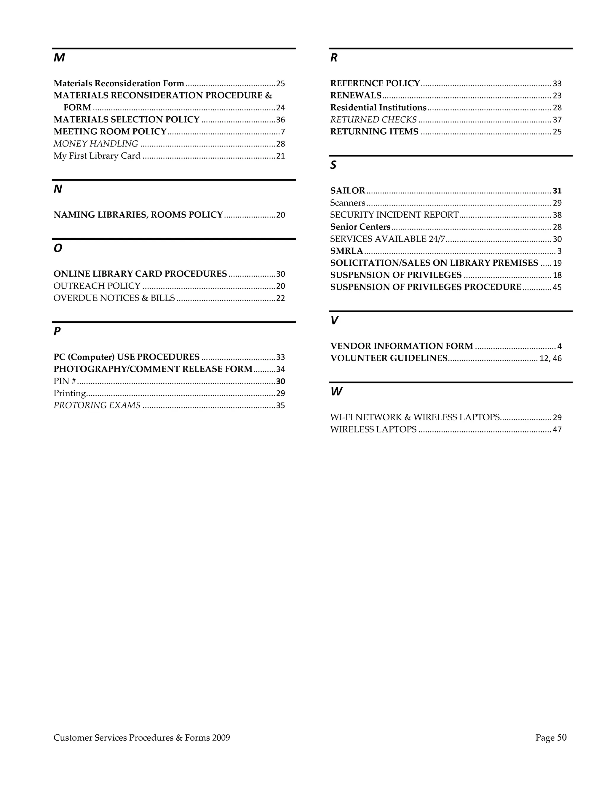  
M                                                                                                    R 
Materials Reconsideration Form ........................................ 25                           REFERENCE POLICY .......................................................... 33 
MATERIALS RECONSIDERATION PROCEDURE &                                                                RENEWALS ........................................................................... 23 
 FORM ................................................................................. 24           Residential Institutions ....................................................... 28 
MATERIALS SELECTION POLICY ................................. 36                                      RETURNED CHECKS ........................................................... 37 
MEETING ROOM POLICY .................................................. 7                             RETURNING ITEMS .......................................................... 25 
MONEY HANDLING ............................................................ 28 
My First Library Card ........................................................... 21 
                                                                                                     S 
N                                                                                                    SAILOR .................................................................................. 31 
                                                                                                     Scanners .................................................................................. 29 
NAMING LIBRARIES, ROOMS POLICY ....................... 20                                            SECURITY INCIDENT REPORT ......................................... 38 
                                                                                                     Senior Centers ....................................................................... 28 
                                                                                                     SERVICES AVAILABLE 24/7 ............................................... 30 
O                                                                                                    SMRLA ..................................................................................... 3 
                                                                                                     SOLICITATION/SALES ON LIBRARY PREMISES ..... 19 
ONLINE LIBRARY CARD PROCEDURES ..................... 30                                              SUSPENSION OF PRIVILEGES ....................................... 18 
OUTREACH POLICY ........................................................... 20                       SUSPENSION OF PRIVILEGES PROCEDURE ............. 45 
OVERDUE NOTICES & BILLS ............................................ 22 

                                                                                                     V 
P 
                                                                                                     VENDOR INFORMATION FORM .................................... 4 
PC (Computer) USE PROCEDURES ................................. 33                                    VOLUNTEER GUIDELINES  ....................................... 12, 46 
                                                                                                                         .
PHOTOGRAPHY/COMMENT RELEASE FORM .......... 34 
PIN # ........................................................................................ 30 
Printing.................................................................................... 29      W 
PROTORING EXAMS ........................................................... 35 
                                                                                                     WI‐FI NETWORK & WIRELESS LAPTOPS  ...................... 29 
                                                                                                                                                          .
                                                                                                     WIRELESS LAPTOPS ........................................................... 47 




Customer Services Procedures & Forms 2009                                                                                                                                               Page 50 
 