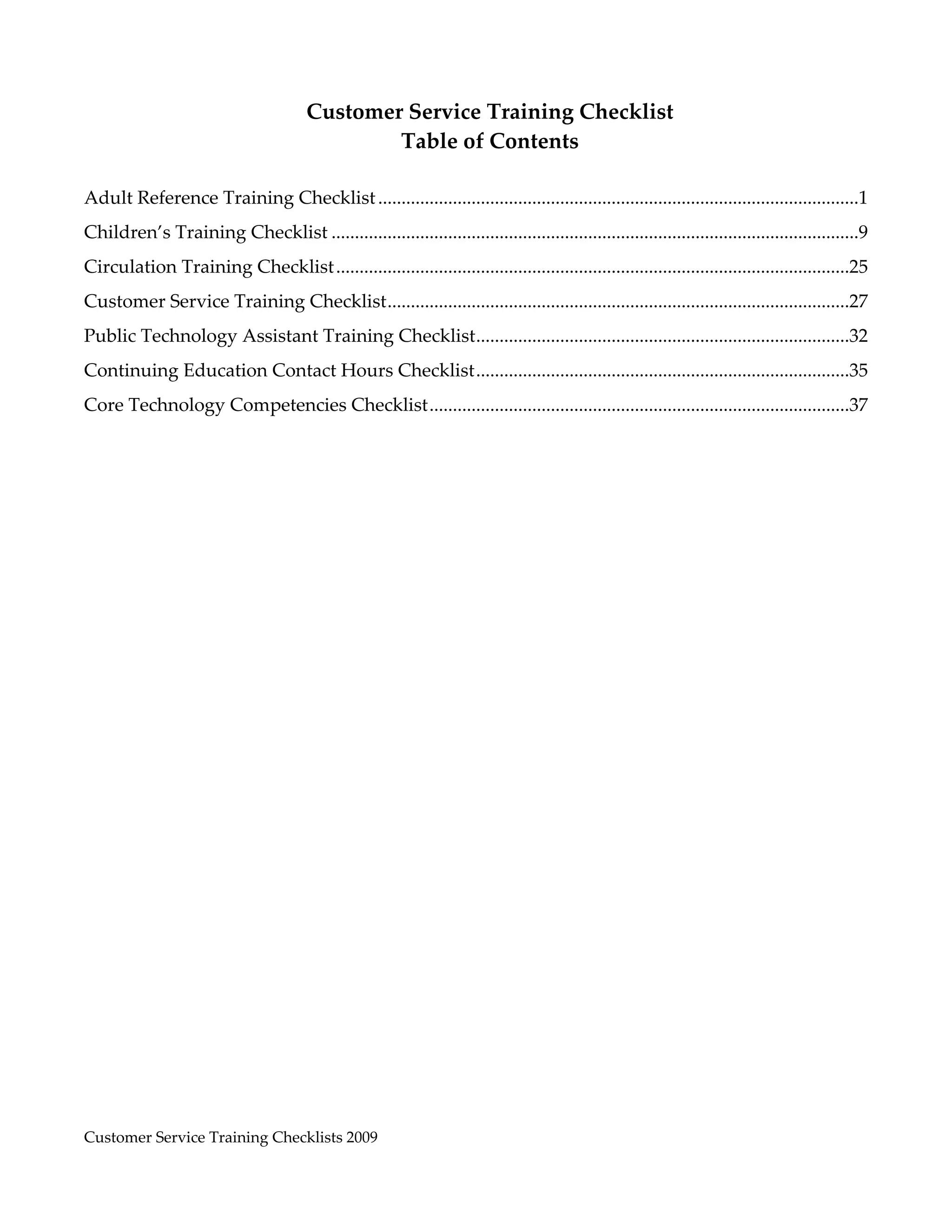  
 
                                        Customer Service Training Checklist 
                                                Table of Contents 
                                                          
Adult Reference Training Checklist .......................................................................................................1 
Children’s Training Checklist .................................................................................................................9 
Circulation Training Checklist ..............................................................................................................25 
Customer Service Training Checklist  ..................................................................................................27 
                                   .
Public Technology Assistant Training Checklist  ...............................................................................32 
                                              .
Continuing Education Contact Hours Checklist ................................................................................35 
Core Technology Competencies Checklist ..........................................................................................37 
 




Customer Service Training Checklists 2009                                                                                   
 