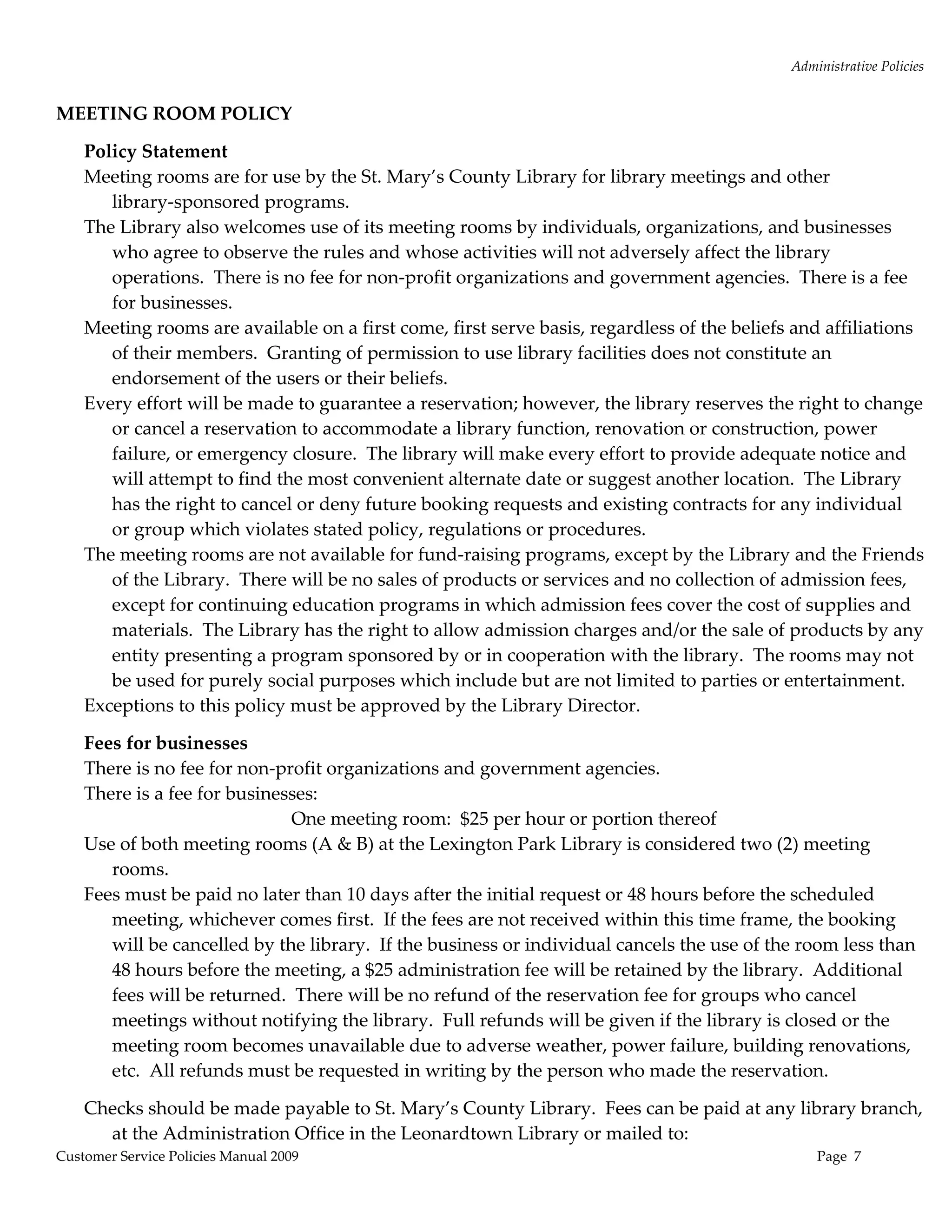 Administrative Policies 
                                                        
MEETING ROOM POLICY  

    Policy Statement 
    Meeting rooms are for use by the St. Mary’s County Library for library meetings and other 
       library‐sponsored programs.   
    The Library also welcomes use of its meeting rooms by individuals, organizations, and businesses 
       who agree to observe the rules and whose activities will not adversely affect the library 
       operations.  There is no fee for non‐profit organizations and government agencies.  There is a fee 
       for businesses. 
    Meeting rooms are available on a first come, first serve basis, regardless of the beliefs and affiliations 
       of their members.  Granting of permission to use library facilities does not constitute an 
       endorsement of the users or their beliefs. 
    Every effort will be made to guarantee a reservation; however, the library reserves the right to change 
       or cancel a reservation to accommodate a library function, renovation or construction, power 
       failure, or emergency closure.  The library will make every effort to provide adequate notice and 
       will attempt to find the most convenient alternate date or suggest another location.  The Library 
       has the right to cancel or deny future booking requests and existing contracts for any individual 
       or group which violates stated policy, regulations or procedures.   
    The meeting rooms are not available for fund‐raising programs, except by the Library and the Friends 
       of the Library.  There will be no sales of products or services and no collection of admission fees, 
       except for continuing education programs in which admission fees cover the cost of supplies and 
       materials.  The Library has the right to allow admission charges and/or the sale of products by any 
       entity presenting a program sponsored by or in cooperation with the library.  The rooms may not 
       be used for purely social purposes which include but are not limited to parties or entertainment.   
    Exceptions to this policy must be approved by the Library Director. 

    Fees for businesses 
    There is no fee for non‐profit organizations and government agencies.   
    There is a fee for businesses: 
                              One meeting room:  $25 per hour or portion thereof 
    Use of both meeting rooms (A & B) at the Lexington Park Library is considered two (2) meeting 
       rooms. 
    Fees must be paid no later than 10 days after the initial request or 48 hours before the scheduled 
       meeting, whichever comes first.  If the fees are not received within this time frame, the booking 
       will be cancelled by the library.  If the business or individual cancels the use of the room less than 
       48 hours before the meeting, a $25 administration fee will be retained by the library.  Additional 
       fees will be returned.  There will be no refund of the reservation fee for groups who cancel 
       meetings without notifying the library.  Full refunds will be given if the library is closed or the 
       meeting room becomes unavailable due to adverse weather, power failure, building renovations, 
       etc.  All refunds must be requested in writing by the person who made the reservation.   

    Checks should be made payable to St. Mary’s County Library.  Fees can be paid at any library branch, 
      at the Administration Office in the Leonardtown Library or mailed to: 
Customer Service Policies Manual 2009                                                            Page  7 
 