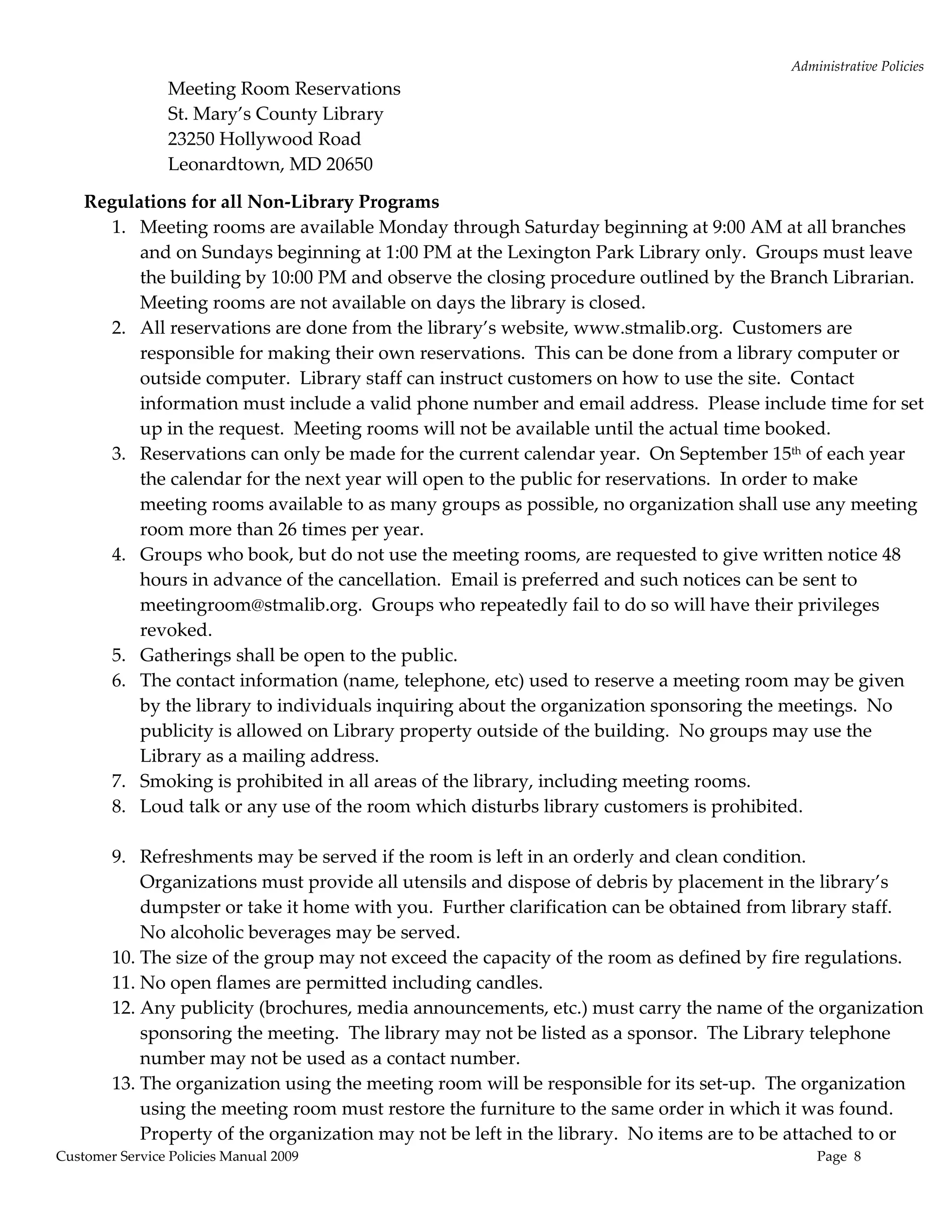 Administrative Policies 
                 Meeting Room Reservations 
                 St. Mary’s County Library 
                 23250 Hollywood Road 
                 Leonardtown, MD 20650 

    Regulations for all Non‐Library Programs 
       1. Meeting rooms are available Monday through Saturday beginning at 9:00 AM at all branches 
           and on Sundays beginning at 1:00 PM at the Lexington Park Library only.  Groups must leave 
           the building by 10:00 PM and observe the closing procedure outlined by the Branch Librarian.  
           Meeting rooms are not available on days the library is closed. 
       2. All reservations are done from the library’s website, www.stmalib.org.  Customers are 
           responsible for making their own reservations.  This can be done from a library computer or 
           outside computer.  Library staff can instruct customers on how to use the site.  Contact 
           information must include a valid phone number and email address.  Please include time for set 
           up in the request.  Meeting rooms will not be available until the actual time booked.   
       3. Reservations can only be made for the current calendar year.  On September 15th of each year 
           the calendar for the next year will open to the public for reservations.  In order to make 
           meeting rooms available to as many groups as possible, no organization shall use any meeting 
           room more than 26 times per year.   
       4. Groups who book, but do not use the meeting rooms, are requested to give written notice 48 
           hours in advance of the cancellation.  Email is preferred and such notices can be sent to 
           meetingroom@stmalib.org.  Groups who repeatedly fail to do so will have their privileges 
           revoked. 
       5. Gatherings shall be open to the public.  
       6. The contact information (name, telephone, etc) used to reserve a meeting room may be given 
           by the library to individuals inquiring about the organization sponsoring the meetings.  No 
           publicity is allowed on Library property outside of the building.  No groups may use the 
           Library as a mailing address.   
       7. Smoking is prohibited in all areas of the library, including meeting rooms. 
       8. Loud talk or any use of the room which disturbs library customers is prohibited.  
            
       9. Refreshments may be served if the room is left in an orderly and clean condition.  
           Organizations must provide all utensils and dispose of debris by placement in the library’s 
           dumpster or take it home with you.  Further clarification can be obtained from library staff.  
           No alcoholic beverages may be served. 
       10. The size of the group may not exceed the capacity of the room as defined by fire regulations. 
       11. No open flames are permitted including candles. 
       12. Any publicity (brochures, media announcements, etc.) must carry the name of the organization 
           sponsoring the meeting.  The library may not be listed as a sponsor.  The Library telephone 
           number may not be used as a contact number. 
       13. The organization using the meeting room will be responsible for its set‐up.  The organization 
           using the meeting room must restore the furniture to the same order in which it was found.  
           Property of the organization may not be left in the library.  No items are to be attached to or 
Customer Service Policies Manual 2009                                                         Page  8 
 