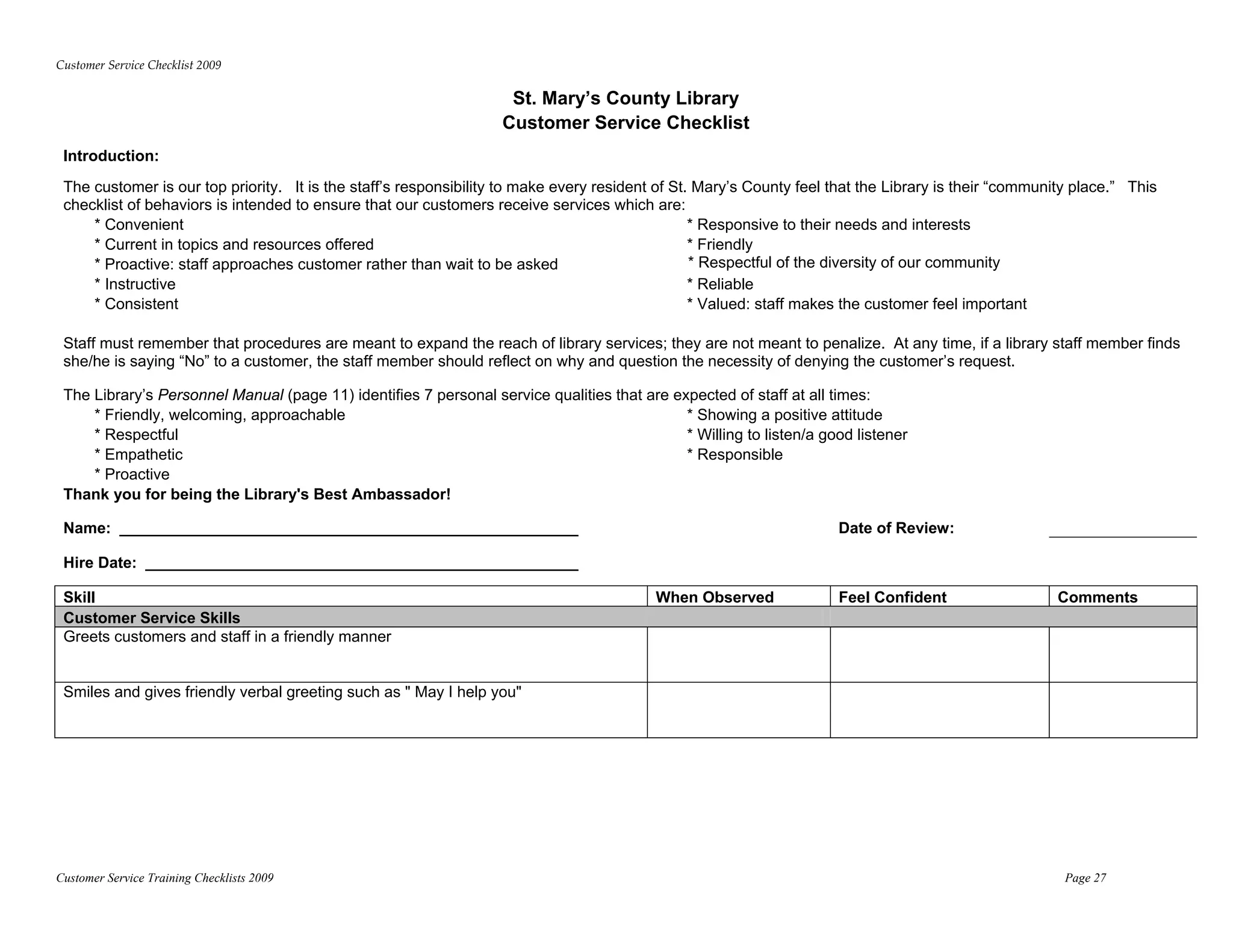 Customer Service Checklist 2009 

                                                                    St. Mary’s County Library
                                                                   Customer Service Checklist
 Introduction:
 The customer is our top priority. It is the staff’s responsibility to make every resident of St. Mary’s County feel that the Library is their “community place.” This
 checklist of behaviors is intended to ensure that our customers receive services which are:
     * Convenient                                                                                * Responsive to their needs and interests
     * Current in topics and resources offered                                                   * Friendly
     * Proactive: staff approaches customer rather than wait to be asked                         * Respectful of the diversity of our community
     * Instructive                                                                               * Reliable
     * Consistent                                                                                * Valued: staff makes the customer feel important

 Staff must remember that procedures are meant to expand the reach of library services; they are not meant to penalize. At any time, if a library staff member finds
 she/he is saying “No” to a customer, the staff member should reflect on why and question the necessity of denying the customer’s request.

 The Library’s Personnel Manual (page 11) identifies 7 personal service qualities that are expected of staff at all times:
     * Friendly, welcoming, approachable                                                     * Showing a positive attitude
     * Respectful                                                                            * Willing to listen/a good listener
     * Empathetic                                                                            * Responsible
     * Proactive
 Thank you for being the Library's Best Ambassador!

 Name: _____________________________________________________                                                         Date of Review:

 Hire Date: __________________________________________________

 Skill                                                                                    When Observed              Feel Confident                    Comments
 Customer Service Skills
 Greets customers and staff in a friendly manner


 Smiles and gives friendly verbal greeting such as " May I help you"




Customer Service Training Checklists 2009                                                                                                               Page 27
 