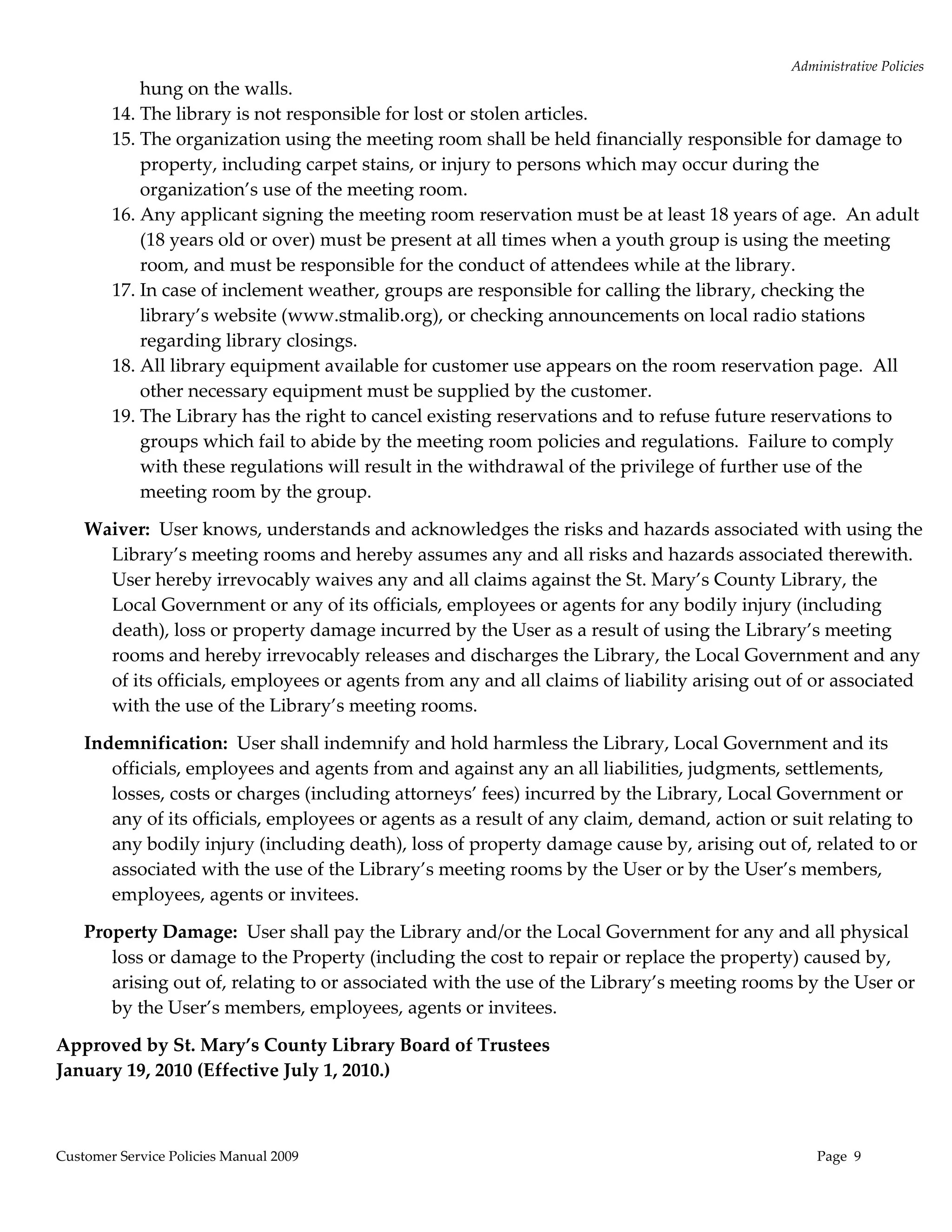 Administrative Policies 
            hung on the walls. 
        14. The library is not responsible for lost or stolen articles.   
        15. The organization using the meeting room shall be held financially responsible for damage to 
            property, including carpet stains, or injury to persons which may occur during the 
            organization’s use of the meeting room. 
        16. Any applicant signing the meeting room reservation must be at least 18 years of age.  An adult 
            (18 years old or over) must be present at all times when a youth group is using the meeting 
            room, and must be responsible for the conduct of attendees while at the library. 
        17. In case of inclement weather, groups are responsible for calling the library, checking the 
            library’s website (www.stmalib.org), or checking announcements on local radio stations 
            regarding library closings. 
        18. All library equipment available for customer use appears on the room reservation page.  All 
            other necessary equipment must be supplied by the customer. 
        19. The Library has the right to cancel existing reservations and to refuse future reservations to 
            groups which fail to abide by the meeting room policies and regulations.  Failure to comply 
            with these regulations will result in the withdrawal of the privilege of further use of the 
            meeting room by the group. 

    Waiver:  User knows, understands and acknowledges the risks and hazards associated with using the 
      Library’s meeting rooms and hereby assumes any and all risks and hazards associated therewith.  
      User hereby irrevocably waives any and all claims against the St. Mary’s County Library, the 
      Local Government or any of its officials, employees or agents for any bodily injury (including 
      death), loss or property damage incurred by the User as a result of using the Library’s meeting 
      rooms and hereby irrevocably releases and discharges the Library, the Local Government and any 
      of its officials, employees or agents from any and all claims of liability arising out of or associated 
      with the use of the Library’s meeting rooms. 

    Indemnification:  User shall indemnify and hold harmless the Library, Local Government and its 
       officials, employees and agents from and against any an all liabilities, judgments, settlements, 
       losses, costs or charges (including attorneys’ fees) incurred by the Library, Local Government or 
       any of its officials, employees or agents as a result of any claim, demand, action or suit relating to 
       any bodily injury (including death), loss of property damage cause by, arising out of, related to or 
       associated with the use of the Library’s meeting rooms by the User or by the User’s members, 
       employees, agents or invitees. 

    Property Damage:  User shall pay the Library and/or the Local Government for any and all physical 
       loss or damage to the Property (including the cost to repair or replace the property) caused by, 
       arising out of, relating to or associated with the use of the Library’s meeting rooms by the User or 
       by the User’s members, employees, agents or invitees. 

Approved by St. Mary’s County Library Board of Trustees 
January 19, 2010 (Effective July 1, 2010.) 



Customer Service Policies Manual 2009                                                            Page  9 
 