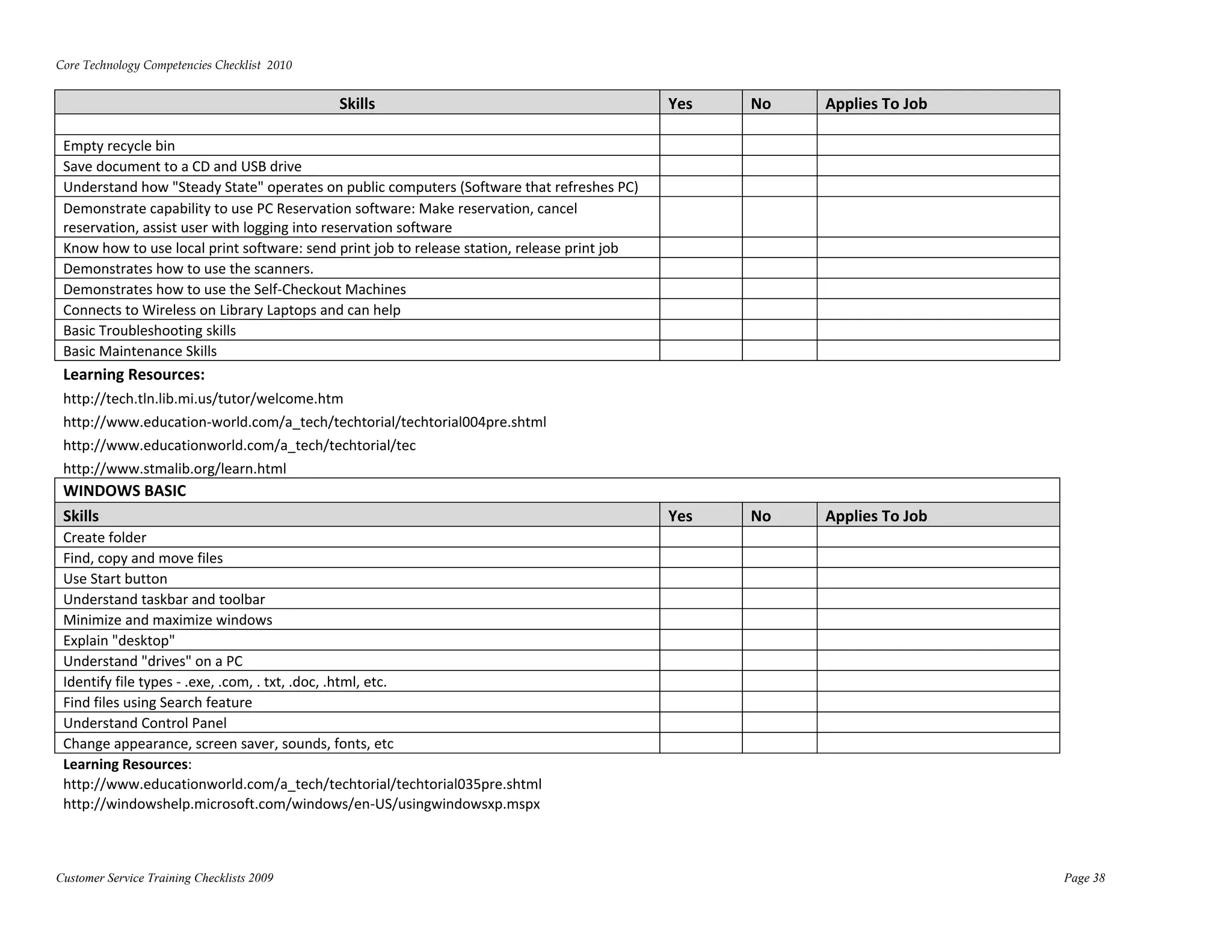 Core Technology Competencies Checklist  2010 
 
                                                Skills                                          Yes    No    Applies To Job 

 Empty recycle bin                                                                                             
 Save document to a CD and USB drive                                                                           
 Understand how "Steady State" operates on public computers (Software that refreshes PC)                       
 Demonstrate capability to use PC Reservation software: Make reservation, cancel 
 reservation, assist user with logging into reservation software                                               
 Know how to use local print software: send print job to release station, release print job                    
 Demonstrates how to use the scanners.                                                                         
 Demonstrates how to use the Self‐Checkout Machines                                                            
 Connects to Wireless on Library Laptops and can help                                                          
 Basic Troubleshooting skills                                                                                  
 Basic Maintenance Skills                                                                                      
 Learning Resources: 
 http://tech.tln.lib.mi.us/tutor/welcome.htm   
 http://www.education‐world.com/a_tech/techtorial/techtorial004pre.shtml  
 http://www.educationworld.com/a_tech/techtorial/tec 
 http://www.stmalib.org/learn.html 
 WINDOWS BASIC   
 Skills                                                                                         Yes    No    Applies To Job 
 Create folder                                                                                                 
 Find, copy and move files                                                                                     
 Use Start button                                                                                              
 Understand taskbar and toolbar                                                                                
 Minimize and maximize windows                                                                                 
 Explain "desktop"                                                                                             
 Understand "drives" on a PC                                                                                   
 Identify file types ‐ .exe, .com, . txt, .doc, .html, etc.                                                    
 Find files using Search feature                                                                               
 Understand Control Panel                                                                                      
 Change appearance, screen saver, sounds, fonts, etc                                                           
 Learning Resources:  
 http://www.educationworld.com/a_tech/techtorial/techtorial035pre.shtml          




 http://windowshelp.microsoft.com/windows/en‐US/usingwindowsxp.mspx          




Customer Service Training Checklists 2009                                                                                      Page 38
 
