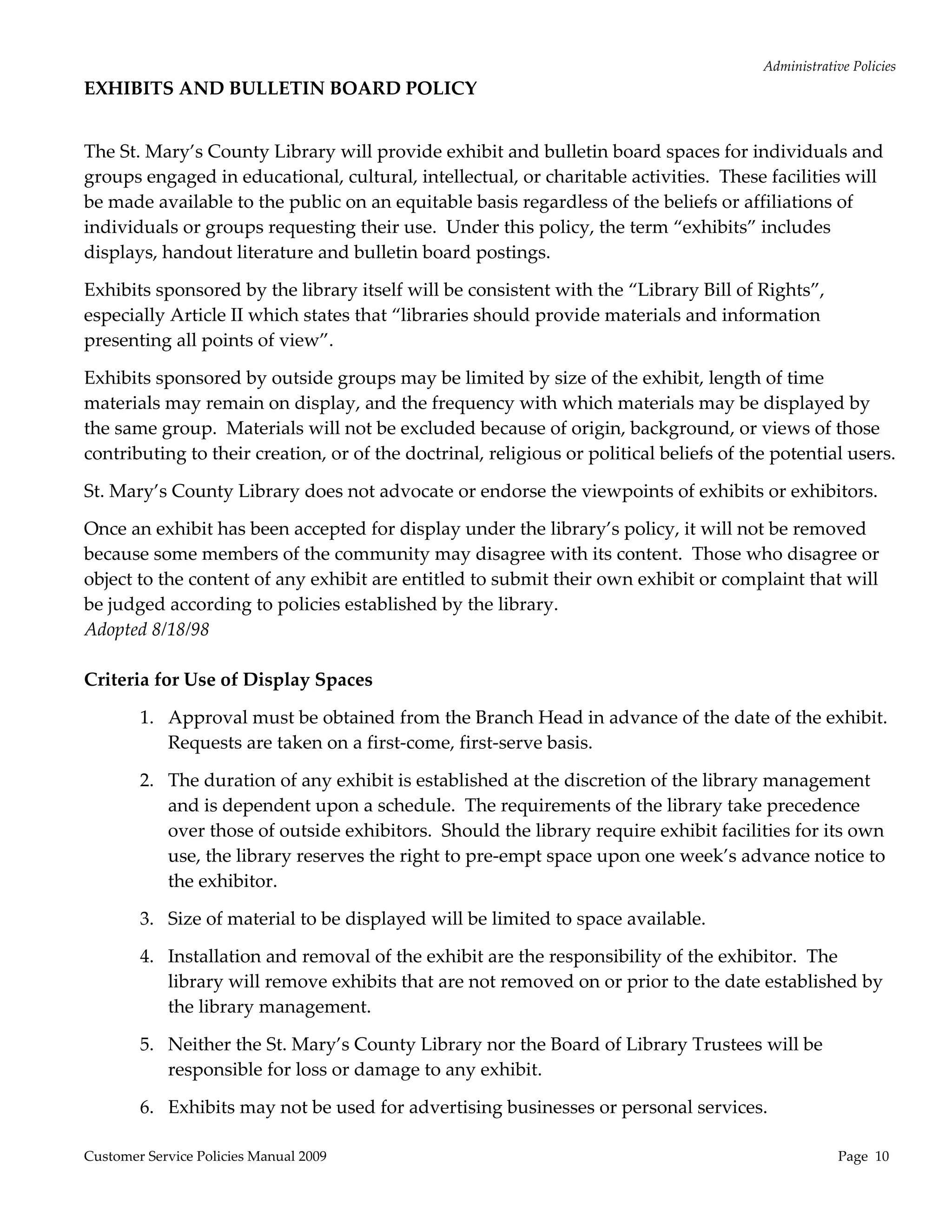 Administrative Policies 
EXHIBITS AND BULLETIN BOARD POLICY 
                                                      

The St. Mary’s County Library will provide exhibit and bulletin board spaces for individuals and 
groups engaged in educational, cultural, intellectual, or charitable activities.  These facilities will 
be made available to the public on an equitable basis regardless of the beliefs or affiliations of 
individuals or groups requesting their use.  Under this policy, the term “exhibits” includes 
displays, handout literature and bulletin board postings. 

Exhibits sponsored by the library itself will be consistent with the “Library Bill of Rights”, 
especially Article II which states that “libraries should provide materials and information 
presenting all points of view”. 

Exhibits sponsored by outside groups may be limited by size of the exhibit, length of time 
materials may remain on display, and the frequency with which materials may be displayed by 
the same group.  Materials will not be excluded because of origin, background, or views of those 
contributing to their creation, or of the doctrinal, religious or political beliefs of the potential users. 

St. Mary’s County Library does not advocate or endorse the viewpoints of exhibits or exhibitors. 

Once an exhibit has been accepted for display under the library’s policy, it will not be removed 
because some members of the community may disagree with its content.  Those who disagree or 
object to the content of any exhibit are entitled to submit their own exhibit or complaint that will 
be judged according to policies established by the library. 
Adopted 8/18/98 
 
Criteria for Use of Display Spaces 

        1. Approval must be obtained from the Branch Head in advance of the date of the exhibit.  
           Requests are taken on a first‐come, first‐serve basis. 

        2. The duration of any exhibit is established at the discretion of the library management 
           and is dependent upon a schedule.  The requirements of the library take precedence 
           over those of outside exhibitors.  Should the library require exhibit facilities for its own 
           use, the library reserves the right to pre‐empt space upon one week’s advance notice to 
           the exhibitor. 

        3. Size of material to be displayed will be limited to space available. 

        4. Installation and removal of the exhibit are the responsibility of the exhibitor.  The 
           library will remove exhibits that are not removed on or prior to the date established by 
           the library management. 

        5. Neither the St. Mary’s County Library nor the Board of Library Trustees will be 
           responsible for loss or damage to any exhibit. 

        6. Exhibits may not be used for advertising businesses or personal services. 

Customer Service Policies Manual 2009                                                                 Page  10 
 