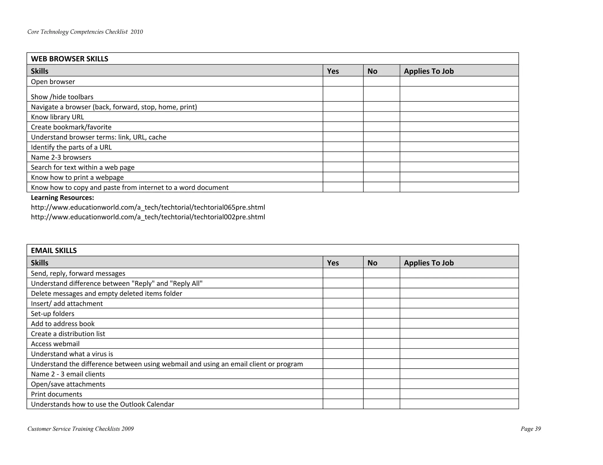 Core Technology Competencies Checklist  2010 
 


 WEB BROWSER SKILLS  
 Skills                                                                                  Yes    No    Applies To Job 
 Open browser                                                                                           

 Show /hide toolbars                                                                                    
 Navigate a browser (back, forward, stop, home, print)                                                  
 Know library URL                                                                                       
 Create bookmark/favorite                                                                               
 Understand browser terms: link, URL, cache                                                             
 Identify the parts of a URL                                                                            
 Name 2‐3 browsers                                                                                      
 Search for text within a web page                                                                      
 Know how to print a webpage                                                                            
 Know how to copy and paste from internet to a word document                                            
 Learning Resources:  
 http://www.educationworld.com/a_tech/techtorial/techtorial065pre.shtml   




 http://www.educationworld.com/a_tech/techtorial/techtorial002pre.shtml   




 EMAIL SKILLS  
 Skills                                                                                  Yes    No    Applies To Job 
 Send, reply, forward messages                                                                          
 Understand difference between "Reply" and "Reply All"                                                  
 Delete messages and empty deleted items folder                                                         
 Insert/ add attachment                                                                                 
 Set‐up folders                                                                                         
 Add to address book                                                                                    
 Create a distribution list                                                                             
 Access webmail                                                                                         
 Understand what a virus is                                                                             
 Understand the difference between using webmail and using an email client or program                   
 Name 2 ‐ 3 email clients                                                                               
 Open/save attachments                                                                                  
 Print documents                                                                                        
 Understands how to use the Outlook Calendar                                                            


Customer Service Training Checklists 2009                                                                               Page 39
 