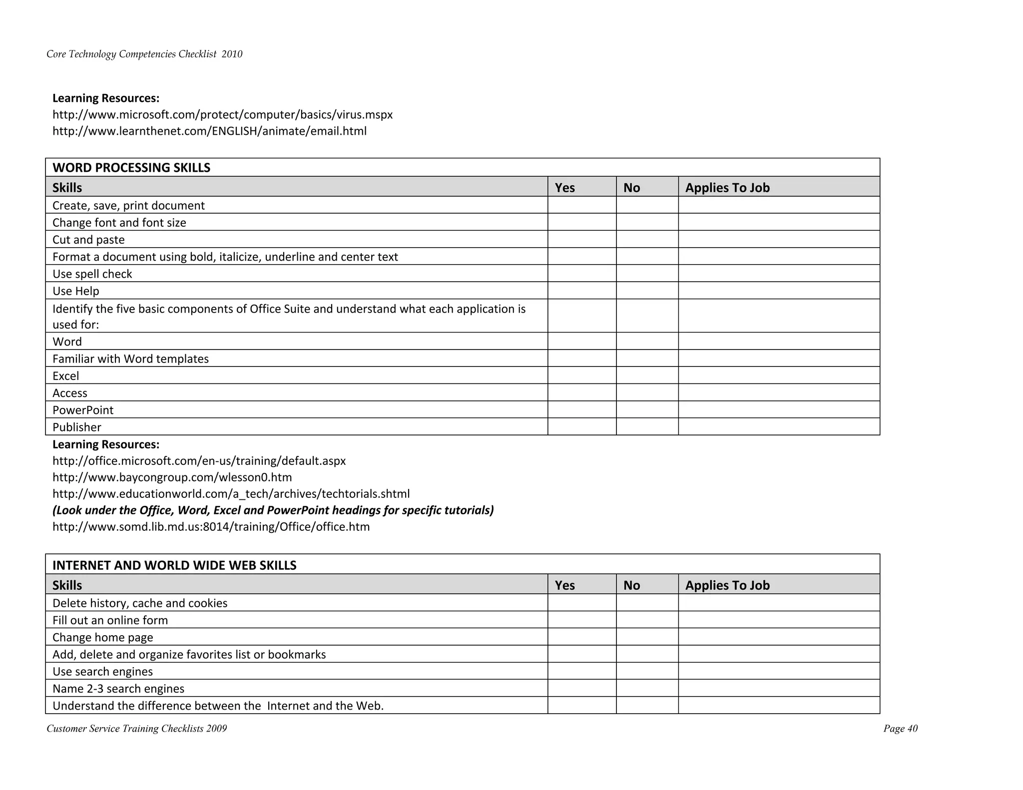 Core Technology Competencies Checklist  2010 
 

 Learning Resources:  
 http://www.microsoft.com/protect/computer/basics/virus.mspx          




 http://www.learnthenet.com/ENGLISH/animate/email.html        




 WORD PROCESSING SKILLS  
 Skills                                                                                        Yes    No    Applies To Job 
 Create, save, print document                                                                                 
 Change font and font size                                                                                    
 Cut and paste                                                                                                
 Format a document using bold, italicize, underline and center text                                           
 Use spell check                                                                                              
 Use Help                                                                                                     
 Identify the five basic components of Office Suite and understand what each application is 
 used for:                                                                                                    
 Word                                                                                                         
 Familiar with Word templates                                                                                 
 Excel                                                                                                        
 Access                                                                                                       
 PowerPoint                                                                                                   
 Publisher                                                                                                    
 Learning Resources:  
 http://office.microsoft.com/en‐us/training/default.aspx  




 http://www.baycongroup.com/wlesson0.htm         




 http://www.educationworld.com/a_tech/archives/techtorials.shtml          




 (Look under the Office, Word, Excel and PowerPoint headings for specific tutorials) 
 http://www.somd.lib.md.us:8014/training/Office/office.htm        




 INTERNET AND WORLD WIDE WEB SKILLS  
 Skills                                                                                        Yes    No    Applies To Job 
 Delete history, cache and cookies                                                                            
 Fill out an online form                                                                                      
 Change home page                                                                                             
 Add, delete and organize favorites list or bookmarks                                                         
 Use search engines                                                                                           
 Name 2‐3 search engines                                                                                      
 Understand the difference between the  Internet and the Web.                                                 
Customer Service Training Checklists 2009                                                                                     Page 40
 