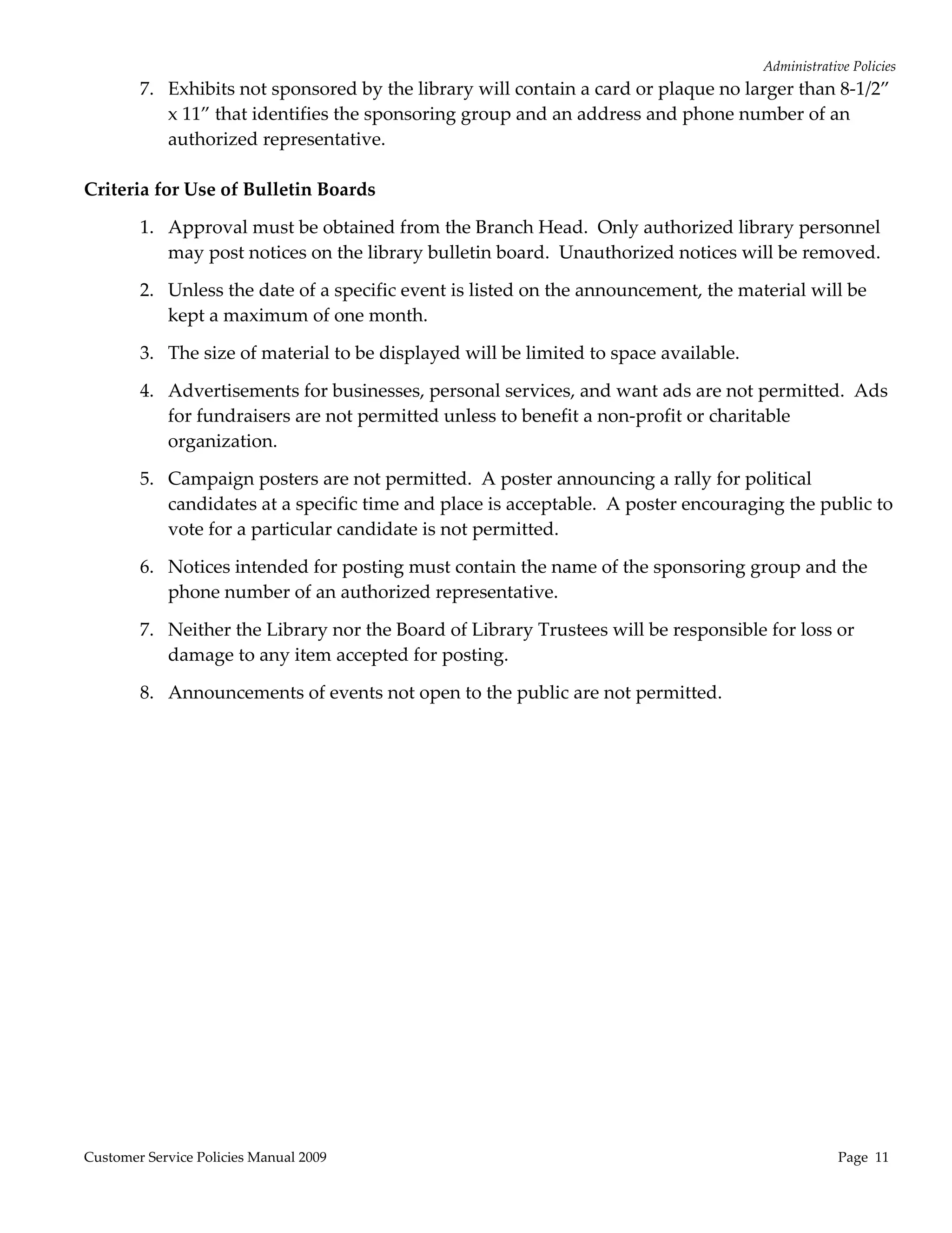 Administrative Policies 
        7. Exhibits not sponsored by the library will contain a card or plaque no larger than 8‐1/2” 
           x 11” that identifies the sponsoring group and an address and phone number of an 
           authorized representative. 
 
Criteria for Use of Bulletin Boards 

        1. Approval must be obtained from the Branch Head.  Only authorized library personnel 
           may post notices on the library bulletin board.  Unauthorized notices will be removed. 

        2. Unless the date of a specific event is listed on the announcement, the material will be 
           kept a maximum of one month. 

        3. The size of material to be displayed will be limited to space available. 

        4. Advertisements for businesses, personal services, and want ads are not permitted.  Ads 
           for fundraisers are not permitted unless to benefit a non‐profit or charitable 
           organization. 

        5. Campaign posters are not permitted.  A poster announcing a rally for political 
           candidates at a specific time and place is acceptable.  A poster encouraging the public to 
           vote for a particular candidate is not permitted. 

        6. Notices intended for posting must contain the name of the sponsoring group and the 
           phone number of an authorized representative. 

        7. Neither the Library nor the Board of Library Trustees will be responsible for loss or 
           damage to any item accepted for posting. 

        8. Announcements of events not open to the public are not permitted. 




Customer Service Policies Manual 2009                                                               Page  11 
 