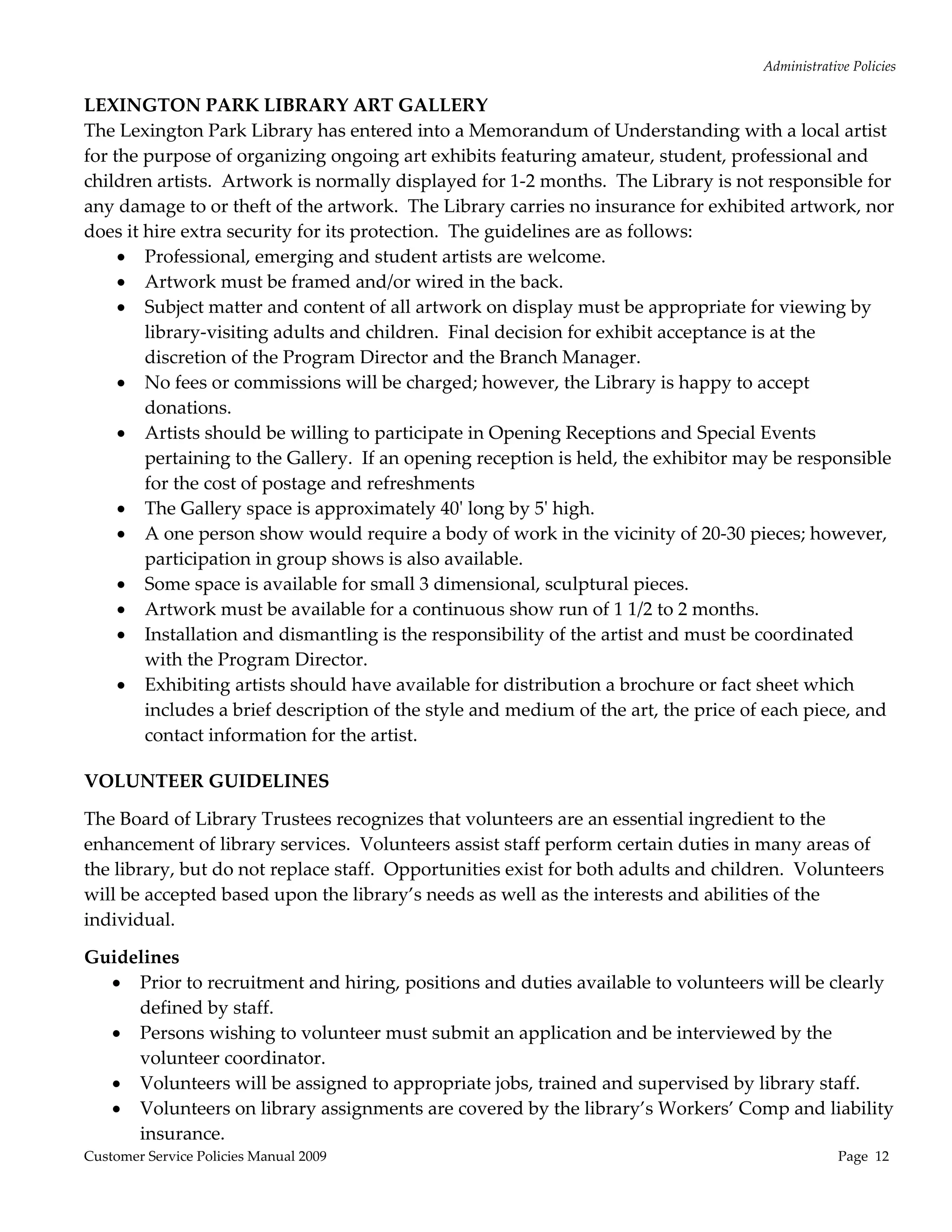 Administrative Policies 
                                                    
LEXINGTON PARK LIBRARY ART GALLERY 
The Lexington Park Library has entered into a Memorandum of Understanding with a local artist 
for the purpose of organizing ongoing art exhibits featuring amateur, student, professional and 
children artists.  Artwork is normally displayed for 1‐2 months.  The Library is not responsible for 
any damage to or theft of the artwork.  The Library carries no insurance for exhibited artwork, nor 
does it hire extra security for its protection.  The guidelines are as follows:   
      Professional, emerging and student artists are welcome. 
      Artwork must be framed and/or wired in the back. 
      Subject matter and content of all artwork on display must be appropriate for viewing by 
        library‐visiting adults and children.  Final decision for exhibit acceptance is at the 
        discretion of the Program Director and the Branch Manager. 
      No fees or commissions will be charged; however, the Library is happy to accept 
        donations. 
      Artists should be willing to participate in Opening Receptions and Special Events 
        pertaining to the Gallery.  If an opening reception is held, the exhibitor may be responsible 
        for the cost of postage and refreshments 
      The Gallery space is approximately 40ʹ long by 5ʹ high. 
      A one person show would require a body of work in the vicinity of 20‐30 pieces; however, 
        participation in group shows is also available. 
      Some space is available for small 3 dimensional, sculptural pieces. 
      Artwork must be available for a continuous show run of 1 1/2 to 2 months.   
      Installation and dismantling is the responsibility of the artist and must be coordinated 
        with the Program Director. 
      Exhibiting artists should have available for distribution a brochure or fact sheet which 
        includes a brief description of the style and medium of the art, the price of each piece, and 
        contact information for the artist. 
                                                                               
VOLUNTEER GUIDELINES 

The Board of Library Trustees recognizes that volunteers are an essential ingredient to the 
enhancement of library services.  Volunteers assist staff perform certain duties in many areas of 
the library, but do not replace staff.  Opportunities exist for both adults and children.  Volunteers 
will be accepted based upon the library’s needs as well as the interests and abilities of the 
individual. 

Guidelines 
   Prior to recruitment and hiring, positions and duties available to volunteers will be clearly 
     defined by staff. 
   Persons wishing to volunteer must submit an application and be interviewed by the 
     volunteer coordinator. 
   Volunteers will be assigned to appropriate jobs, trained and supervised by library staff. 
   Volunteers on library assignments are covered by the library’s Workers’ Comp and liability 
     insurance.  
Customer Service Policies Manual 2009                                                              Page  12 
 
