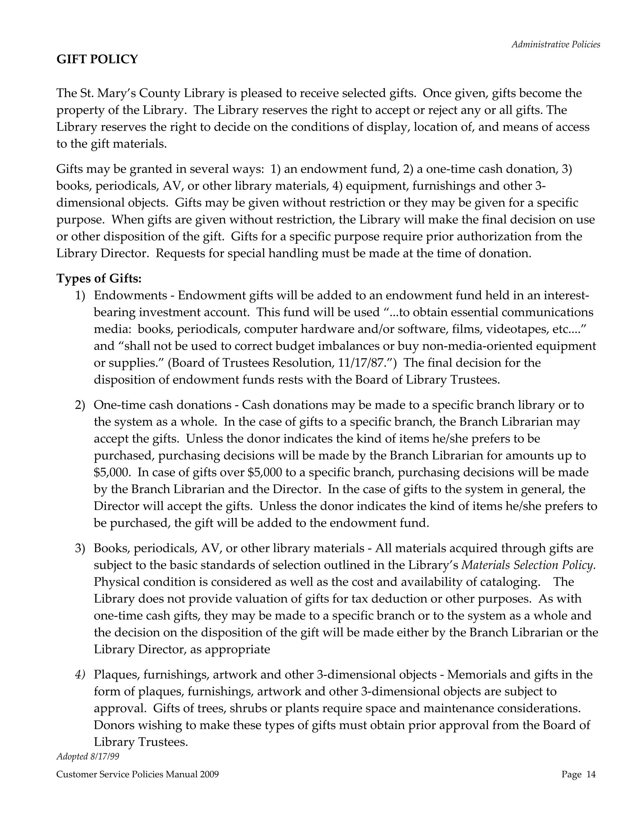 Administrative Policies 
GIFT POLICY 
                                                    
The St. Mary’s County Library is pleased to receive selected gifts.  Once given, gifts become the 
property of the Library.  The Library reserves the right to accept or reject any or all gifts. The 
Library reserves the right to decide on the conditions of display, location of, and means of access 
to the gift materials. 

Gifts may be granted in several ways:  1) an endowment fund, 2) a one‐time cash donation, 3) 
books, periodicals, AV, or other library materials, 4) equipment, furnishings and other 3‐
dimensional objects.  Gifts may be given without restriction or they may be given for a specific 
purpose.  When gifts are given without restriction, the Library will make the final decision on use 
or other disposition of the gift.  Gifts for a specific purpose require prior authorization from the 
Library Director.  Requests for special handling must be made at the time of donation. 

Types of Gifts: 
  1) Endowments ‐ Endowment gifts will be added to an endowment fund held in an interest‐
      bearing investment account.  This fund will be used “...to obtain essential communications 
      media:  books, periodicals, computer hardware and/or software, films, videotapes, etc....” 
      and “shall not be used to correct budget imbalances or buy non‐media‐oriented equipment 
      or supplies.” (Board of Trustees Resolution, 11/17/87.”)  The final decision for the 
      disposition of endowment funds rests with the Board of Library Trustees. 

    2) One‐time cash donations ‐ Cash donations may be made to a specific branch library or to 
       the system as a whole.  In the case of gifts to a specific branch, the Branch Librarian may 
       accept the gifts.  Unless the donor indicates the kind of items he/she prefers to be 
       purchased, purchasing decisions will be made by the Branch Librarian for amounts up to 
       $5,000.  In case of gifts over $5,000 to a specific branch, purchasing decisions will be made 
       by the Branch Librarian and the Director.  In the case of gifts to the system in general, the 
       Director will accept the gifts.  Unless the donor indicates the kind of items he/she prefers to 
       be purchased, the gift will be added to the endowment fund. 

    3) Books, periodicals, AV, or other library materials ‐ All materials acquired through gifts are 
       subject to the basic standards of selection outlined in the Library’s Materials Selection Policy.  
       Physical condition is considered as well as the cost and availability of cataloging.    The 
       Library does not provide valuation of gifts for tax deduction or other purposes.  As with 
       one‐time cash gifts, they may be made to a specific branch or to the system as a whole and 
       the decision on the disposition of the gift will be made either by the Branch Librarian or the 
       Library Director, as appropriate 

    4) Plaques, furnishings, artwork and other 3‐dimensional objects ‐ Memorials and gifts in the 
       form of plaques, furnishings, artwork and other 3‐dimensional objects are subject to 
       approval.  Gifts of trees, shrubs or plants require space and maintenance considerations.  
       Donors wishing to make these types of gifts must obtain prior approval from the Board of 
       Library Trustees. 
Adopted 8/17/99 
Customer Service Policies Manual 2009                                                                Page  14 
 