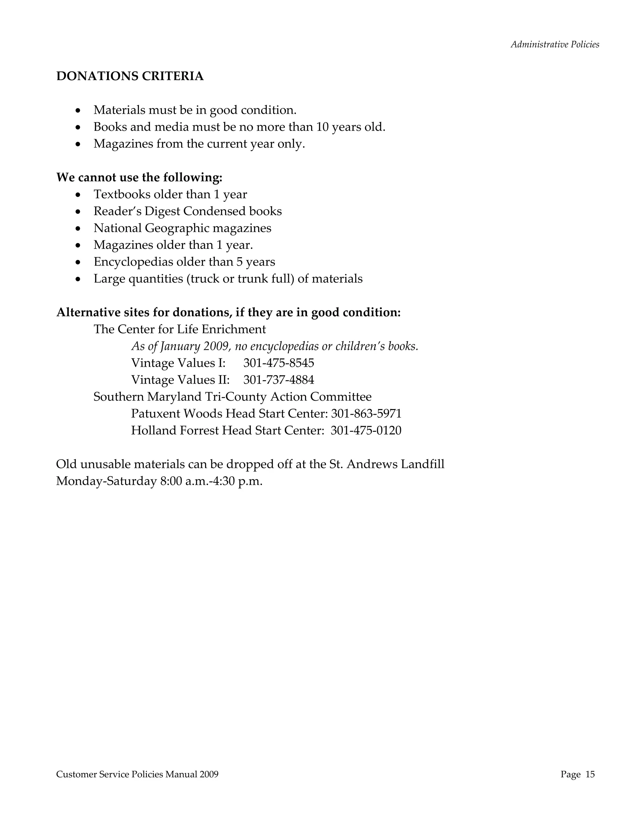 Administrative Policies 
  
DONATIONS CRITERIA 
 
    Materials must be in good condition. 
    Books and media must be no more than 10 years old. 
    Magazines from the current year only.  
 
We cannot use the following: 
    Textbooks older than 1 year 
    Reader’s Digest Condensed books 
    National Geographic magazines 
    Magazines older than 1 year.   
    Encyclopedias older than 5 years 
    Large quantities (truck or trunk full) of materials 
 
Alternative sites for donations, if they are in good condition:  
      The Center for Life Enrichment 
             As of January 2009, no encyclopedias or children’s books. 
             Vintage Values I:  301‐475‐8545 
             Vintage Values II:  301‐737‐4884 
      Southern Maryland Tri‐County Action Committee 
             Patuxent Woods Head Start Center: 301‐863‐5971 
             Holland Forrest Head Start Center:  301‐475‐0120 
 
Old unusable materials can be dropped off at the St. Andrews Landfill 
Monday‐Saturday 8:00 a.m.‐4:30 p.m. 
 




Customer Service Policies Manual 2009                                                  Page  15 
 