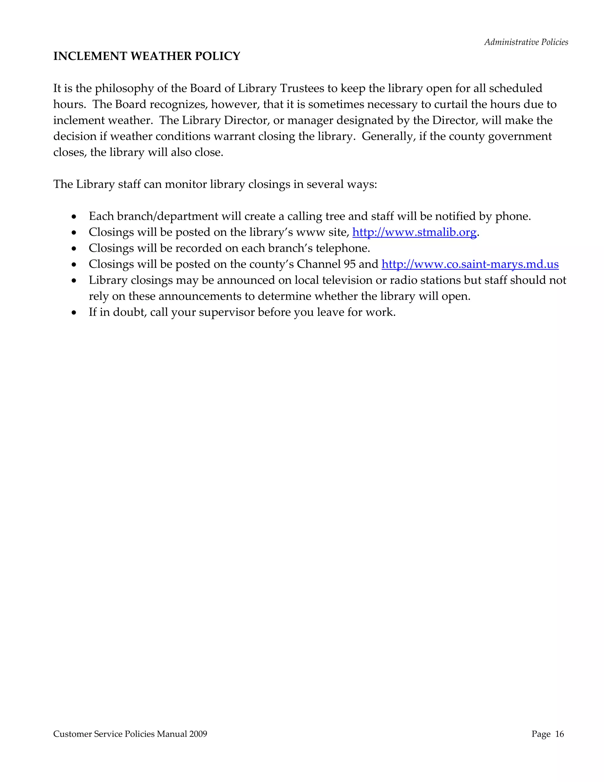 Administrative Policies 
INCLEMENT WEATHER POLICY 
 
It is the philosophy of the Board of Library Trustees to keep the library open for all scheduled 
hours.  The Board recognizes, however, that it is sometimes necessary to curtail the hours due to 
inclement weather.  The Library Director, or manager designated by the Director, will make the 
decision if weather conditions warrant closing the library.  Generally, if the county government 
closes, the library will also close. 
 
The Library staff can monitor library closings in several ways: 
 
      Each branch/department will create a calling tree and staff will be notified by phone. 
      Closings will be posted on the library’s www site, http://www.stmalib.org. 
      Closings will be recorded on each branch’s telephone. 
      Closings will be posted on the county’s Channel 95 and http://www.co.saint‐marys.md.us 
      Library closings may be announced on local television or radio stations but staff should not 
        rely on these announcements to determine whether the library will open. 
      If in doubt, call your supervisor before you leave for work. 
 
 
 




Customer Service Policies Manual 2009                                                           Page  16 
 