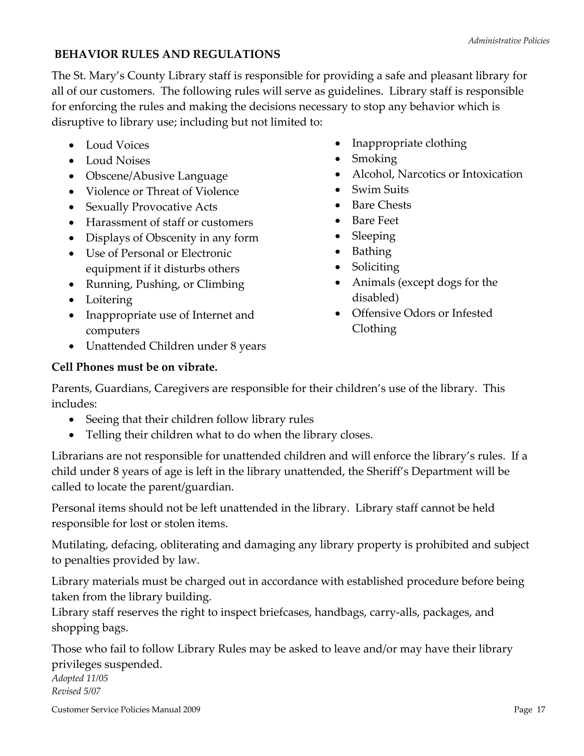 Administrative Policies 
 BEHAVIOR RULES AND REGULATIONS   
The St. Mary’s County Library staff is responsible for providing a safe and pleasant library for 
all of our customers.  The following rules will serve as guidelines.  Library staff is responsible 
for enforcing the rules and making the decisions necessary to stop any behavior which is 
disruptive to library use; including but not limited to: 

       Loud Voices                                           Inappropriate clothing 
       Loud Noises                                           Smoking 
       Obscene/Abusive Language                              Alcohol, Narcotics or Intoxication 
       Violence or Threat of Violence                        Swim Suits 
       Sexually Provocative Acts                             Bare Chests 
       Harassment of staff or customers                      Bare Feet  
       Displays of Obscenity in any form                     Sleeping 
       Use of Personal or Electronic                         Bathing 
        equipment if it disturbs others                       Soliciting 
       Running, Pushing, or Climbing                         Animals (except dogs for the 
       Loitering                                              disabled) 
       Inappropriate use of Internet and                     Offensive Odors or Infested 
        computers                                              Clothing 
       Unattended Children under 8 years               

Cell Phones must be on vibrate. 
Parents, Guardians, Caregivers are responsible for their children’s use of the library.  This 
includes: 
     Seeing that their children follow library rules 
     Telling their children what to do when the library closes. 
Librarians are not responsible for unattended children and will enforce the library’s rules.  If a 
child under 8 years of age is left in the library unattended, the Sheriff’s Department will be 
called to locate the parent/guardian. 
Personal items should not be left unattended in the library.  Library staff cannot be held 
responsible for lost or stolen items. 
Mutilating, defacing, obliterating and damaging any library property is prohibited and subject 
to penalties provided by law. 
Library materials must be charged out in accordance with established procedure before being 
taken from the library building. 
Library staff reserves the right to inspect briefcases, handbags, carry‐alls, packages, and 
shopping bags. 
Those who fail to follow Library Rules may be asked to leave and/or may have their library 
privileges suspended. 
Adopted 11/05 
Revised 5/07 
Customer Service Policies Manual 2009                                                              Page  17 
 