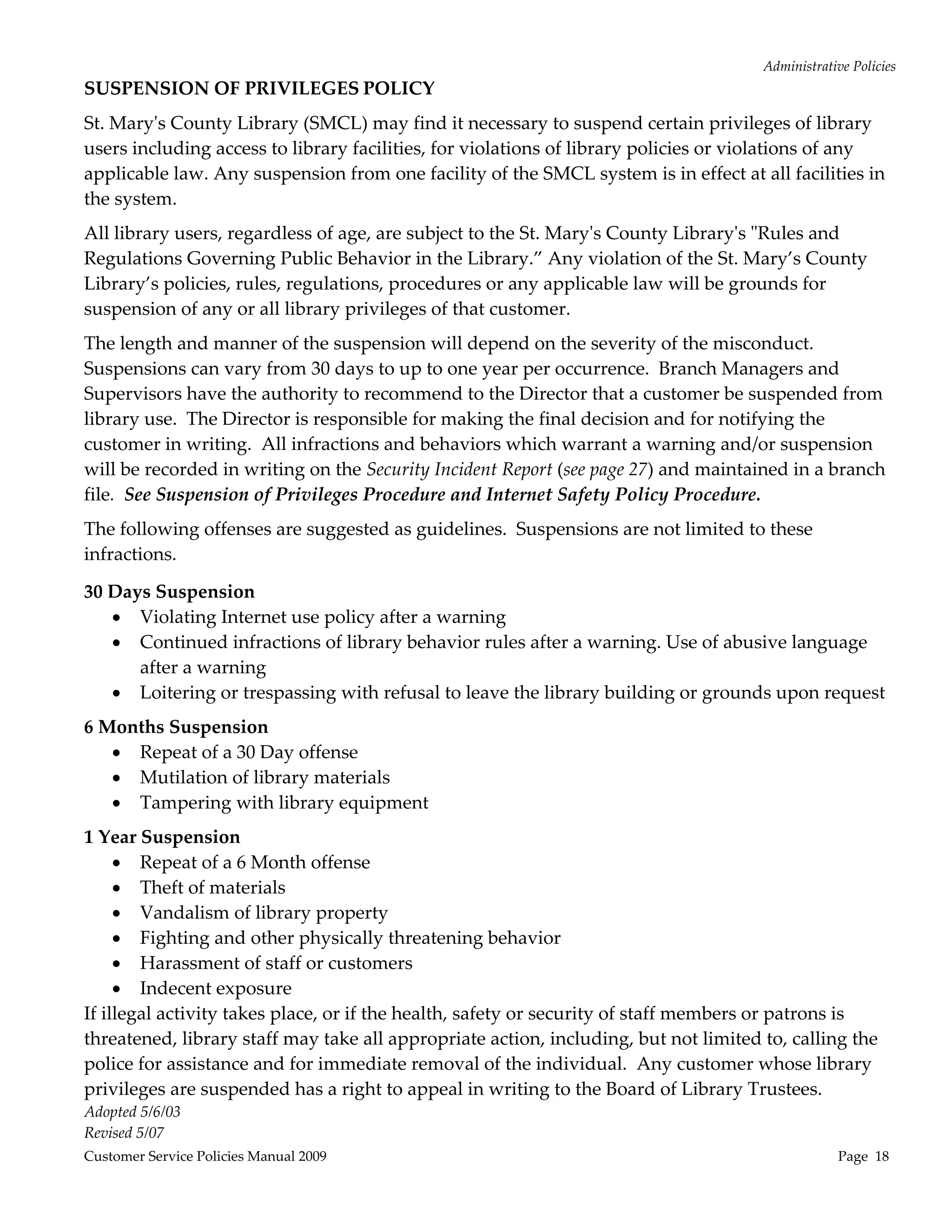 Administrative Policies 
SUSPENSION OF PRIVILEGES POLICY 
St. Maryʹs County Library (SMCL) may find it necessary to suspend certain privileges of library 
users including access to library facilities, for violations of library policies or violations of any 
applicable law. Any suspension from one facility of the SMCL system is in effect at all facilities in 
the system. 
All library users, regardless of age, are subject to the St. Maryʹs County Libraryʹs ʺRules and 
Regulations Governing Public Behavior in the Library.” Any violation of the St. Mary’s County 
Library’s policies, rules, regulations, procedures or any applicable law will be grounds for 
suspension of any or all library privileges of that customer. 
The length and manner of the suspension will depend on the severity of the misconduct.   
Suspensions can vary from 30 days to up to one year per occurrence.  Branch Managers and 
Supervisors have the authority to recommend to the Director that a customer be suspended from 
library use.  The Director is responsible for making the final decision and for notifying the 
customer in writing.  All infractions and behaviors which warrant a warning and/or suspension 
will be recorded in writing on the Security Incident Report (see page 27) and maintained in a branch 
file.  See Suspension of Privileges Procedure and Internet Safety Policy Procedure. 
The following offenses are suggested as guidelines.  Suspensions are not limited to these 
infractions.   

30 Days Suspension 
    Violating Internet use policy after a warning 
    Continued infractions of library behavior rules after a warning. Use of abusive language 
      after a warning 
    Loitering or trespassing with refusal to leave the library building or grounds upon request 
6 Months Suspension 
    Repeat of a 30 Day offense 
    Mutilation of library materials 
    Tampering with library equipment 
1 Year Suspension 
      Repeat of a 6 Month offense 
      Theft of materials 
      Vandalism of library property 
      Fighting and other physically threatening behavior 
      Harassment of staff or customers 
      Indecent exposure 
If illegal activity takes place, or if the health, safety or security of staff members or patrons is 
threatened, library staff may take all appropriate action, including, but not limited to, calling the 
police for assistance and for immediate removal of the individual.  Any customer whose library 
privileges are suspended has a right to appeal in writing to the Board of Library Trustees. 
Adopted 5/6/03 
Revised 5/07 
Customer Service Policies Manual 2009                                                              Page  18 
 