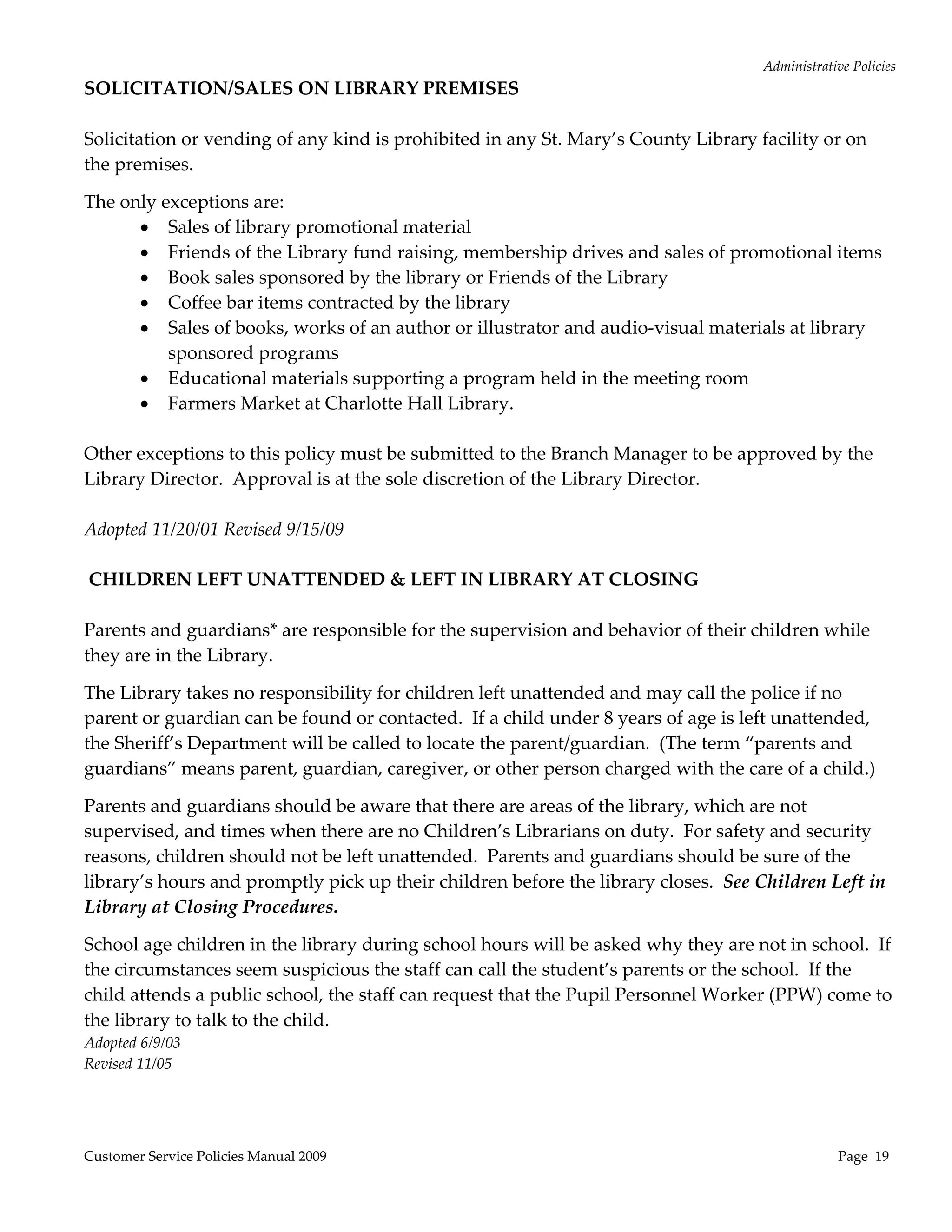 Administrative Policies 
SOLICITATION/SALES ON LIBRARY PREMISES 
                                                    
Solicitation or vending of any kind is prohibited in any St. Mary’s County Library facility or on 
the premises.   

The only exceptions are: 
        Sales of library promotional material 
        Friends of the Library fund raising, membership drives and sales of promotional items 
        Book sales sponsored by the library or Friends of the Library 
        Coffee bar items contracted by the library 
        Sales of books, works of an author or illustrator and audio‐visual materials at library 
           sponsored programs 
        Educational materials supporting a program held in the meeting room 
        Farmers Market at Charlotte Hall Library. 
 
Other exceptions to this policy must be submitted to the Branch Manager to be approved by the 
Library Director.  Approval is at the sole discretion of the Library Director. 
 
Adopted 11/20/01 Revised 9/15/09 
 
 CHILDREN LEFT UNATTENDED & LEFT IN LIBRARY AT CLOSING 
 
Parents and guardians* are responsible for the supervision and behavior of their children while 
they are in the Library. 

The Library takes no responsibility for children left unattended and may call the police if no 
parent or guardian can be found or contacted.  If a child under 8 years of age is left unattended, 
the Sheriff’s Department will be called to locate the parent/guardian.  (The term “parents and 
guardians” means parent, guardian, caregiver, or other person charged with the care of a child.) 

Parents and guardians should be aware that there are areas of the library, which are not 
supervised, and times when there are no Children’s Librarians on duty.  For safety and security 
reasons, children should not be left unattended.  Parents and guardians should be sure of the 
library’s hours and promptly pick up their children before the library closes.  See Children Left in 
Library at Closing Procedures. 

School age children in the library during school hours will be asked why they are not in school.  If 
the circumstances seem suspicious the staff can call the student’s parents or the school.  If the 
child attends a public school, the staff can request that the Pupil Personnel Worker (PPW) come to 
the library to talk to the child. 
Adopted 6/9/03 
Revised 11/05 




Customer Service Policies Manual 2009                                                             Page  19 
 