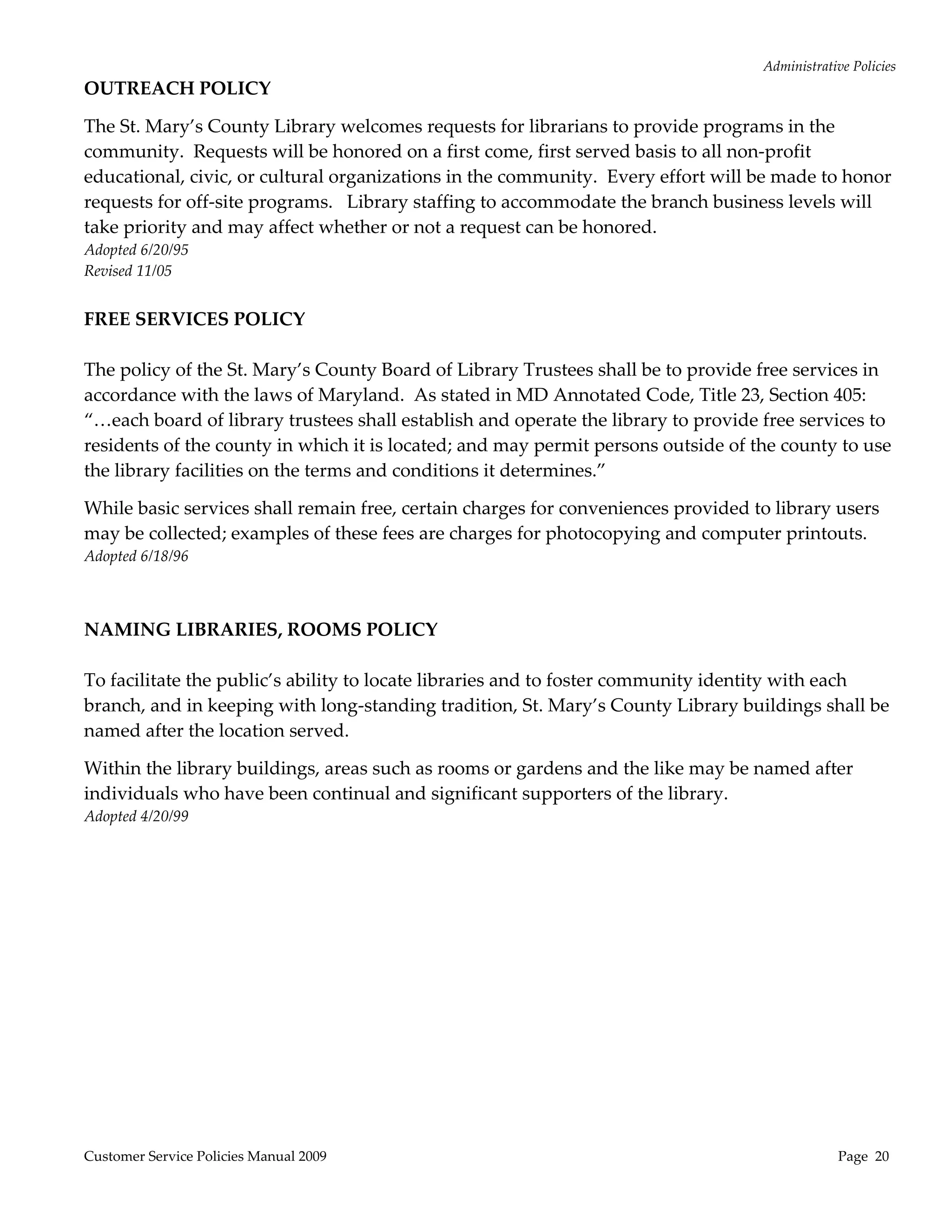 Administrative Policies 
OUTREACH POLICY  

The St. Mary’s County Library welcomes requests for librarians to provide programs in the 
community.  Requests will be honored on a first come, first served basis to all non‐profit 
educational, civic, or cultural organizations in the community.  Every effort will be made to honor 
requests for off‐site programs.   Library staffing to accommodate the branch business levels will 
take priority and may affect whether or not a request can be honored. 
Adopted 6/20/95 
Revised 11/05 
 
FREE SERVICES POLICY 
                                                     
The policy of the St. Mary’s County Board of Library Trustees shall be to provide free services in 
accordance with the laws of Maryland.  As stated in MD Annotated Code, Title 23, Section 405: 
“…each board of library trustees shall establish and operate the library to provide free services to 
residents of the county in which it is located; and may permit persons outside of the county to use 
the library facilities on the terms and conditions it determines.” 

While basic services shall remain free, certain charges for conveniences provided to library users 
may be collected; examples of these fees are charges for photocopying and computer printouts. 
Adopted 6/18/96 
 
 
NAMING LIBRARIES, ROOMS POLICY 
 
To facilitate the public’s ability to locate libraries and to foster community identity with each 
branch, and in keeping with long‐standing tradition, St. Mary’s County Library buildings shall be 
named after the location served. 

Within the library buildings, areas such as rooms or gardens and the like may be named after 
individuals who have been continual and significant supporters of the library. 
Adopted 4/20/99 
 
 
 
 




Customer Service Policies Manual 2009                                                            Page  20 
 