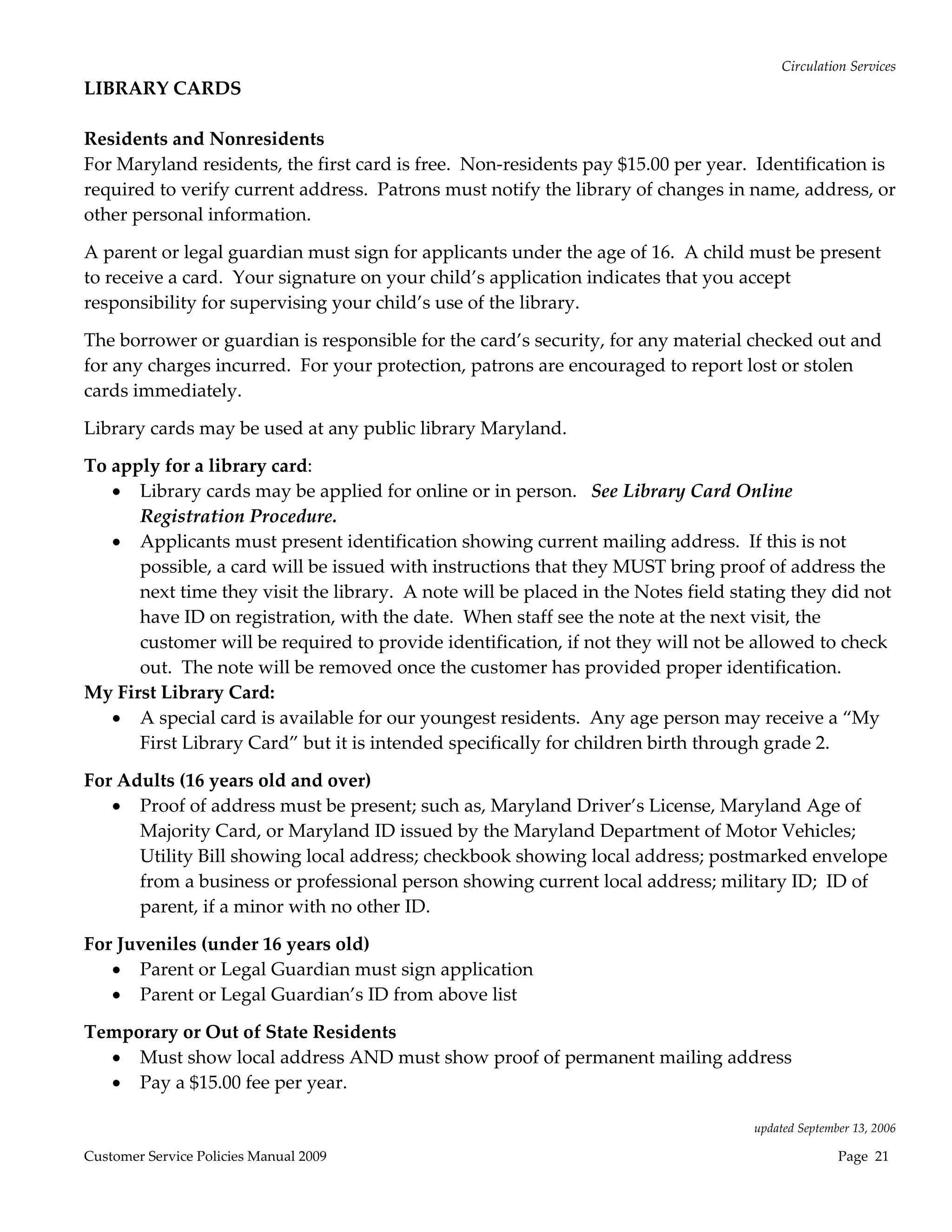 Circulation Services 
LIBRARY CARDS 
 
Residents and Nonresidents 
For Maryland residents, the first card is free.  Non‐residents pay $15.00 per year.  Identification is 
required to verify current address.  Patrons must notify the library of changes in name, address, or 
other personal information.   

A parent or legal guardian must sign for applicants under the age of 16.  A child must be present 
to receive a card.  Your signature on your child’s application indicates that you accept 
responsibility for supervising your child’s use of the library. 

The borrower or guardian is responsible for the card’s security, for any material checked out and 
for any charges incurred.  For your protection, patrons are encouraged to report lost or stolen 
cards immediately.   

Library cards may be used at any public library Maryland. 

To apply for a library card: 
    Library cards may be applied for online or in person.   See Library Card Online 
      Registration Procedure. 
    Applicants must present identification showing current mailing address.  If this is not 
      possible, a card will be issued with instructions that they MUST bring proof of address the 
      next time they visit the library.  A note will be placed in the Notes field stating they did not 
      have ID on registration, with the date.  When staff see the note at the next visit, the 
      customer will be required to provide identification, if not they will not be allowed to check 
      out.  The note will be removed once the customer has provided proper identification.   
My First Library Card: 
    A special card is available for our youngest residents.  Any age person may receive a “My 
      First Library Card” but it is intended specifically for children birth through grade 2. 

For Adults (16 years old and over) 
    Proof of address must be present; such as, Maryland Driver’s License, Maryland Age of 
      Majority Card, or Maryland ID issued by the Maryland Department of Motor Vehicles; 
      Utility Bill showing local address; checkbook showing local address; postmarked envelope 
      from a business or professional person showing current local address; military ID;  ID of 
      parent, if a minor with no other ID. 

For Juveniles (under 16 years old) 
    Parent or Legal Guardian must sign application 
    Parent or Legal Guardian’s ID from above list 

Temporary or Out of State Residents 
   Must show local address AND must show proof of permanent mailing address 
   Pay a $15.00 fee per year. 
 
                                                                                    updated September 13, 2006 

Customer Service Policies Manual 2009                                                              Page  21 
 