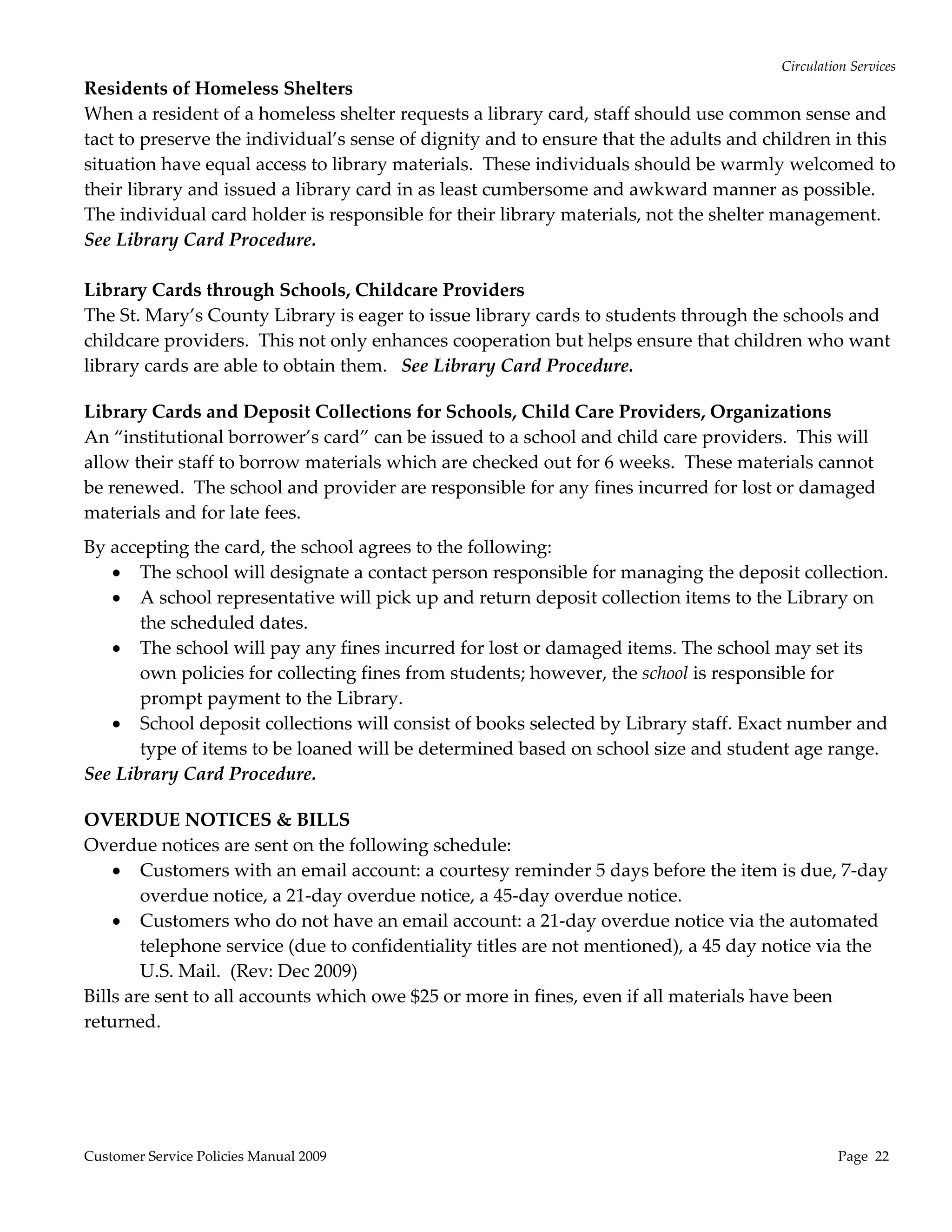 Circulation Services 
Residents of Homeless Shelters 
When a resident of a homeless shelter requests a library card, staff should use common sense and 
tact to preserve the individual’s sense of dignity and to ensure that the adults and children in this 
situation have equal access to library materials.  These individuals should be warmly welcomed to 
their library and issued a library card in as least cumbersome and awkward manner as possible.  
The individual card holder is responsible for their library materials, not the shelter management. 
See Library Card Procedure. 
 
Library Cards through Schools, Childcare Providers 
The St. Mary’s County Library is eager to issue library cards to students through the schools and 
childcare providers.  This not only enhances cooperation but helps ensure that children who want 
library cards are able to obtain them.   See Library Card Procedure. 
 
Library Cards and Deposit Collections for Schools, Child Care Providers, Organizations 
An “institutional borrower’s card” can be issued to a school and child care providers.  This will 
allow their staff to borrow materials which are checked out for 6 weeks.  These materials cannot 
be renewed.  The school and provider are responsible for any fines incurred for lost or damaged 
materials and for late fees.   
By accepting the card, the school agrees to the following: 
    The school will designate a contact person responsible for managing the deposit collection. 
    A school representative will pick up and return deposit collection items to the Library on 
       the scheduled dates. 
    The school will pay any fines incurred for lost or damaged items. The school may set its 
       own policies for collecting fines from students; however, the school is responsible for 
       prompt payment to the Library.  
    School deposit collections will consist of books selected by Library staff. Exact number and 
       type of items to be loaned will be determined based on school size and student age range. 
See Library Card Procedure. 
 
OVERDUE NOTICES & BILLS 
Overdue notices are sent on the following schedule: 
     Customers with an email account: a courtesy reminder 5 days before the item is due, 7‐day 
        overdue notice, a 21‐day overdue notice, a 45‐day overdue notice. 
     Customers who do not have an email account: a 21‐day overdue notice via the automated 
        telephone service (due to confidentiality titles are not mentioned), a 45 day notice via the 
        U.S. Mail.  (Rev: Dec 2009) 
Bills are sent to all accounts which owe $25 or more in fines, even if all materials have been 
returned. 
 




Customer Service Policies Manual 2009                                                            Page  22 
 