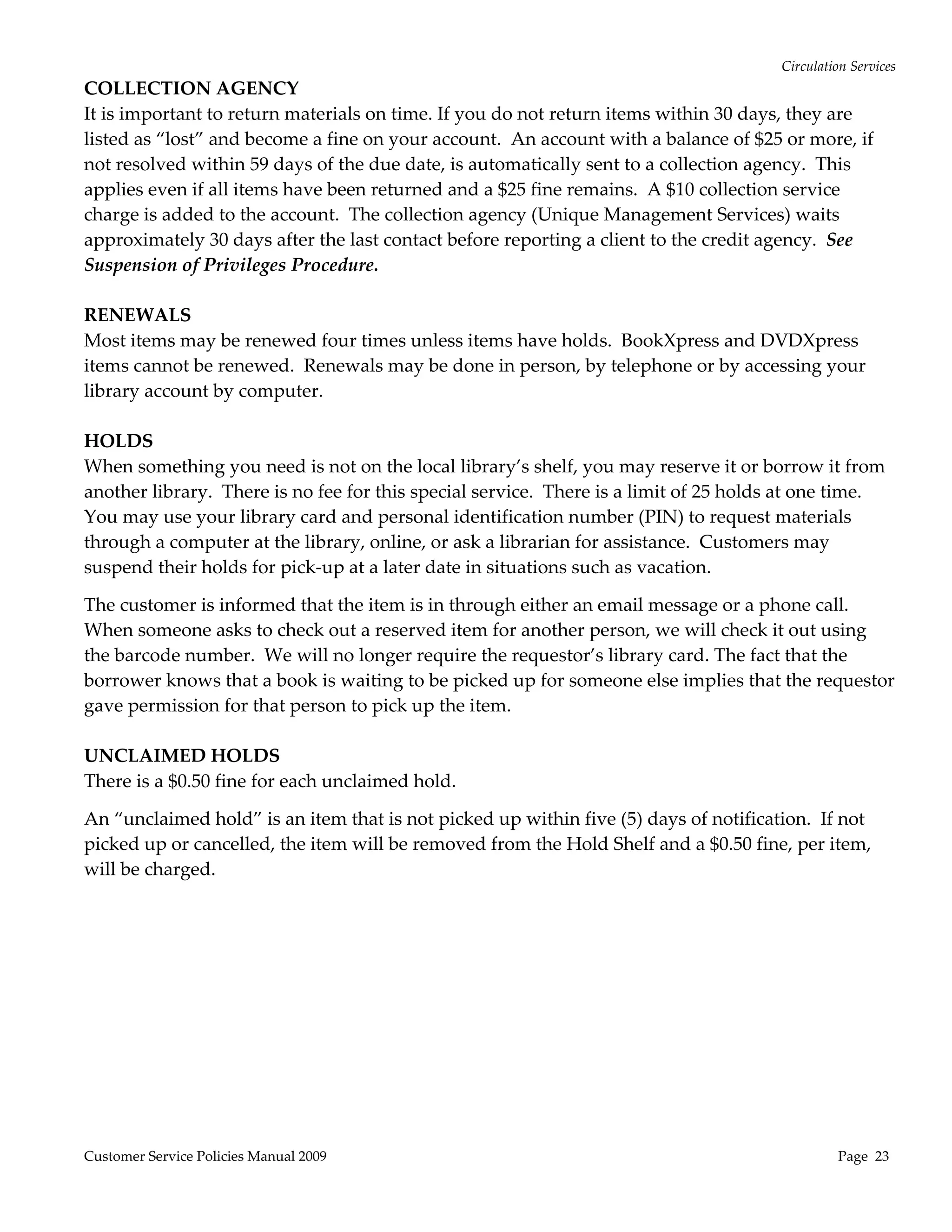 Circulation Services 
COLLECTION AGENCY 
It is important to return materials on time. If you do not return items within 30 days, they are 
listed as “lost” and become a fine on your account.  An account with a balance of $25 or more, if 
not resolved within 59 days of the due date, is automatically sent to a collection agency.  This 
applies even if all items have been returned and a $25 fine remains.  A $10 collection service 
charge is added to the account.  The collection agency (Unique Management Services) waits 
approximately 30 days after the last contact before reporting a client to the credit agency.  See 
Suspension of Privileges Procedure. 
 
RENEWALS 
Most items may be renewed four times unless items have holds.  BookXpress and DVDXpress 
items cannot be renewed.  Renewals may be done in person, by telephone or by accessing your 
library account by computer. 
 
HOLDS 
When something you need is not on the local library’s shelf, you may reserve it or borrow it from 
another library.  There is no fee for this special service.  There is a limit of 25 holds at one time.  
You may use your library card and personal identification number (PIN) to request materials 
through a computer at the library, online, or ask a librarian for assistance.  Customers may 
suspend their holds for pick‐up at a later date in situations such as vacation. 

The customer is informed that the item is in through either an email message or a phone call.  
When someone asks to check out a reserved item for another person, we will check it out using 
the barcode number.  We will no longer require the requestor’s library card. The fact that the 
borrower knows that a book is waiting to be picked up for someone else implies that the requestor 
gave permission for that person to pick up the item. 
 
UNCLAIMED HOLDS  
There is a $0.50 fine for each unclaimed hold. 

An “unclaimed hold” is an item that is not picked up within five (5) days of notification.  If not 
picked up or cancelled, the item will be removed from the Hold Shelf and a $0.50 fine, per item, 
will be charged. 




Customer Service Policies Manual 2009                                                               Page  23 
 