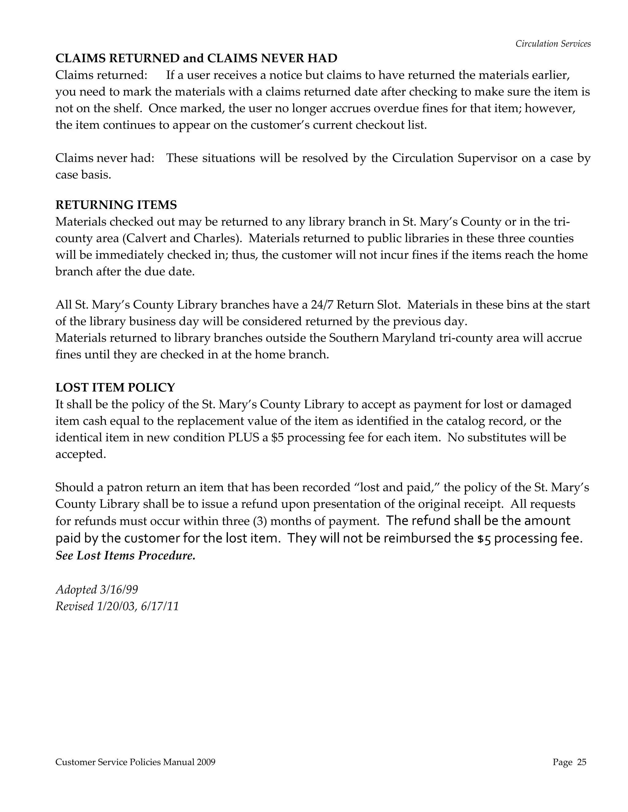 Circulation Services 
CLAIMS RETURNED and CLAIMS NEVER HAD 
Claims returned:  If a user receives a notice but claims to have returned the materials earlier, 
you need to mark the materials with a claims returned date after checking to make sure the item is 
not on the shelf.  Once marked, the user no longer accrues overdue fines for that item; however, 
the item continues to appear on the customer’s current checkout list. 
 
Claims never had:    These  situations will  be resolved by the Circulation  Supervisor on  a  case by 
case basis.                                                                                
 
RETURNING ITEMS 
Materials checked out may be returned to any library branch in St. Mary’s County or in the tri‐
county area (Calvert and Charles).  Materials returned to public libraries in these three counties 
will be immediately checked in; thus, the customer will not incur fines if the items reach the home 
branch after the due date.  
 
All St. Mary’s County Library branches have a 24/7 Return Slot.  Materials in these bins at the start 
of the library business day will be considered returned by the previous day. 
Materials returned to library branches outside the Southern Maryland tri‐county area will accrue 
fines until they are checked in at the home branch. 
 
LOST ITEM POLICY 
It shall be the policy of the St. Mary’s County Library to accept as payment for lost or damaged 
item cash equal to the replacement value of the item as identified in the catalog record, or the 
identical item in new condition PLUS a $5 processing fee for each item.  No substitutes will be 
accepted.   
 
Should a patron return an item that has been recorded “lost and paid,” the policy of the St. Mary’s 
County Library shall be to issue a refund upon presentation of the original receipt.  All requests 
for refunds must occur within three (3) months of payment.  The refund shall be the amount 
paid by the customer for the lost item.  They will not be reimbursed the $5 processing fee.  
See Lost Items Procedure. 
 
Adopted 3/16/99 
Revised 1/20/03, 6/17/11 




Customer Service Policies Manual 2009                                                            Page  25 
 