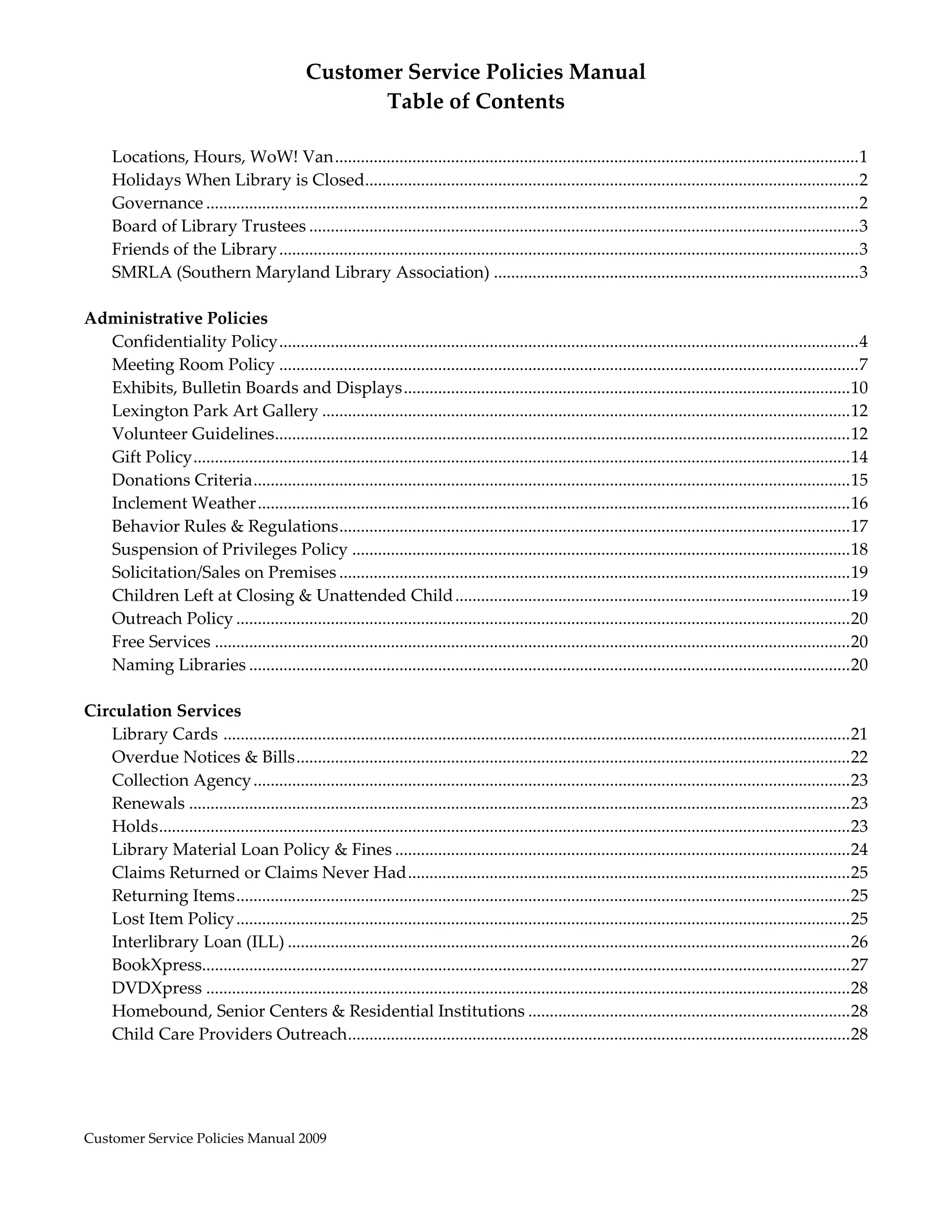 Customer Service Policies Manual 
                                                      Table of Contents 
                                                                 
      Locations, Hours, WoW! Van ..........................................................................................................................              1
      Holidays When Library is Closed ..................................................................................................................   
                                                      .                                                                                                                  2
      Governance ........................................................................................................................................................   
                                                                                                                                                                         2
      Board of Library Trustees ................................................................................................................................         3
      Friends of the Library .......................................................................................................................................     3
      SMRLA (Southern Maryland Library Association) .....................................................................................                                3
 
Administrative Policies 
   Confidentiality Policy .......................................................................................................................................           4
   Meeting Room Policy .......................................................................................................................................              7
   Exhibits, Bulletin Boards and Displays ........................................................................................................  0                     1
   Lexington Park Art Gallery ...........................................................................................................................  2              1
   Volunteer Guidelines .....................................................................................................................................  2 
                                    .                                                                                                                                     1
   Gift Policy  ........................................................................................................................................................  4 
                 .                                                                                                                                                        1
   Donations Criteria  ..........................................................................................................................................  5 
                               .                                                                                                                                          1
   Inclement Weather ..........................................................................................................................................  6        1
   Behavior Rules & Regulations  ......................................................................................................................  7 
                                                   .                                                                                                                      1
   Suspension of Privileges Policy ....................................................................................................................  8                1
   Solicitation/Sales on Premises .......................................................................................................................  9              1
   Children Left at Closing & Unattended Child ............................................................................................  9                            1
   Outreach Policy ...............................................................................................................................................  0     2
   Free Services ....................................................................................................................................................  0  2
   Naming Libraries ............................................................................................................................................  0       2
 
Circulation Services 
   Library Cards  ..................................................................................................................................................  1   2
   Overdue Notices & Bills .................................................................................................................................  2           2
   Collection Agency ...........................................................................................................................................  3       2
   Renewals ..........................................................................................................................................................  3 2
   Holds  ................................................................................................................................................................  3 
          .                                                                                                                                                               2
   Library Material Loan Policy & Fines ..........................................................................................................  4                     2
   Claims Returned or Claims Never Had .......................................................................................................  5                         2
   Returning Items ...............................................................................................................................................  5     2
   Lost Item Policy ...............................................................................................................................................  5    2
   Interlibrary Loan (ILL) ...................................................................................................................................  6         2
   BookXpress.......................................................................................................................................................  7   2
   DVDXpress ......................................................................................................................................................  8    2
   Homebound, Senior Centers & Residential Institutions ...........................................................................  8                                    2
   Child Care Providers Outreach  ....................................................................................................................  8 
                                                     .                                                                                                                    2
 



Customer Service Policies Manual 2009                                                                                                                                             
 
