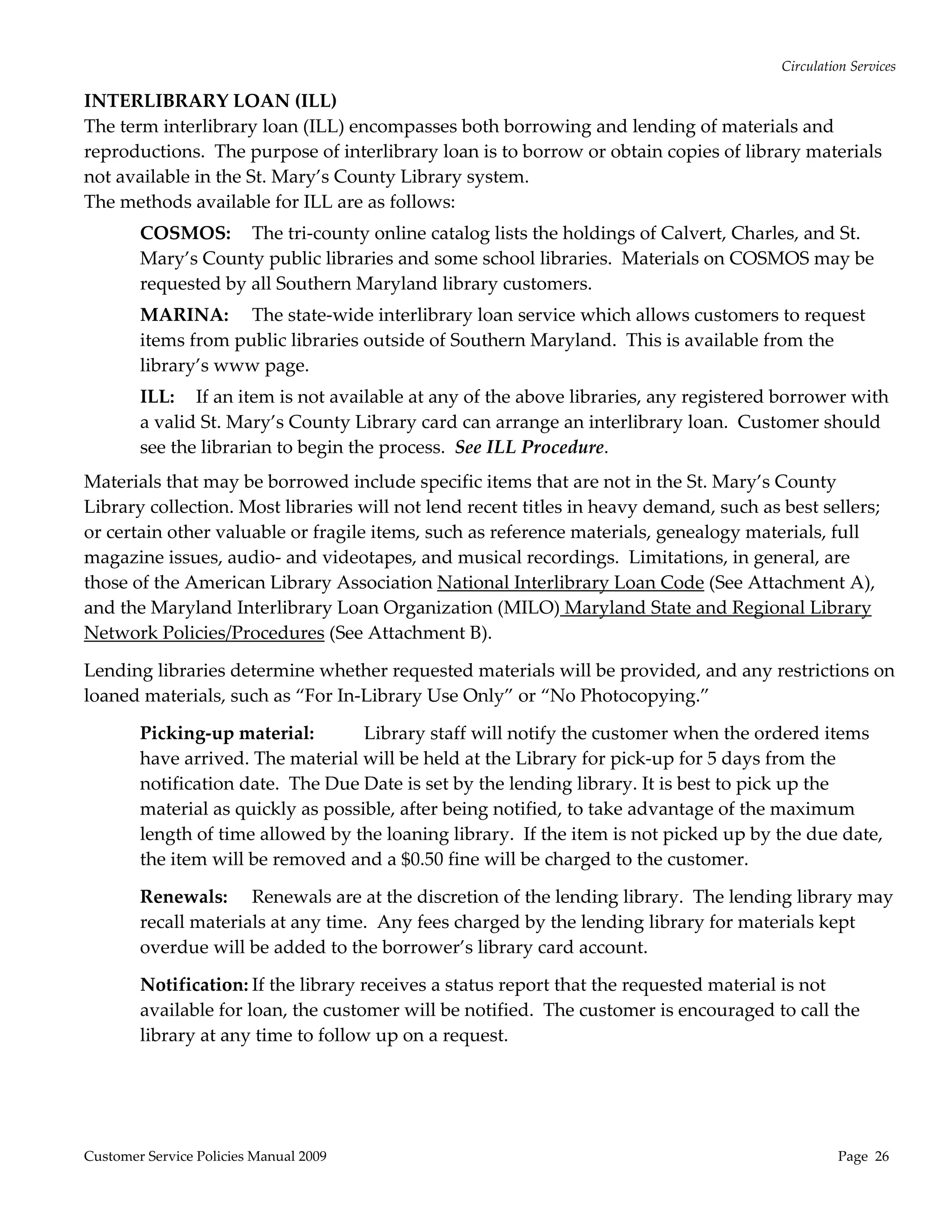 Circulation Services 

INTERLIBRARY LOAN (ILL) 
The term interlibrary loan (ILL) encompasses both borrowing and lending of materials and 
reproductions.  The purpose of interlibrary loan is to borrow or obtain copies of library materials 
not available in the St. Mary’s County Library system.  
The methods available for ILL are as follows: 
        COSMOS:  The tri‐county online catalog lists the holdings of Calvert, Charles, and St. 
        Mary’s County public libraries and some school libraries.  Materials on COSMOS may be 
        requested by all Southern Maryland library customers. 
        MARINA:  The state‐wide interlibrary loan service which allows customers to request 
        items from public libraries outside of Southern Maryland.  This is available from the 
        library’s www page. 
        ILL:  If an item is not available at any of the above libraries, any registered borrower with 
        a valid St. Mary’s County Library card can arrange an interlibrary loan.  Customer should 
        see the librarian to begin the process.  See ILL Procedure. 
Materials that may be borrowed include specific items that are not in the St. Mary’s County 
Library collection. Most libraries will not lend recent titles in heavy demand, such as best sellers; 
or certain other valuable or fragile items, such as reference materials, genealogy materials, full 
magazine issues, audio‐ and videotapes, and musical recordings.  Limitations, in general, are 
those of the American Library Association National Interlibrary Loan Code (See Attachment A), 
and the Maryland Interlibrary Loan Organization (MILO) Maryland State and Regional Library 
Network Policies/Procedures (See Attachment B).   

Lending libraries determine whether requested materials will be provided, and any restrictions on 
loaned materials, such as “For In‐Library Use Only” or “No Photocopying.”   

        Picking‐up material:        Library staff will notify the customer when the ordered items 
        have arrived. The material will be held at the Library for pick‐up for 5 days from the 
        notification date.  The Due Date is set by the lending library. It is best to pick up the 
        material as quickly as possible, after being notified, to take advantage of the maximum 
        length of time allowed by the loaning library.  If the item is not picked up by the due date, 
        the item will be removed and a $0.50 fine will be charged to the customer. 

        Renewals:  Renewals are at the discretion of the lending library.  The lending library may 
        recall materials at any time.  Any fees charged by the lending library for materials kept 
        overdue will be added to the borrower’s library card account.   

        Notification: If the library receives a status report that the requested material is not 
        available for loan, the customer will be notified.  The customer is encouraged to call the 
        library at any time to follow up on a request. 




Customer Service Policies Manual 2009                                                             Page  26 
 
