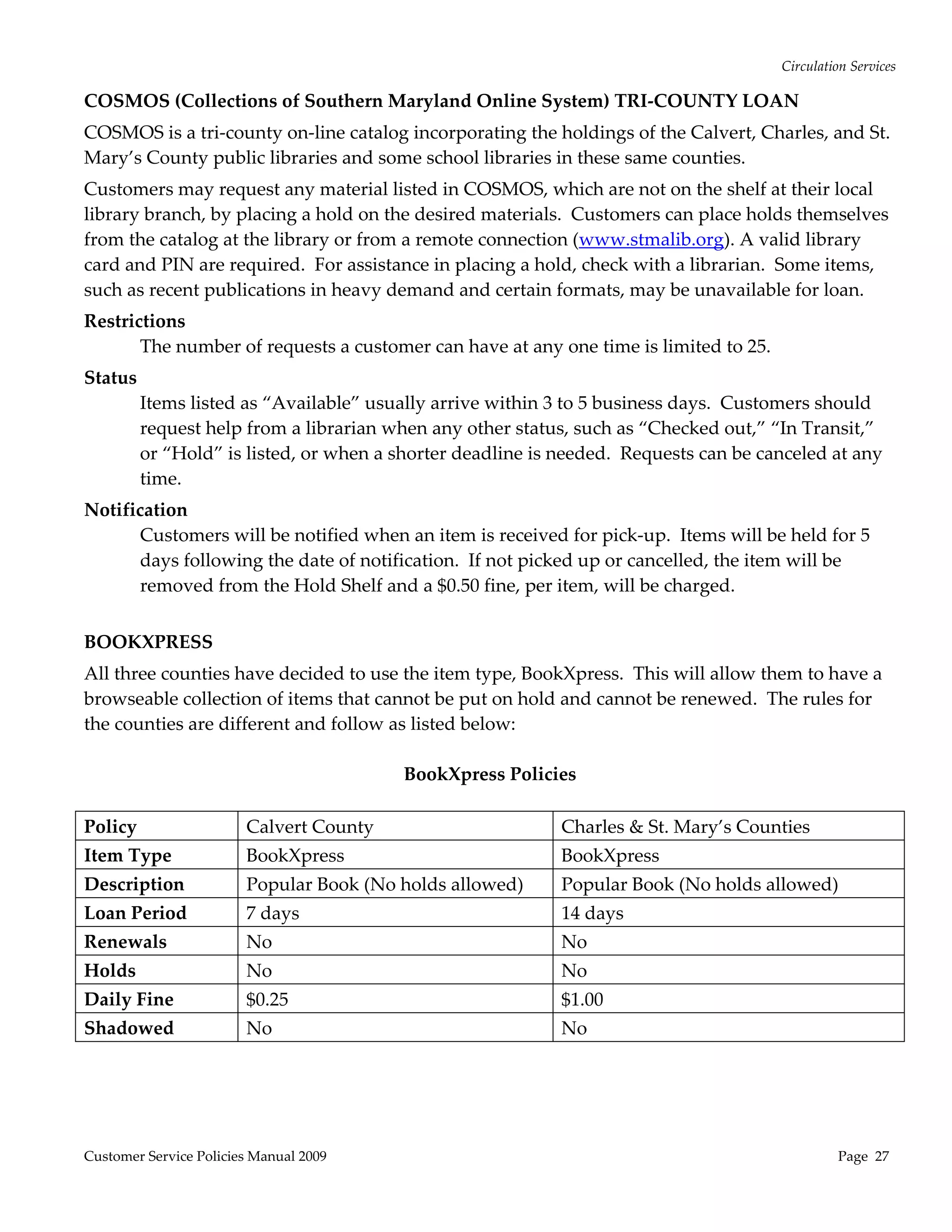 Circulation Services 

COSMOS (Collections of Southern Maryland Online System) TRI‐COUNTY LOAN 
COSMOS is a tri‐county on‐line catalog incorporating the holdings of the Calvert, Charles, and St. 
Mary’s County public libraries and some school libraries in these same counties.  
Customers may request any material listed in COSMOS, which are not on the shelf at their local 
library branch, by placing a hold on the desired materials.  Customers can place holds themselves 
from the catalog at the library or from a remote connection (www.stmalib.org). A valid library 
card and PIN are required.  For assistance in placing a hold, check with a librarian.  Some items, 
such as recent publications in heavy demand and certain formats, may be unavailable for loan.   
Restrictions 
       The number of requests a customer can have at any one time is limited to 25.   
Status 
       Items listed as “Available” usually arrive within 3 to 5 business days.  Customers should 
       request help from a librarian when any other status, such as “Checked out,” “In Transit,” 
       or “Hold” is listed, or when a shorter deadline is needed.  Requests can be canceled at any 
       time.   
Notification 
       Customers will be notified when an item is received for pick‐up.  Items will be held for 5 
       days following the date of notification.  If not picked up or cancelled, the item will be 
       removed from the Hold Shelf and a $0.50 fine, per item, will be charged. 
 
BOOKXPRESS 
All three counties have decided to use the item type, BookXpress.  This will allow them to have a 
browseable collection of items that cannot be put on hold and cannot be renewed.  The rules for 
the counties are different and follow as listed below: 
 
                                        BookXpress Policies
                                                    
Policy               Calvert County                       Charles & St. Mary’s Counties 
Item Type                BookXpress                         BookXpress 
Description              Popular Book (No holds allowed)    Popular Book (No holds allowed) 
Loan Period              7 days                             14 days 
Renewals                 No                                 No 
Holds                    No                                 No 
Daily Fine               $0.25                              $1.00 
Shadowed                 No                                 No 
 




Customer Service Policies Manual 2009                                                           Page  27 
 