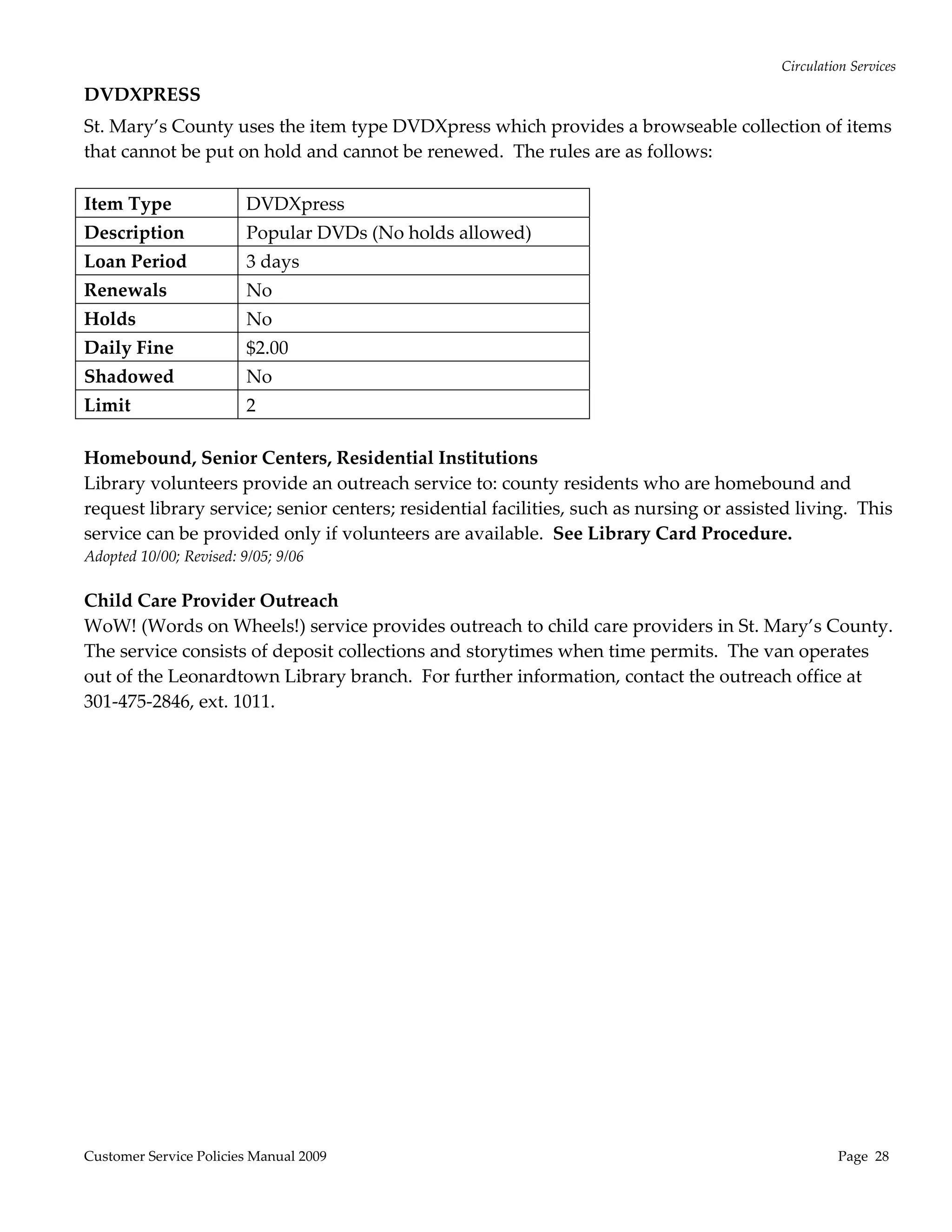 Circulation Services 

DVDXPRESS 
St. Mary’s County uses the item type DVDXpress which provides a browseable collection of items 
that cannot be put on hold and cannot be renewed.  The rules are as follows:   
 
Item Type           DVDXpress 
Description              Popular DVDs (No holds allowed) 
Loan Period              3 days 
Renewals                 No 
Holds                    No 
Daily Fine               $2.00 
Shadowed                 No 
Limit               2 
 
Homebound, Senior Centers, Residential Institutions 
Library volunteers provide an outreach service to: county residents who are homebound and 
request library service; senior centers; residential facilities, such as nursing or assisted living.  This 
service can be provided only if volunteers are available.  See Library Card Procedure. 
Adopted 10/00; Revised: 9/05; 9/06 
 
Child Care Provider Outreach  
WoW! (Words on Wheels!) service provides outreach to child care providers in St. Mary’s County.  
The service consists of deposit collections and storytimes when time permits.  The van operates 
out of the Leonardtown Library branch.  For further information, contact the outreach office at 
301‐475‐2846, ext. 1011. 




Customer Service Policies Manual 2009                                                                Page  28 
 