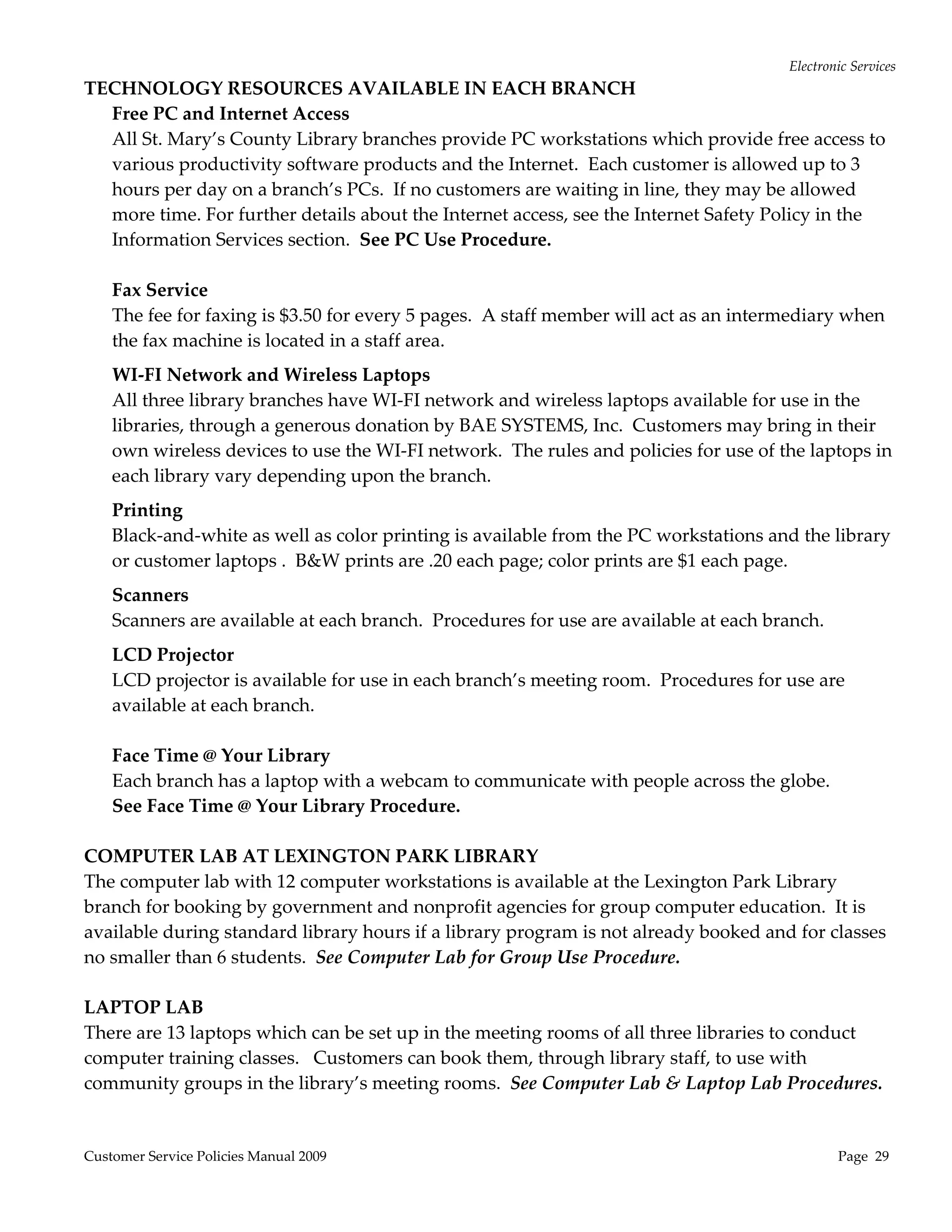 Electronic Services 
TECHNOLOGY RESOURCES AVAILABLE IN EACH BRANCH 
  Free PC and Internet Access 
  All St. Mary’s County Library branches provide PC workstations which provide free access to 
  various productivity software products and the Internet.  Each customer is allowed up to 3 
  hours per day on a branch’s PCs.  If no customers are waiting in line, they may be allowed 
  more time. For further details about the Internet access, see the Internet Safety Policy in the 
  Information Services section.  See PC Use Procedure. 
   
  Fax Service 
  The fee for faxing is $3.50 for every 5 pages.  A staff member will act as an intermediary when 
  the fax machine is located in a staff area.   
    WI‐FI Network and Wireless Laptops 
    All three library branches have WI‐FI network and wireless laptops available for use in the 
    libraries, through a generous donation by BAE SYSTEMS, Inc.  Customers may bring in their 
    own wireless devices to use the WI‐FI network.  The rules and policies for use of the laptops in 
    each library vary depending upon the branch.   
    Printing 
    Black‐and‐white as well as color printing is available from the PC workstations and the library 
    or customer laptops .  B&W prints are .20 each page; color prints are $1 each page.   
    Scanners 
    Scanners are available at each branch.  Procedures for use are available at each branch. 
   LCD Projector 
   LCD projector is available for use in each branch’s meeting room.  Procedures for use are 
   available at each branch. 
    
   Face Time @ Your Library 
   Each branch has a laptop with a webcam to communicate with people across the globe.   
   See Face Time @ Your Library Procedure. 
    
COMPUTER LAB AT LEXINGTON PARK LIBRARY 
The computer lab with 12 computer workstations is available at the Lexington Park Library 
branch for booking by government and nonprofit agencies for group computer education.  It is 
available during standard library hours if a library program is not already booked and for classes 
no smaller than 6 students.  See Computer Lab for Group Use Procedure. 
 
LAPTOP LAB  
There are 13 laptops which can be set up in the meeting rooms of all three libraries to conduct 
computer training classes.   Customers can book them, through library staff, to use with 
community groups in the library’s meeting rooms.  See Computer Lab & Laptop Lab Procedures. 
 

Customer Service Policies Manual 2009                                                           Page  29 
 