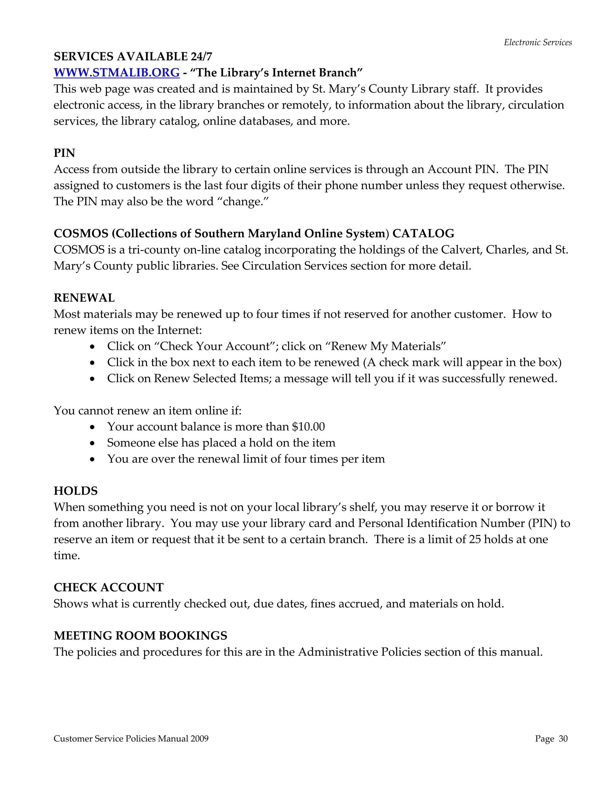 Electronic Services 
SERVICES AVAILABLE 24/7 
WWW.STMALIB.ORG ‐ “The Library’s Internet Branch” 
This web page was created and is maintained by St. Mary’s County Library staff.  It provides 
electronic access, in the library branches or remotely, to information about the library, circulation 
services, the library catalog, online databases, and more. 
 
PIN  
Access from outside the library to certain online services is through an Account PIN.  The PIN 
assigned to customers is the last four digits of their phone number unless they request otherwise.  
The PIN may also be the word “change.” 
 
COSMOS (Collections of Southern Maryland Online System) CATALOG 
COSMOS is a tri‐county on‐line catalog incorporating the holdings of the Calvert, Charles, and St. 
Mary’s County public libraries. See Circulation Services section for more detail. 
 
RENEWAL 
Most materials may be renewed up to four times if not reserved for another customer.  How to 
renew items on the Internet: 
        Click on “Check Your Account”; click on “Renew My Materials” 
        Click in the box next to each item to be renewed (A check mark will appear in the box) 
        Click on Renew Selected Items; a message will tell you if it was successfully renewed. 
 
You cannot renew an item online if: 
        Your account balance is more than $10.00 
        Someone else has placed a hold on the item 
        You are over the renewal limit of four times per item 
     
HOLDS 
When something you need is not on your local library’s shelf, you may reserve it or borrow it 
from another library.  You may use your library card and Personal Identification Number (PIN) to 
reserve an item or request that it be sent to a certain branch.  There is a limit of 25 holds at one 
time. 
 
CHECK ACCOUNT 
Shows what is currently checked out, due dates, fines accrued, and materials on hold.  
 
MEETING ROOM BOOKINGS 
The policies and procedures for this are in the Administrative Policies section of this manual. 
     




Customer Service Policies Manual 2009                                                           Page  30 
 