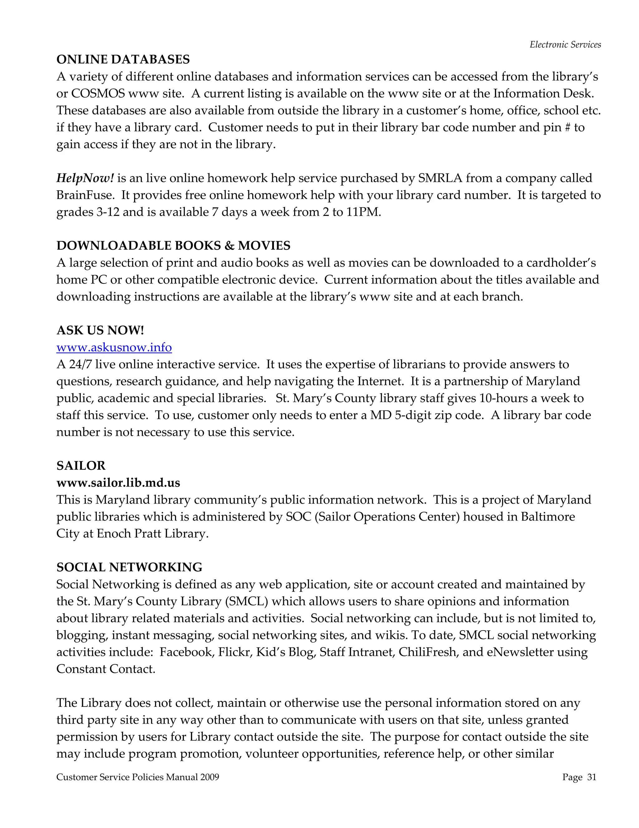 Electronic Services 
ONLINE DATABASES 
A variety of different online databases and information services can be accessed from the library’s 
or COSMOS www site.  A current listing is available on the www site or at the Information Desk.  
These databases are also available from outside the library in a customer’s home, office, school etc. 
if they have a library card.  Customer needs to put in their library bar code number and pin # to 
gain access if they are not in the library. 
 
HelpNow! is an live online homework help service purchased by SMRLA from a company called 
BrainFuse.  It provides free online homework help with your library card number.  It is targeted to 
grades 3‐12 and is available 7 days a week from 2 to 11PM. 
 
DOWNLOADABLE BOOKS & MOVIES 
A large selection of print and audio books as well as movies can be downloaded to a cardholder’s 
home PC or other compatible electronic device.  Current information about the titles available and 
downloading instructions are available at the library’s www site and at each branch. 
 
ASK US NOW!  
www.askusnow.info 
A 24/7 live online interactive service.  It uses the expertise of librarians to provide answers to 
questions, research guidance, and help navigating the Internet.  It is a partnership of Maryland 
public, academic and special libraries.   St. Mary’s County library staff gives 10‐hours a week to 
staff this service.  To use, customer only needs to enter a MD 5‐digit zip code.  A library bar code 
number is not necessary to use this service.   
      
SAILOR 
www.sailor.lib.md.us 
This is Maryland library community’s public information network.  This is a project of Maryland 
public libraries which is administered by SOC (Sailor Operations Center) housed in Baltimore 
City at Enoch Pratt Library. 
 
SOCIAL NETWORKING  
Social Networking is defined as any web application, site or account created and maintained by 
the St. Mary’s County Library (SMCL) which allows users to share opinions and information 
about library related materials and activities.  Social networking can include, but is not limited to, 
blogging, instant messaging, social networking sites, and wikis. To date, SMCL social networking 
activities include:  Facebook, Flickr, Kid’s Blog, Staff Intranet, ChiliFresh, and eNewsletter using 
Constant Contact. 
 
The Library does not collect, maintain or otherwise use the personal information stored on any 
third party site in any way other than to communicate with users on that site, unless granted 
permission by users for Library contact outside the site.  The purpose for contact outside the site 
may include program promotion, volunteer opportunities, reference help, or other similar 
Customer Service Policies Manual 2009                                                           Page  31 
 