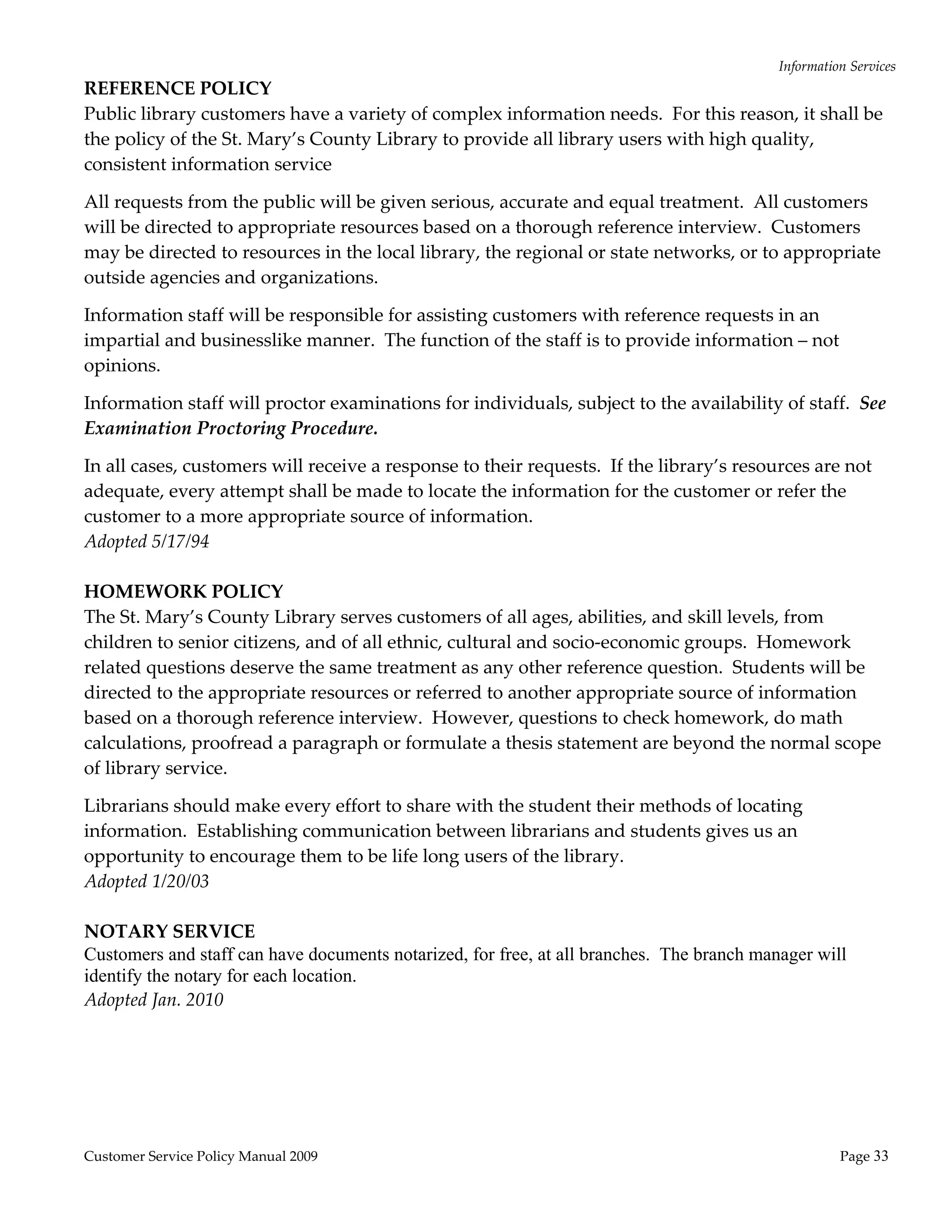 Information Services 
REFERENCE POLICY 
Public library customers have a variety of complex information needs.  For this reason, it shall be 
the policy of the St. Mary’s County Library to provide all library users with high quality, 
consistent information service  

All requests from the public will be given serious, accurate and equal treatment.  All customers 
will be directed to appropriate resources based on a thorough reference interview.  Customers 
may be directed to resources in the local library, the regional or state networks, or to appropriate 
outside agencies and organizations. 

Information staff will be responsible for assisting customers with reference requests in an 
impartial and businesslike manner.  The function of the staff is to provide information – not 
opinions. 

Information staff will proctor examinations for individuals, subject to the availability of staff.  See 
Examination Proctoring Procedure. 

In all cases, customers will receive a response to their requests.  If the library’s resources are not 
adequate, every attempt shall be made to locate the information for the customer or refer the 
customer to a more appropriate source of information. 
Adopted 5/17/94 
 
HOMEWORK POLICY 
The St. Mary’s County Library serves customers of all ages, abilities, and skill levels, from 
children to senior citizens, and of all ethnic, cultural and socio‐economic groups.  Homework 
related questions deserve the same treatment as any other reference question.  Students will be 
directed to the appropriate resources or referred to another appropriate source of information 
based on a thorough reference interview.  However, questions to check homework, do math 
calculations, proofread a paragraph or formulate a thesis statement are beyond the normal scope 
of library service.    

Librarians should make every effort to share with the student their methods of locating 
information.  Establishing communication between librarians and students gives us an 
opportunity to encourage them to be life long users of the library.       
Adopted 1/20/03 
 
NOTARY SERVICE 
Customers and staff can have documents notarized, for free, at all branches. The branch manager will
identify the notary for each location.  
Adopted Jan. 2010 
 




Customer Service Policy Manual 2009                                                                  Page 33 
 