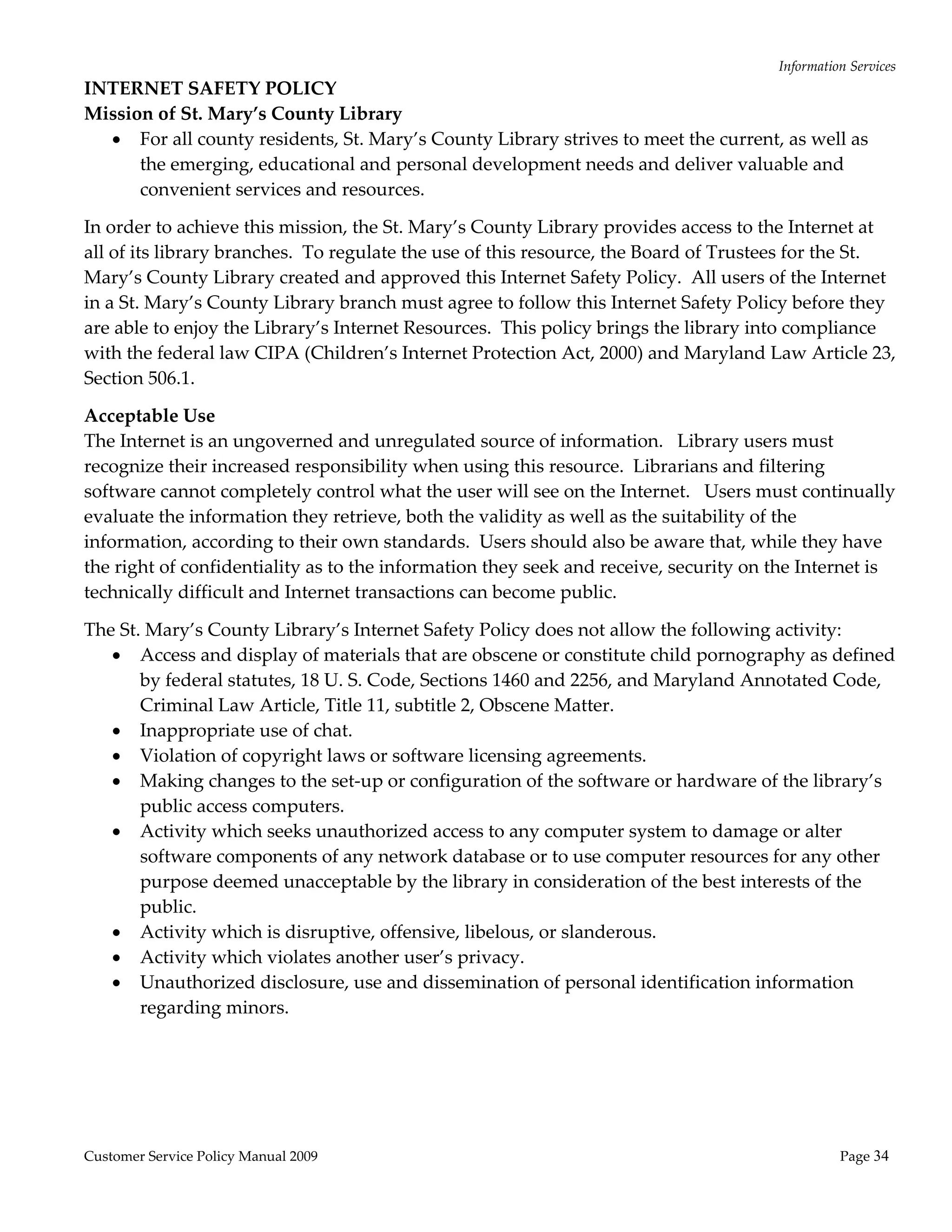 Information Services 
INTERNET SAFETY POLICY 
Mission of St. Mary’s County Library  
   For all county residents, St. Mary’s County Library strives to meet the current, as well as 
      the emerging, educational and personal development needs and deliver valuable and 
      convenient services and resources. 

In order to achieve this mission, the St. Mary’s County Library provides access to the Internet at 
all of its library branches.  To regulate the use of this resource, the Board of Trustees for the St. 
Mary’s County Library created and approved this Internet Safety Policy.  All users of the Internet 
in a St. Mary’s County Library branch must agree to follow this Internet Safety Policy before they 
are able to enjoy the Library’s Internet Resources.  This policy brings the library into compliance 
with the federal law CIPA (Children’s Internet Protection Act, 2000) and Maryland Law Article 23, 
Section 506.1. 

Acceptable Use 
The Internet is an ungoverned and unregulated source of information.   Library users must 
recognize their increased responsibility when using this resource.  Librarians and filtering 
software cannot completely control what the user will see on the Internet.   Users must continually 
evaluate the information they retrieve, both the validity as well as the suitability of the 
information, according to their own standards.  Users should also be aware that, while they have 
the right of confidentiality as to the information they seek and receive, security on the Internet is 
technically difficult and Internet transactions can become public. 

The St. Mary’s County Library’s Internet Safety Policy does not allow the following activity: 
    Access and display of materials that are obscene or constitute child pornography as defined 
       by federal statutes, 18 U. S. Code, Sections 1460 and 2256, and Maryland Annotated Code, 
       Criminal Law Article, Title 11, subtitle 2, Obscene Matter. 
    Inappropriate use of chat. 
    Violation of copyright laws or software licensing agreements. 
    Making changes to the set‐up or configuration of the software or hardware of the library’s 
       public access computers. 
    Activity which seeks unauthorized access to any computer system to damage or alter 
       software components of any network database or to use computer resources for any other 
       purpose deemed unacceptable by the library in consideration of the best interests of the 
       public. 
    Activity which is disruptive, offensive, libelous, or slanderous. 
    Activity which violates another user’s privacy. 
    Unauthorized disclosure, use and dissemination of personal identification information 
       regarding minors. 




Customer Service Policy Manual 2009                                                             Page 34 
 