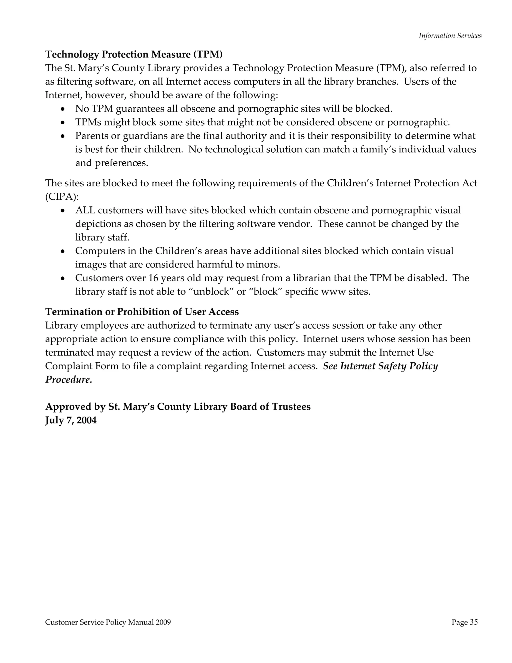 Information Services 

Technology Protection Measure (TPM) 
The St. Mary’s County Library provides a Technology Protection Measure (TPM), also referred to 
as filtering software, on all Internet access computers in all the library branches.  Users of the 
Internet, however, should be aware of the following: 
     No TPM guarantees all obscene and pornographic sites will be blocked. 
     TPMs might block some sites that might not be considered obscene or pornographic. 
     Parents or guardians are the final authority and it is their responsibility to determine what 
        is best for their children.  No technological solution can match a family’s individual values 
        and preferences. 

The sites are blocked to meet the following requirements of the Children’s Internet Protection Act 
(CIPA): 
    ALL customers will have sites blocked which contain obscene and pornographic visual 
       depictions as chosen by the filtering software vendor.  These cannot be changed by the 
       library staff. 
    Computers in the Children’s areas have additional sites blocked which contain visual 
       images that are considered harmful to minors. 
    Customers over 16 years old may request from a librarian that the TPM be disabled.  The 
       library staff is not able to “unblock” or “block” specific www sites.    

Termination or Prohibition of User Access 
Library employees are authorized to terminate any user’s access session or take any other 
appropriate action to ensure compliance with this policy.  Internet users whose session has been 
terminated may request a review of the action.  Customers may submit the Internet Use 
Complaint Form to file a complaint regarding Internet access.  See Internet Safety Policy 
Procedure. 
 
Approved by St. Mary’s County Library Board of Trustees 
July 7, 2004 
 
 




Customer Service Policy Manual 2009                                                              Page 35 
 