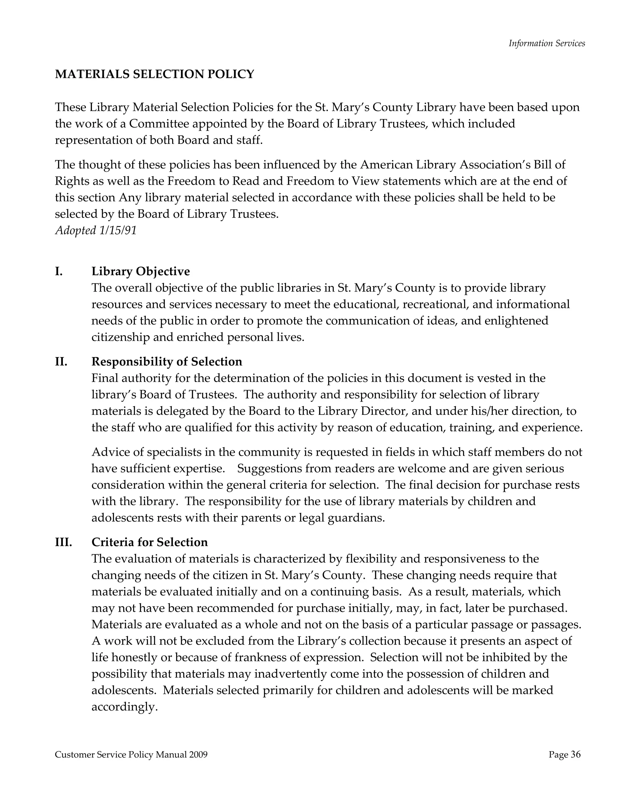 Information Services 
  
MATERIALS SELECTION POLICY 
                                                    
These Library Material Selection Policies for the St. Mary’s County Library have been based upon 
the work of a Committee appointed by the Board of Library Trustees, which included 
representation of both Board and staff. 

The thought of these policies has been influenced by the American Library Association’s Bill of 
Rights as well as the Freedom to Read and Freedom to View statements which are at the end of 
this section Any library material selected in accordance with these policies shall be held to be 
selected by the Board of Library Trustees. 
Adopted 1/15/91 
 

I.      Library Objective 
        The overall objective of the public libraries in St. Mary’s County is to provide library 
        resources and services necessary to meet the educational, recreational, and informational 
        needs of the public in order to promote the communication of ideas, and enlightened 
        citizenship and enriched personal lives. 

II.     Responsibility of Selection 
        Final authority for the determination of the policies in this document is vested in the 
        library’s Board of Trustees.  The authority and responsibility for selection of library 
        materials is delegated by the Board to the Library Director, and under his/her direction, to 
        the staff who are qualified for this activity by reason of education, training, and experience. 

        Advice of specialists in the community is requested in fields in which staff members do not 
        have sufficient expertise.    Suggestions from readers are welcome and are given serious 
        consideration within the general criteria for selection.  The final decision for purchase rests 
        with the library.  The responsibility for the use of library materials by children and 
        adolescents rests with their parents or legal guardians. 

III.    Criteria for Selection 
        The evaluation of materials is characterized by flexibility and responsiveness to the 
        changing needs of the citizen in St. Mary’s County.  These changing needs require that 
        materials be evaluated initially and on a continuing basis.  As a result, materials, which 
        may not have been recommended for purchase initially, may, in fact, later be purchased.  
        Materials are evaluated as a whole and not on the basis of a particular passage or passages.  
        A work will not be excluded from the Library’s collection because it presents an aspect of 
        life honestly or because of frankness of expression.  Selection will not be inhibited by the 
        possibility that materials may inadvertently come into the possession of children and 
        adolescents.  Materials selected primarily for children and adolescents will be marked 
        accordingly. 


Customer Service Policy Manual 2009                                                                Page 36 
 