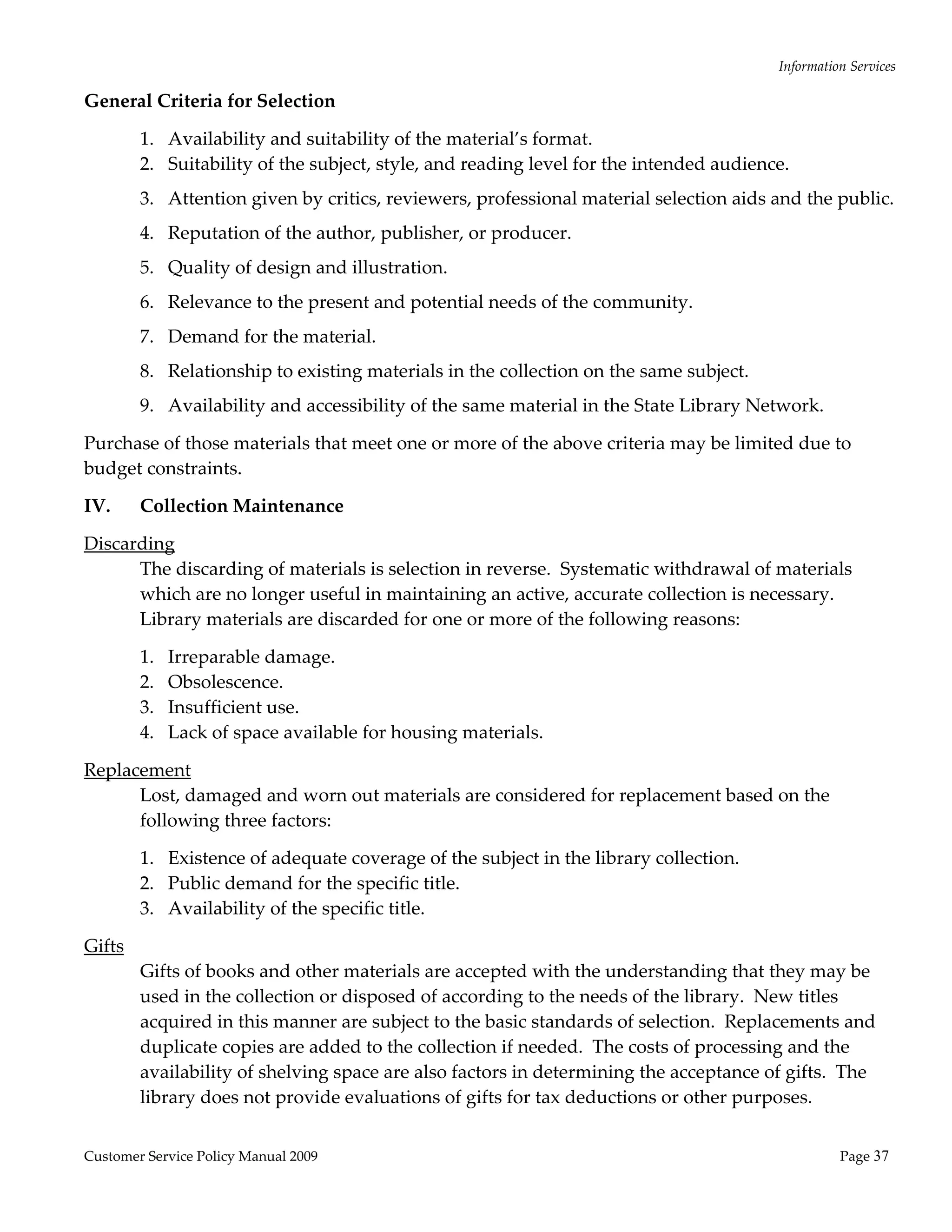 Information Services 

General Criteria for Selection 

         1. Availability and suitability of the material’s format. 
         2. Suitability of the subject, style, and reading level for the intended audience. 
         3. Attention given by critics, reviewers, professional material selection aids and the public. 
         4. Reputation of the author, publisher, or producer. 
         5. Quality of design and illustration. 
         6. Relevance to the present and potential needs of the community. 
         7. Demand for the material. 
         8. Relationship to existing materials in the collection on the same subject. 
         9. Availability and accessibility of the same material in the State Library Network. 

Purchase of those materials that meet one or more of the above criteria may be limited due to 
budget constraints. 

IV.      Collection Maintenance 

Discarding 
      The discarding of materials is selection in reverse.  Systematic withdrawal of materials 
      which are no longer useful in maintaining an active, accurate collection is necessary.  
      Library materials are discarded for one or more of the following reasons: 

         1.   Irreparable damage. 
         2.   Obsolescence. 
         3.   Insufficient use. 
         4.   Lack of space available for housing materials. 

Replacement 
      Lost, damaged and worn out materials are considered for replacement based on the 
      following three factors: 

         1. Existence of adequate coverage of the subject in the library collection. 
         2. Public demand for the specific title. 
         3. Availability of the specific title. 

Gifts 
         Gifts of books and other materials are accepted with the understanding that they may be 
         used in the collection or disposed of according to the needs of the library.  New titles 
         acquired in this manner are subject to the basic standards of selection.  Replacements and 
         duplicate copies are added to the collection if needed.  The costs of processing and the 
         availability of shelving space are also factors in determining the acceptance of gifts.  The 
         library does not provide evaluations of gifts for tax deductions or other purposes. 


Customer Service Policy Manual 2009                                                                 Page 37 
 