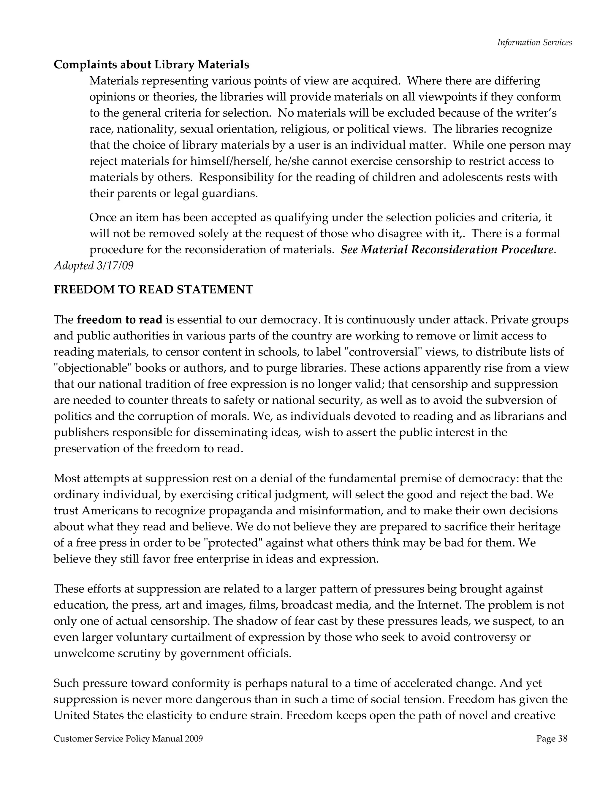 Information Services 

Complaints about Library Materials 
     Materials representing various points of view are acquired.  Where there are differing 
     opinions or theories, the libraries will provide materials on all viewpoints if they conform 
     to the general criteria for selection.  No materials will be excluded because of the writer’s 
     race, nationality, sexual orientation, religious, or political views.  The libraries recognize 
     that the choice of library materials by a user is an individual matter.  While one person may 
     reject materials for himself/herself, he/she cannot exercise censorship to restrict access to 
     materials by others.  Responsibility for the reading of children and adolescents rests with 
     their parents or legal guardians. 

      Once an item has been accepted as qualifying under the selection policies and criteria, it 
      will not be removed solely at the request of those who disagree with it,.  There is a formal 
      procedure for the reconsideration of materials.  See Material Reconsideration Procedure. 
Adopted 3/17/09 

FREEDOM TO READ STATEMENT 

The freedom to read is essential to our democracy. It is continuously under attack. Private groups 
and public authorities in various parts of the country are working to remove or limit access to 
reading materials, to censor content in schools, to label ʺcontroversialʺ views, to distribute lists of 
ʺobjectionableʺ books or authors, and to purge libraries. These actions apparently rise from a view 
that our national tradition of free expression is no longer valid; that censorship and suppression 
are needed to counter threats to safety or national security, as well as to avoid the subversion of 
politics and the corruption of morals. We, as individuals devoted to reading and as librarians and 
publishers responsible for disseminating ideas, wish to assert the public interest in the 
preservation of the freedom to read. 

Most attempts at suppression rest on a denial of the fundamental premise of democracy: that the 
ordinary individual, by exercising critical judgment, will select the good and reject the bad. We 
trust Americans to recognize propaganda and misinformation, and to make their own decisions 
about what they read and believe. We do not believe they are prepared to sacrifice their heritage 
of a free press in order to be ʺprotectedʺ against what others think may be bad for them. We 
believe they still favor free enterprise in ideas and expression. 

These efforts at suppression are related to a larger pattern of pressures being brought against 
education, the press, art and images, films, broadcast media, and the Internet. The problem is not 
only one of actual censorship. The shadow of fear cast by these pressures leads, we suspect, to an 
even larger voluntary curtailment of expression by those who seek to avoid controversy or 
unwelcome scrutiny by government officials. 

Such pressure toward conformity is perhaps natural to a time of accelerated change. And yet 
suppression is never more dangerous than in such a time of social tension. Freedom has given the 
United States the elasticity to endure strain. Freedom keeps open the path of novel and creative 
Customer Service Policy Manual 2009                                                               Page 38 
 
