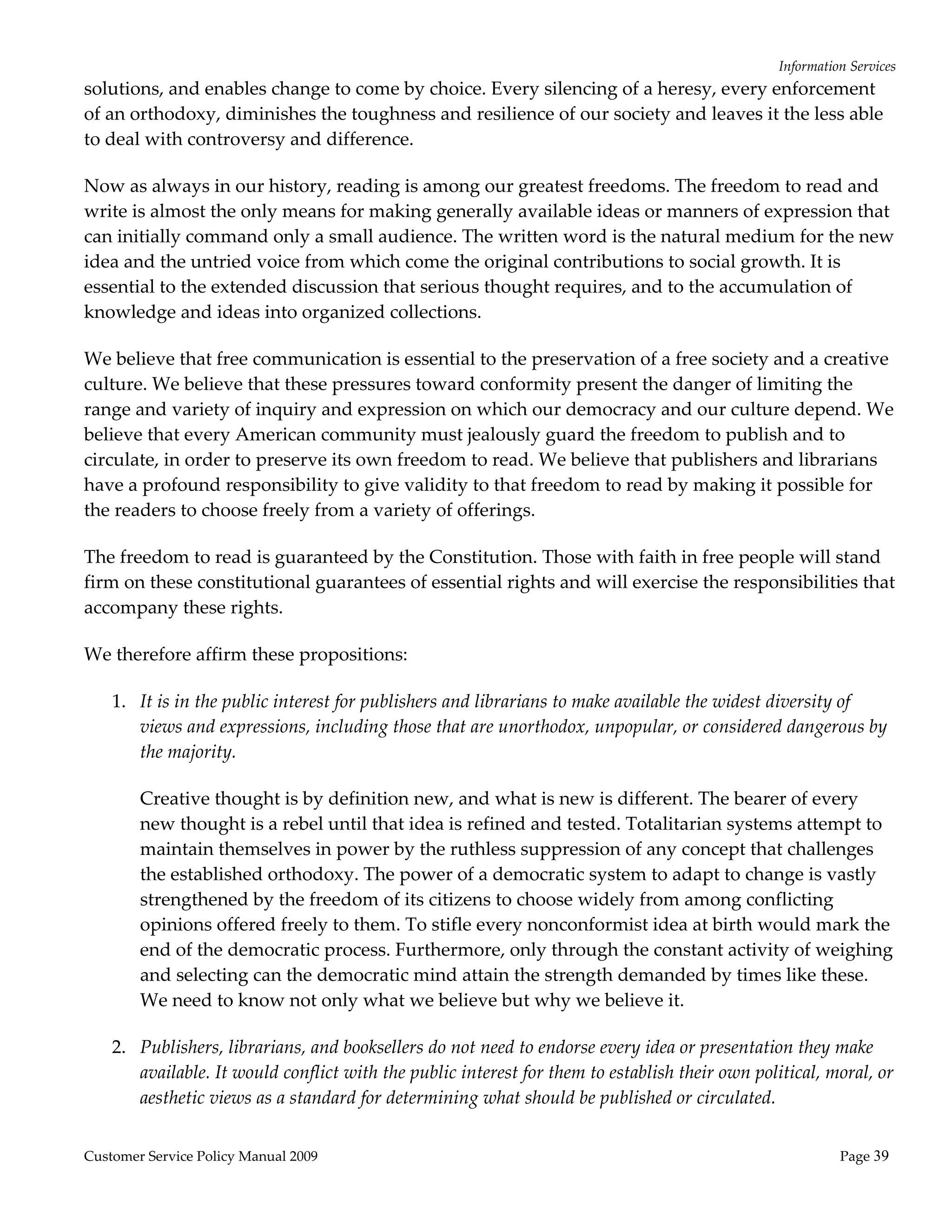 Information Services 
solutions, and enables change to come by choice. Every silencing of a heresy, every enforcement 
of an orthodoxy, diminishes the toughness and resilience of our society and leaves it the less able 
to deal with controversy and difference. 

Now as always in our history, reading is among our greatest freedoms. The freedom to read and 
write is almost the only means for making generally available ideas or manners of expression that 
can initially command only a small audience. The written word is the natural medium for the new 
idea and the untried voice from which come the original contributions to social growth. It is 
essential to the extended discussion that serious thought requires, and to the accumulation of 
knowledge and ideas into organized collections. 

We believe that free communication is essential to the preservation of a free society and a creative 
culture. We believe that these pressures toward conformity present the danger of limiting the 
range and variety of inquiry and expression on which our democracy and our culture depend. We 
believe that every American community must jealously guard the freedom to publish and to 
circulate, in order to preserve its own freedom to read. We believe that publishers and librarians 
have a profound responsibility to give validity to that freedom to read by making it possible for 
the readers to choose freely from a variety of offerings. 

The freedom to read is guaranteed by the Constitution. Those with faith in free people will stand 
firm on these constitutional guarantees of essential rights and will exercise the responsibilities that 
accompany these rights. 

We therefore affirm these propositions: 

    1. It is in the public interest for publishers and librarians to make available the widest diversity of 
       views and expressions, including those that are unorthodox, unpopular, or considered dangerous by 
       the majority.  

        Creative thought is by definition new, and what is new is different. The bearer of every 
        new thought is a rebel until that idea is refined and tested. Totalitarian systems attempt to 
        maintain themselves in power by the ruthless suppression of any concept that challenges 
        the established orthodoxy. The power of a democratic system to adapt to change is vastly 
        strengthened by the freedom of its citizens to choose widely from among conflicting 
        opinions offered freely to them. To stifle every nonconformist idea at birth would mark the 
        end of the democratic process. Furthermore, only through the constant activity of weighing 
        and selecting can the democratic mind attain the strength demanded by times like these. 
        We need to know not only what we believe but why we believe it. 

    2. Publishers, librarians, and booksellers do not need to endorse every idea or presentation they make 
       available. It would conflict with the public interest for them to establish their own political, moral, or 
       aesthetic views as a standard for determining what should be published or circulated.  


Customer Service Policy Manual 2009                                                                        Page 39 
 