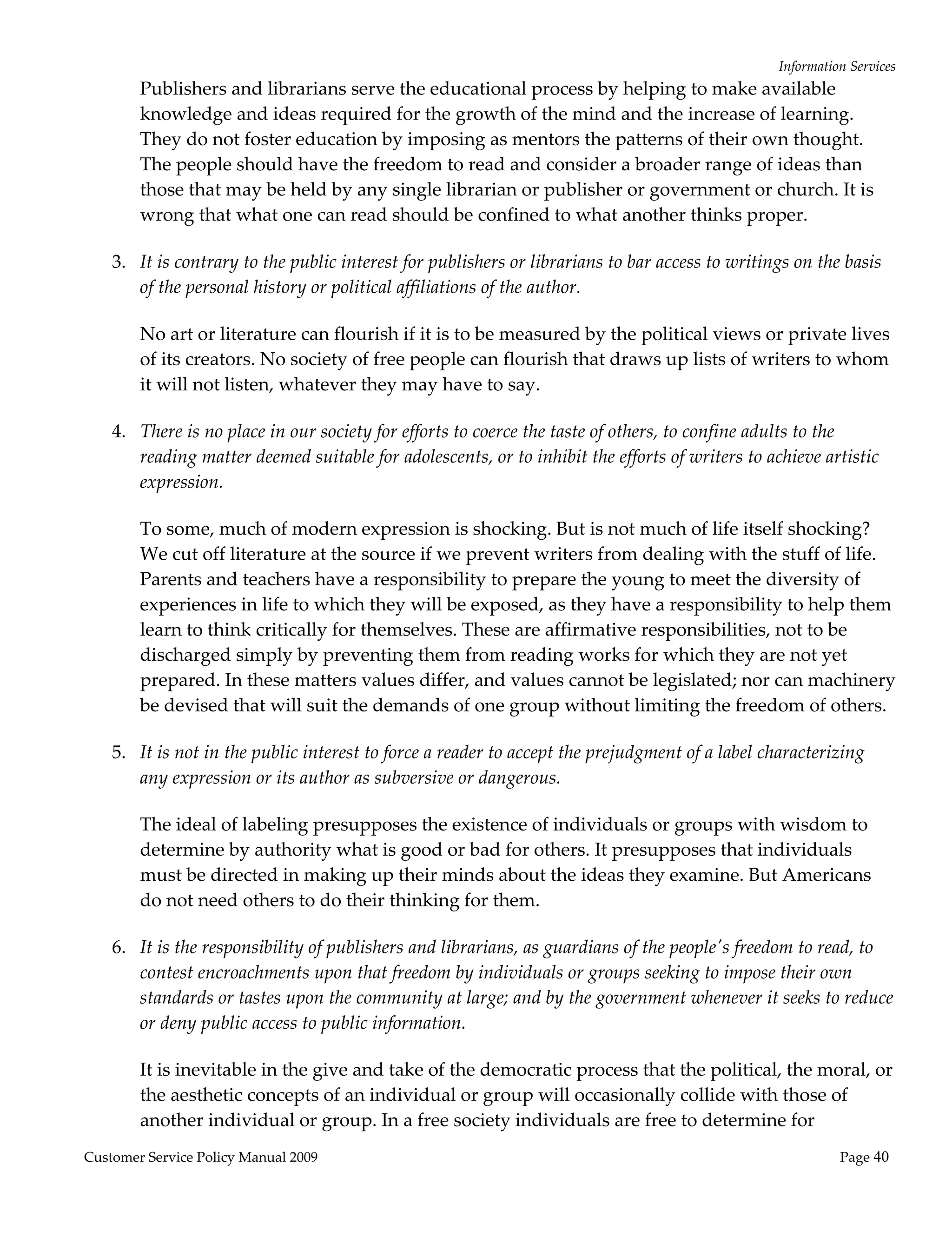 Information Services 
        Publishers and librarians serve the educational process by helping to make available 
        knowledge and ideas required for the growth of the mind and the increase of learning. 
        They do not foster education by imposing as mentors the patterns of their own thought. 
        The people should have the freedom to read and consider a broader range of ideas than 
        those that may be held by any single librarian or publisher or government or church. It is 
        wrong that what one can read should be confined to what another thinks proper. 

    3. It is contrary to the public interest for publishers or librarians to bar access to writings on the basis 
       of the personal history or political affiliations of the author.  

        No art or literature can flourish if it is to be measured by the political views or private lives 
        of its creators. No society of free people can flourish that draws up lists of writers to whom 
        it will not listen, whatever they may have to say. 

    4. There is no place in our society for efforts to coerce the taste of others, to confine adults to the 
       reading matter deemed suitable for adolescents, or to inhibit the efforts of writers to achieve artistic 
       expression.  

        To some, much of modern expression is shocking. But is not much of life itself shocking? 
        We cut off literature at the source if we prevent writers from dealing with the stuff of life. 
        Parents and teachers have a responsibility to prepare the young to meet the diversity of 
        experiences in life to which they will be exposed, as they have a responsibility to help them 
        learn to think critically for themselves. These are affirmative responsibilities, not to be 
        discharged simply by preventing them from reading works for which they are not yet 
        prepared. In these matters values differ, and values cannot be legislated; nor can machinery 
        be devised that will suit the demands of one group without limiting the freedom of others. 

    5. It is not in the public interest to force a reader to accept the prejudgment of a label characterizing 
       any expression or its author as subversive or dangerous.  

        The ideal of labeling presupposes the existence of individuals or groups with wisdom to 
        determine by authority what is good or bad for others. It presupposes that individuals 
        must be directed in making up their minds about the ideas they examine. But Americans 
        do not need others to do their thinking for them. 

    6. It is the responsibility of publishers and librarians, as guardians of the peopleʹs freedom to read, to 
       contest encroachments upon that freedom by individuals or groups seeking to impose their own 
       standards or tastes upon the community at large; and by the government whenever it seeks to reduce 
       or deny public access to public information.  

        It is inevitable in the give and take of the democratic process that the political, the moral, or 
        the aesthetic concepts of an individual or group will occasionally collide with those of 
        another individual or group. In a free society individuals are free to determine for 
Customer Service Policy Manual 2009                                                                        Page 40 
 