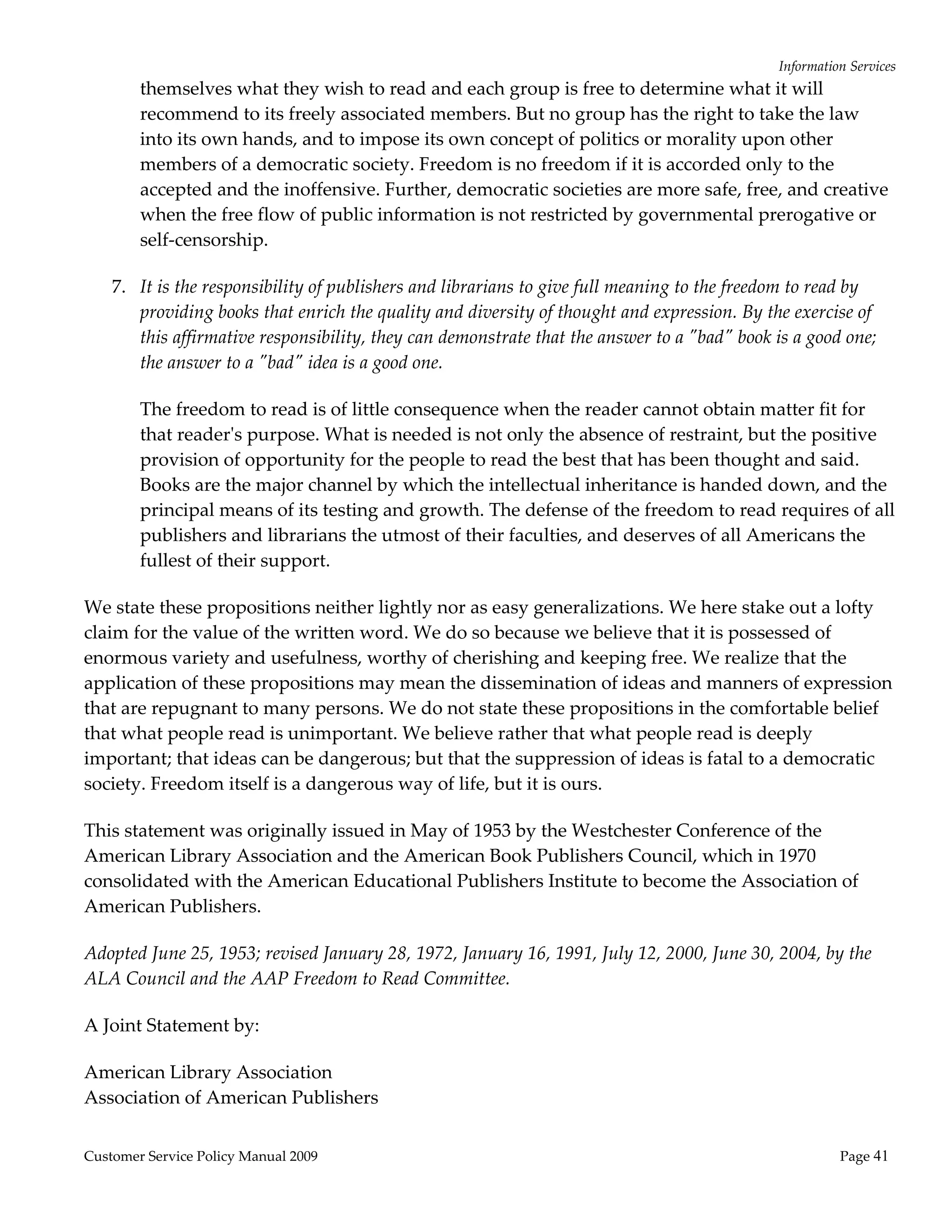 Information Services 
        themselves what they wish to read and each group is free to determine what it will 
        recommend to its freely associated members. But no group has the right to take the law 
        into its own hands, and to impose its own concept of politics or morality upon other 
        members of a democratic society. Freedom is no freedom if it is accorded only to the 
        accepted and the inoffensive. Further, democratic societies are more safe, free, and creative 
        when the free flow of public information is not restricted by governmental prerogative or 
        self‐censorship. 

    7. It is the responsibility of publishers and librarians to give full meaning to the freedom to read by 
       providing books that enrich the quality and diversity of thought and expression. By the exercise of 
       this affirmative responsibility, they can demonstrate that the answer to a ʺbadʺ book is a good one; 
       the answer to a ʺbadʺ idea is a good one.  

        The freedom to read is of little consequence when the reader cannot obtain matter fit for 
        that readerʹs purpose. What is needed is not only the absence of restraint, but the positive 
        provision of opportunity for the people to read the best that has been thought and said. 
        Books are the major channel by which the intellectual inheritance is handed down, and the 
        principal means of its testing and growth. The defense of the freedom to read requires of all 
        publishers and librarians the utmost of their faculties, and deserves of all Americans the 
        fullest of their support. 

We state these propositions neither lightly nor as easy generalizations. We here stake out a lofty 
claim for the value of the written word. We do so because we believe that it is possessed of 
enormous variety and usefulness, worthy of cherishing and keeping free. We realize that the 
application of these propositions may mean the dissemination of ideas and manners of expression 
that are repugnant to many persons. We do not state these propositions in the comfortable belief 
that what people read is unimportant. We believe rather that what people read is deeply 
important; that ideas can be dangerous; but that the suppression of ideas is fatal to a democratic 
society. Freedom itself is a dangerous way of life, but it is ours. 

This statement was originally issued in May of 1953 by the Westchester Conference of the 
American Library Association and the American Book Publishers Council, which in 1970 
consolidated with the American Educational Publishers Institute to become the Association of 
American Publishers. 

Adopted June 25, 1953; revised January 28, 1972, January 16, 1991, July 12, 2000, June 30, 2004, by the 
ALA Council and the AAP Freedom to Read Committee. 

A Joint Statement by:  

American Library Association 
Association of American Publishers 


Customer Service Policy Manual 2009                                                                     Page 41 
 