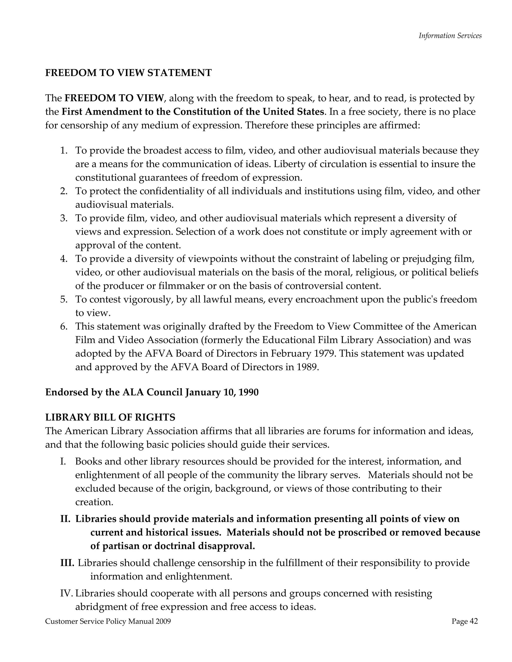 Information Services 
                                                     

FREEDOM TO VIEW STATEMENT 

The FREEDOM TO VIEW, along with the freedom to speak, to hear, and to read, is protected by 
the First Amendment to the Constitution of the United States. In a free society, there is no place 
for censorship of any medium of expression. Therefore these principles are affirmed: 

    1. To provide the broadest access to film, video, and other audiovisual materials because they 
       are a means for the communication of ideas. Liberty of circulation is essential to insure the 
       constitutional guarantees of freedom of expression. 
    2. To protect the confidentiality of all individuals and institutions using film, video, and other 
       audiovisual materials. 
    3. To provide film, video, and other audiovisual materials which represent a diversity of 
       views and expression. Selection of a work does not constitute or imply agreement with or 
       approval of the content. 
    4. To provide a diversity of viewpoints without the constraint of labeling or prejudging film, 
       video, or other audiovisual materials on the basis of the moral, religious, or political beliefs 
       of the producer or filmmaker or on the basis of controversial content. 
    5. To contest vigorously, by all lawful means, every encroachment upon the publicʹs freedom 
       to view. 
    6. This statement was originally drafted by the Freedom to View Committee of the American 
       Film and Video Association (formerly the Educational Film Library Association) and was 
       adopted by the AFVA Board of Directors in February 1979. This statement was updated 
       and approved by the AFVA Board of Directors in 1989. 

Endorsed by the ALA Council January 10, 1990 

LIBRARY BILL OF RIGHTS   
The American Library Association affirms that all libraries are forums for information and ideas, 
and that the following basic policies should guide their services. 
    I. Books and other library resources should be provided for the interest, information, and 
       enlightenment of all people of the community the library serves.   Materials should not be 
       excluded because of the origin, background, or views of those contributing to their 
       creation. 
    II. Libraries should provide materials and information presenting all points of view on 
           current and historical issues.  Materials should not be proscribed or removed because 
           of partisan or doctrinal disapproval. 
    III.  Libraries should challenge censorship in the fulfillment of their responsibility to provide 
             information and enlightenment.   
    IV. Libraries should cooperate with all persons and groups concerned with resisting 
        abridgment of free expression and free access to ideas. 
Customer Service Policy Manual 2009                                                                Page 42 
 