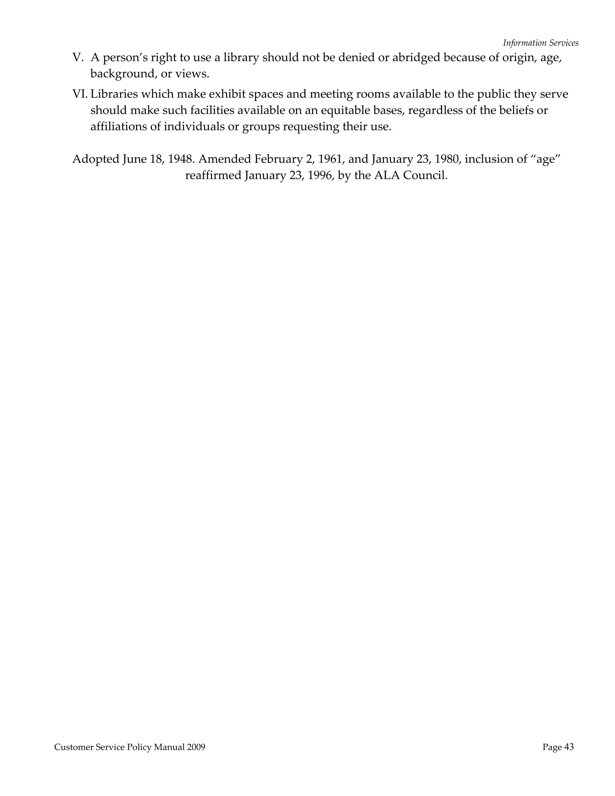 Information Services 
    V. A person’s right to use a library should not be denied or abridged because of origin, age, 
       background, or views. 
    VI. Libraries which make exhibit spaces and meeting rooms available to the public they serve 
        should make such facilities available on an equitable bases, regardless of the beliefs or 
        affiliations of individuals or groups requesting their use. 
                                                     
    Adopted June 18, 1948. Amended February 2, 1961, and January 23, 1980, inclusion of “age” 
                            reaffirmed January 23, 1996, by the ALA Council. 




Customer Service Policy Manual 2009                                                             Page 43 
 