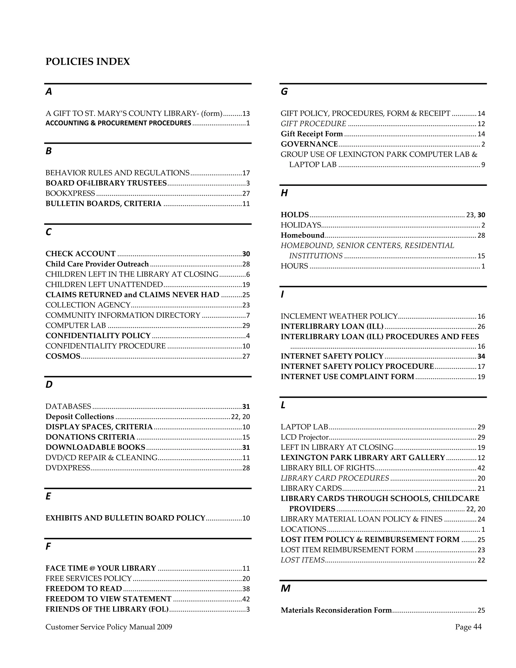  
 
POLICIES INDEX 

A                                                                                                 G 
A GIFT TO ST. MARY’S COUNTY LIBRARY‐ (form) ..........  3     1                                   GIFT POLICY, PROCEDURES, FORM & RECEIPT ............. 14 
ACCOUNTING & PROCUREMENT PROCEDURES ............................   
                                                                1                                 GIFT PROCEDURE ................................................................... 12 
                                                                                                  Gift Receipt Form ..................................................................... 14 
                                                                                                  GOVERNANCE .......................................................................... 2 
B                                                                                                 GROUP USE OF LEXINGTON PARK COMPUTER LAB & 
                                                                                                    LAPTOP LAB .......................................................................... 9 
BEHAVIOR RULES AND REGULATIONS ...........................  7                          1
BOARD OF4LIBRARY TRUSTEES .........................................                      3
BOOKXPRESS ............................................................................  7 
                                                                                       2          H 
BULLETIN BOARDS, CRITERIA .........................................  1                 1
                                                                                                  HOLDS ................................................................................. 23, 30 
                                                                                                  HOLIDAYS................................................................................... 2 
C                                                                                                 Homebound ............................................................................... 28 
                                                                                                  HOMEBOUND, SENIOR CENTERS, RESIDENTIAL 
CHECK ACCOUNT .................................................................  0         3        INSTITUTIONS ..................................................................... 15 
Child Care Provider Outreach ................................................  8           2      HOURS ......................................................................................... 1 
CHILDREN LEFT IN THE LIBRARY AT CLOSING ..............                                       6
CHILDREN LEFT UNATTENDED .........................................  9                      1
CLAIMS RETURNED and CLAIMS NEVER HAD ...........  5                                        2      I 
COLLECTION AGENCY  .........................................................  3 
                                 .                                                         2
COMMUNITY INFORMATION DIRECTORY .......................                                      7    INCLEMENT WEATHER POLICY  ........................................ 16 
                                                                                                                                                             .
COMPUTER LAB ......................................................................  9     2      INTERLIBRARY LOAN (ILL) ................................................ 26 
CONFIDENTIALITY POLICY .................................................                     4    INTERLIBRARY LOAN (ILL) PROCEDURES AND FEES
CONFIDENTIALITY PROCEDURE .......................................  0                       1         ................................................................................................. 16 
COSMOS ....................................................................................  7 
                                                                                           2      INTERNET SAFETY POLICY ................................................ 34 
                                                                                                  INTERNET SAFETY POLICY PROCEDURE ...................... 17 
                                                                                                  INTERNET USE COMPLAINT FORM ................................ 19 
D 
DATABASES ..............................................................................  1 
                                                                                         3        L 
Deposit Collections ............................................................ 22, 20 
DISPLAY SPACES, CRITERIA ..............................................  0               1        LAPTOP LAB ............................................................................. 29 
DONATIONS CRITERIA .......................................................  5            1        LCD Projector  ............................................................................ 29 
                                                                                                                .
DOWNLOADABLE BOOKS ..................................................  1                 3        LEFT IN LIBRARY AT CLOSING ........................................... 19 
DVD/CD REPAIR & CLEANING ............................................  1                 1        LEXINGTON PARK LIBRARY ART GALLERY ................ 12 
DVDXPRESS ...............................................................................  8 
                                                                                         2        LIBRARY BILL OF RIGHTS ..................................................... 42 
                                                                                                  LIBRARY CARD PROCEDURES ............................................. 20 
                                                                                                  LIBRARY CARDS ...................................................................... 21 
E                                                                                                 LIBRARY CARDS THROUGH SCHOOLS, CHILDCARE 
                                                                                                    PROVIDERS ................................................................... 22, 20 
EXHIBITS AND BULLETIN BOARD POLICY ...................  0 
                                                      1                                           LIBRARY MATERIAL LOAN POLICY & FINES ................. 24 
                                                                                                  LOCATIONS ................................................................................ 1 
                                                                                                  LOST ITEM POLICY & REIMBURSEMENT FORM ........ 25 
F                                                                                                 LOST ITEM REIMBURSEMENT FORM ................................ 23 
                                                                                                  LOST ITEMS  .............................................................................. 22 
                                                                                                              .
FACE TIME @ YOUR LIBRARY ............................................  1      1
FREE SERVICES POLICY .........................................................  0 
                                                                              2
FREEDOM TO READ ..............................................................  8 
                                                                              3                   M 
FREEDOM TO VIEW STATEMENT ....................................  2             4
FRIENDS OF THE LIBRARY (FOL) ........................................           3                 Materials Reconsideration Form  ........................................... 25 
                                                                                                                                .

Customer Service Policy Manual 2009                                                                                                                                                       Page 44 
 
