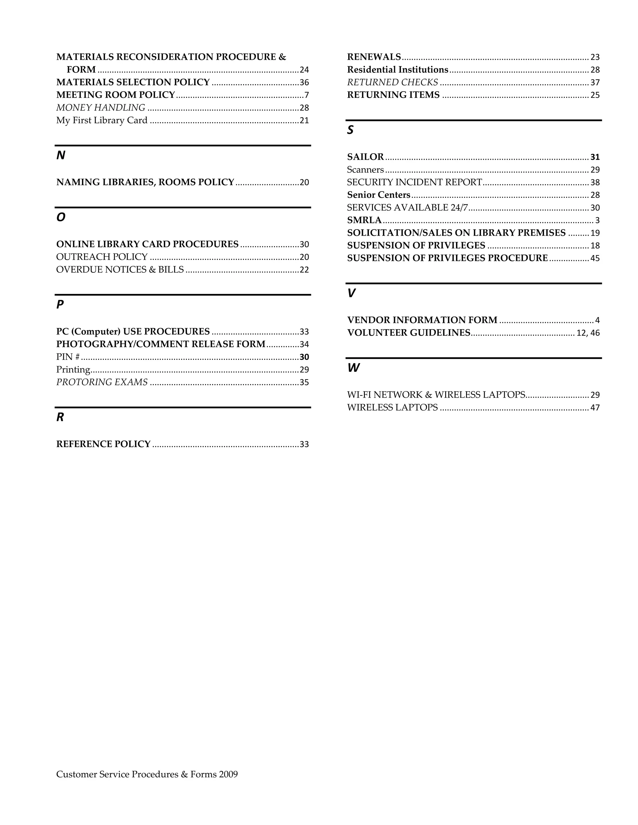  
MATERIALS RECONSIDERATION PROCEDURE &                                                                    RENEWALS ............................................................................... 23 
 FORM .....................................................................................  4 
                                                                                           2             Residential Institutions ........................................................... 28 
MATERIALS SELECTION POLICY .....................................  6                        3             RETURNED CHECKS ............................................................... 37 
MEETING ROOM POLICY ......................................................                   7           RETURNING ITEMS .............................................................. 25 
MONEY HANDLING ................................................................  8         2
My First Library Card ...............................................................  1   2
                                                                                                         S 
N                                                                                                        SAILOR ...................................................................................... 31 
                                                                                                         Scanners ...................................................................................... 29 
NAMING LIBRARIES, ROOMS POLICY ...........................  0 
                                                          2                                              SECURITY INCIDENT REPORT ............................................. 38 
                                                                                                         Senior Centers ........................................................................... 28 
                                                                                                         SERVICES AVAILABLE 24/7 ................................................... 30 
O                                                                                                        SMRLA ......................................................................................... 3 
                                                                                                         SOLICITATION/SALES ON LIBRARY PREMISES ......... 19 
ONLINE LIBRARY CARD PROCEDURES .........................  0                    3                         SUSPENSION OF PRIVILEGES ........................................... 18 
OUTREACH POLICY ...............................................................  0 
                                                                               2                         SUSPENSION OF PRIVILEGES PROCEDURE ................. 45 
OVERDUE NOTICES & BILLS ................................................  2    2

                                                                                                         V 
P 
                                                                                                         VENDOR INFORMATION FORM ........................................ 4 
PC (Computer) USE PROCEDURES .....................................  3                             3      VOLUNTEER GUIDELINES  ........................................... 12, 46 
                                                                                                                             .
PHOTOGRAPHY/COMMENT RELEASE FORM ..............  4                                                3
PIN # ............................................................................................  0 
                                                                                                  3
Printing........................................................................................  9 
                                                                                                  2      W 
PROTORING EXAMS ...............................................................  5                3
                                                                                                         WI‐FI NETWORK & WIRELESS LAPTOPS  .......................... 29 
                                                                                                                                                              .
                                                                                                         WIRELESS LAPTOPS ............................................................... 47 
R 
REFERENCE POLICY ..............................................................  3 
                                                                               3
 




Customer Service Procedures & Forms 2009                                                                                                                               
 