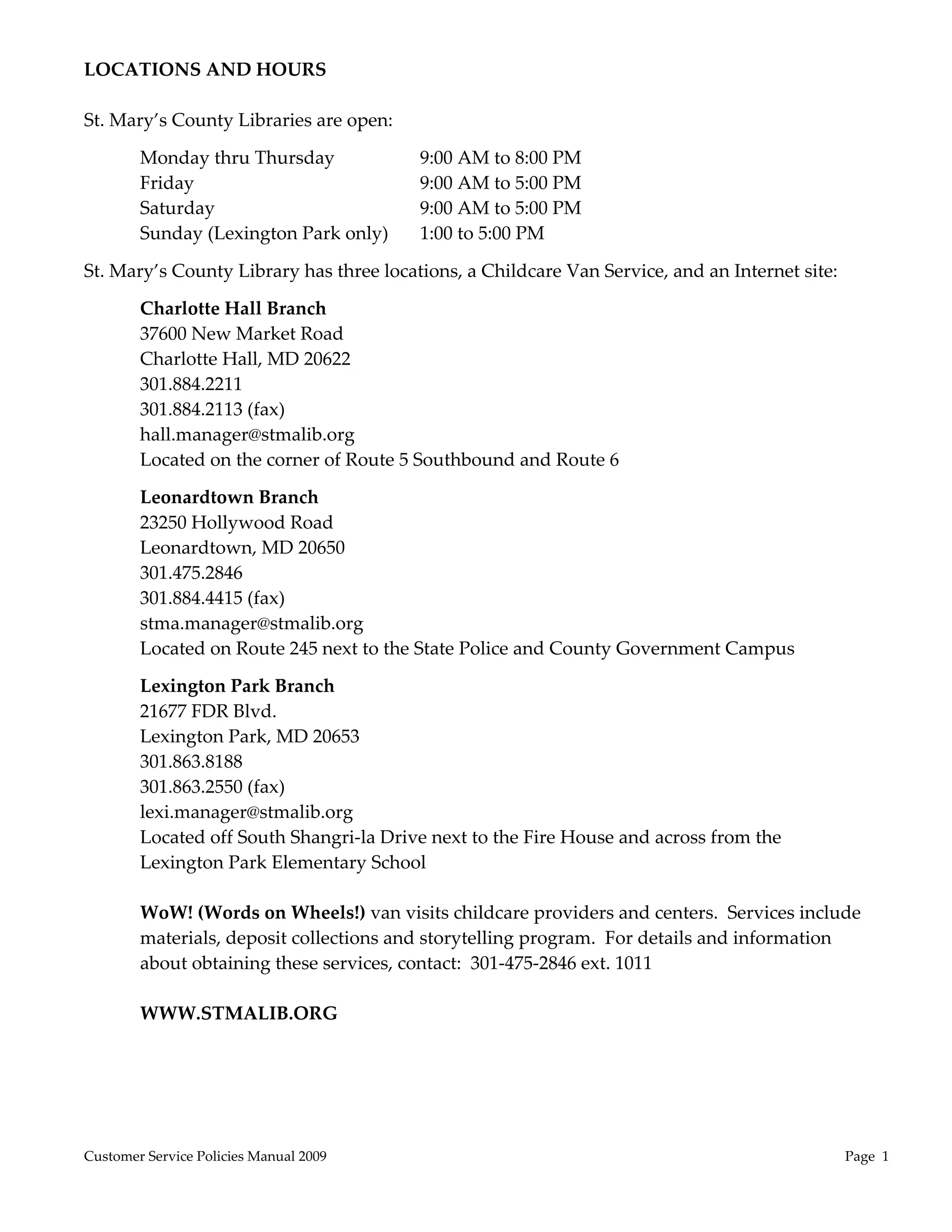 LOCATIONS AND HOURS 
 
St. Mary’s County Libraries are open: 

        Monday thru Thursday             9:00 AM to 8:00 PM 
        Friday                           9:00 AM to 5:00 PM 
        Saturday                         9:00 AM to 5:00 PM 
        Sunday (Lexington Park only)     1:00 to 5:00 PM 

St. Mary’s County Library has three locations, a Childcare Van Service, and an Internet site: 

        Charlotte Hall Branch 
        37600 New Market Road 
        Charlotte Hall, MD 20622 
        301.884.2211 
        301.884.2113 (fax) 
        hall.manager@stmalib.org 
        Located on the corner of Route 5 Southbound and Route 6 

        Leonardtown Branch 
        23250 Hollywood Road 
        Leonardtown, MD 20650 
        301.475.2846 
        301.884.4415 (fax) 
        stma.manager@stmalib.org 
        Located on Route 245 next to the State Police and County Government Campus 

        Lexington Park Branch 
        21677 FDR Blvd. 
        Lexington Park, MD 20653 
        301.863.8188 
        301.863.2550 (fax) 
        lexi.manager@stmalib.org 
        Located off South Shangri‐la Drive next to the Fire House and across from the 
        Lexington Park Elementary School  
         
        WoW! (Words on Wheels!) van visits childcare providers and centers.  Services include 
        materials, deposit collections and storytelling program.  For details and information 
        about obtaining these services, contact:  301‐475‐2846 ext. 1011 
         
        WWW.STMALIB.ORG 
 




Customer Service Policies Manual 2009                                                            Page  1 
 