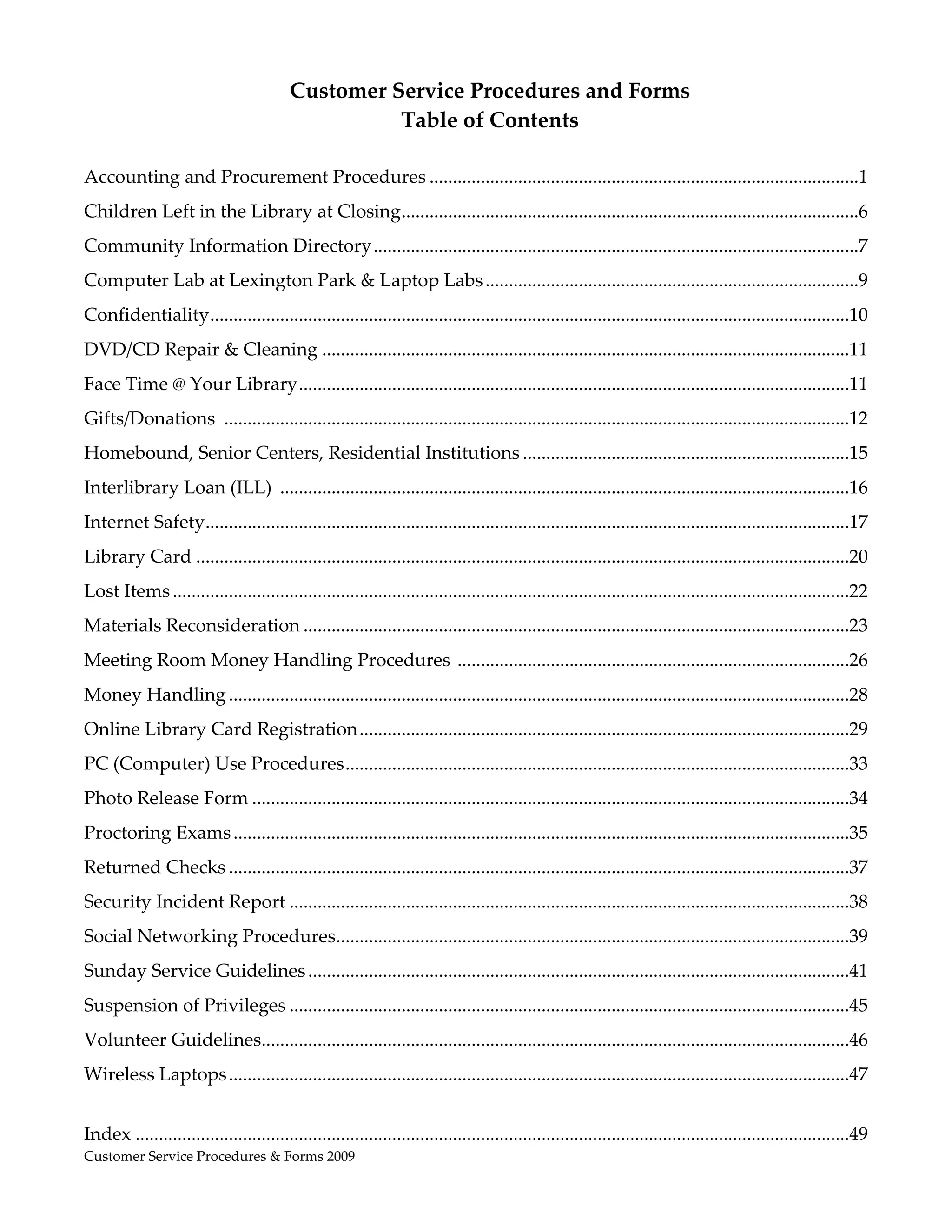  
                                          Customer Service Procedures and Forms 
                                                    Table of Contents 
                                                              
Accounting and Procurement Procedures ............................................................................................1 
Children Left in the Library at Closing .................................................................................................6 
                                       .
Community Information Directory ........................................................................................................7 
Computer Lab at Lexington Park & Laptop Labs ................................................................................9 
Confidentiality  ........................................................................................................................................10 
               .
DVD/CD Repair & Cleaning .................................................................................................................11 
Face Time @ Your Library ......................................................................................................................11 
Gifts/Donations  ......................................................................................................................................12 
Homebound, Senior Centers, Residential Institutions ......................................................................15 
Interlibrary Loan (ILL)  ..........................................................................................................................16 
Internet Safety .........................................................................................................................................17 
               .
Library Card ............................................................................................................................................20 
Lost Items .................................................................................................................................................22 
Materials Reconsideration .....................................................................................................................23 
Meeting Room Money Handling Procedures  ....................................................................................26 
Money Handling .....................................................................................................................................28 
Online Library Card Registration .........................................................................................................29 
PC (Computer) Use Procedures ............................................................................................................33 
Photo Release Form ................................................................................................................................34 
Proctoring Exams ....................................................................................................................................35 
Returned Checks .....................................................................................................................................37 
Security Incident Report ........................................................................................................................38 
Social Networking Procedures .............................................................................................................39 
                            .
Sunday Service Guidelines ....................................................................................................................41 
Suspension of Privileges ........................................................................................................................45 
Volunteer Guidelines .............................................................................................................................46 
                    .
Wireless Laptops .....................................................................................................................................47 
 
Index .........................................................................................................................................................49 
Customer Service Procedures & Forms 2009                                                                                                   
 