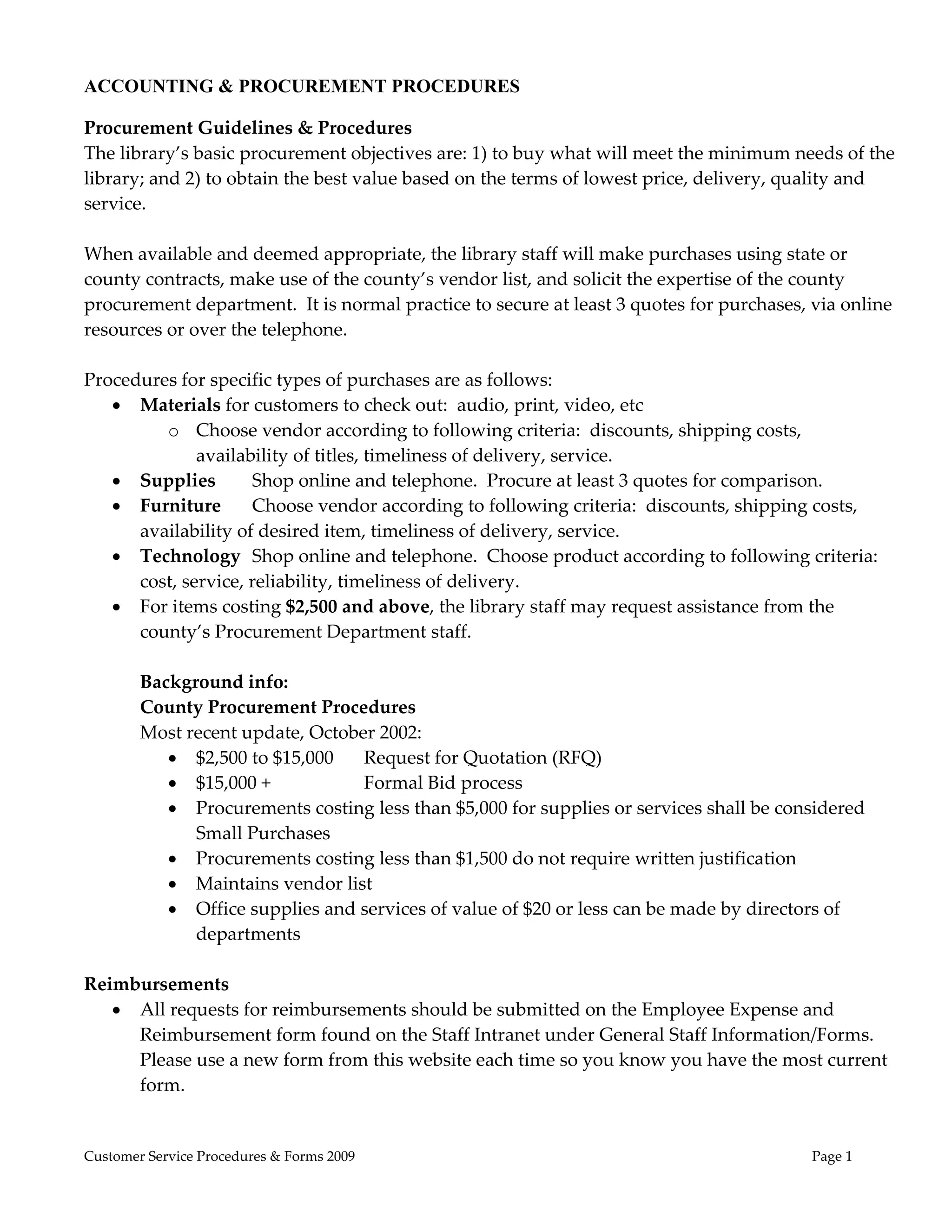  
ACCOUNTING & PROCUREMENT PROCEDURES

Procurement Guidelines & Procedures 
The library’s basic procurement objectives are: 1) to buy what will meet the minimum needs of the 
library; and 2) to obtain the best value based on the terms of lowest price, delivery, quality and 
service.   
 
When available and deemed appropriate, the library staff will make purchases using state or 
county contracts, make use of the county’s vendor list, and solicit the expertise of the county 
procurement department.  It is normal practice to secure at least 3 quotes for purchases, via online 
resources or over the telephone.   
 
Procedures for specific types of purchases are as follows: 
     Materials for customers to check out:  audio, print, video, etc 
            o Choose vendor according to following criteria:  discounts, shipping costs, 
               availability of titles, timeliness of delivery, service. 
     Supplies        Shop online and telephone.  Procure at least 3 quotes for comparison. 
     Furniture    Choose vendor according to following criteria:  discounts, shipping costs, 
       availability of desired item, timeliness of delivery, service. 
     Technology  Shop online and telephone.  Choose product according to following criteria:  
       cost, service, reliability, timeliness of delivery. 
     For items costing $2,500 and above, the library staff may request assistance from the 
       county’s Procurement Department staff. 
 
       Background info: 
       County Procurement Procedures 
       Most recent update, October 2002: 
             $2,500 to $15,000  Request for Quotation (RFQ) 
             $15,000 +                Formal Bid process 
             Procurements costing less than $5,000 for supplies or services shall be considered 
               Small Purchases 
             Procurements costing less than $1,500 do not require written justification 
             Maintains vendor list 
             Office supplies and services of value of $20 or less can be made by directors of 
               departments 
                                                        
Reimbursements 
     All requests for reimbursements should be submitted on the Employee Expense and 
       Reimbursement form found on the Staff Intranet under General Staff Information/Forms.  
       Please use a new form from this website each time so you know you have the most current 
       form. 


Customer Service Procedures & Forms 2009                                                  Page 1
 
