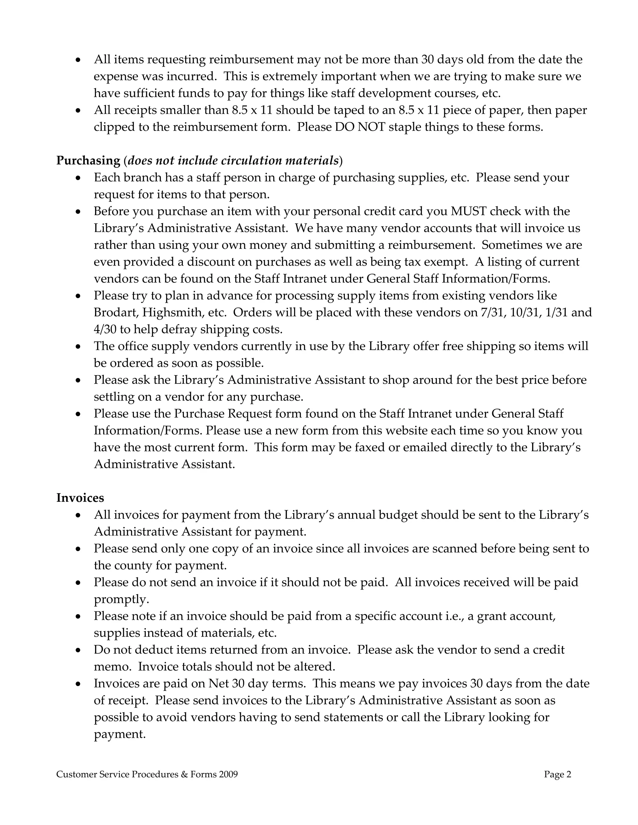  
       All items requesting reimbursement may not be more than 30 days old from the date the 
        expense was incurred.  This is extremely important when we are trying to make sure we 
        have sufficient funds to pay for things like staff development courses, etc. 
       All receipts smaller than 8.5 x 11 should be taped to an 8.5 x 11 piece of paper, then paper 
        clipped to the reimbursement form.  Please DO NOT staple things to these forms. 
 
Purchasing (does not include circulation materials) 
    Each branch has a staff person in charge of purchasing supplies, etc.  Please send your 
      request for items to that person. 
    Before you purchase an item with your personal credit card you MUST check with the 
      Library’s Administrative Assistant.  We have many vendor accounts that will invoice us 
      rather than using your own money and submitting a reimbursement.  Sometimes we are 
      even provided a discount on purchases as well as being tax exempt.  A listing of current 
      vendors can be found on the Staff Intranet under General Staff Information/Forms. 
    Please try to plan in advance for processing supply items from existing vendors like 
      Brodart, Highsmith, etc.  Orders will be placed with these vendors on 7/31, 10/31, 1/31 and 
      4/30 to help defray shipping costs.   
    The office supply vendors currently in use by the Library offer free shipping so items will 
      be ordered as soon as possible. 
    Please ask the Library’s Administrative Assistant to shop around for the best price before 
      settling on a vendor for any purchase. 
    Please use the Purchase Request form found on the Staff Intranet under General Staff 
      Information/Forms. Please use a new form from this website each time so you know you 
      have the most current form.  This form may be faxed or emailed directly to the Library’s 
      Administrative Assistant. 
 
Invoices 
    All invoices for payment from the Library’s annual budget should be sent to the Library’s 
      Administrative Assistant for payment. 
    Please send only one copy of an invoice since all invoices are scanned before being sent to 
      the county for payment. 
    Please do not send an invoice if it should not be paid.  All invoices received will be paid 
      promptly. 
    Please note if an invoice should be paid from a specific account i.e., a grant account, 
      supplies instead of materials, etc. 
    Do not deduct items returned from an invoice.  Please ask the vendor to send a credit 
      memo.  Invoice totals should not be altered. 
    Invoices are paid on Net 30 day terms.  This means we pay invoices 30 days from the date 
      of receipt.  Please send invoices to the Library’s Administrative Assistant as soon as 
      possible to avoid vendors having to send statements or call the Library looking for 
      payment. 


Customer Service Procedures & Forms 2009                                                    Page 2
 