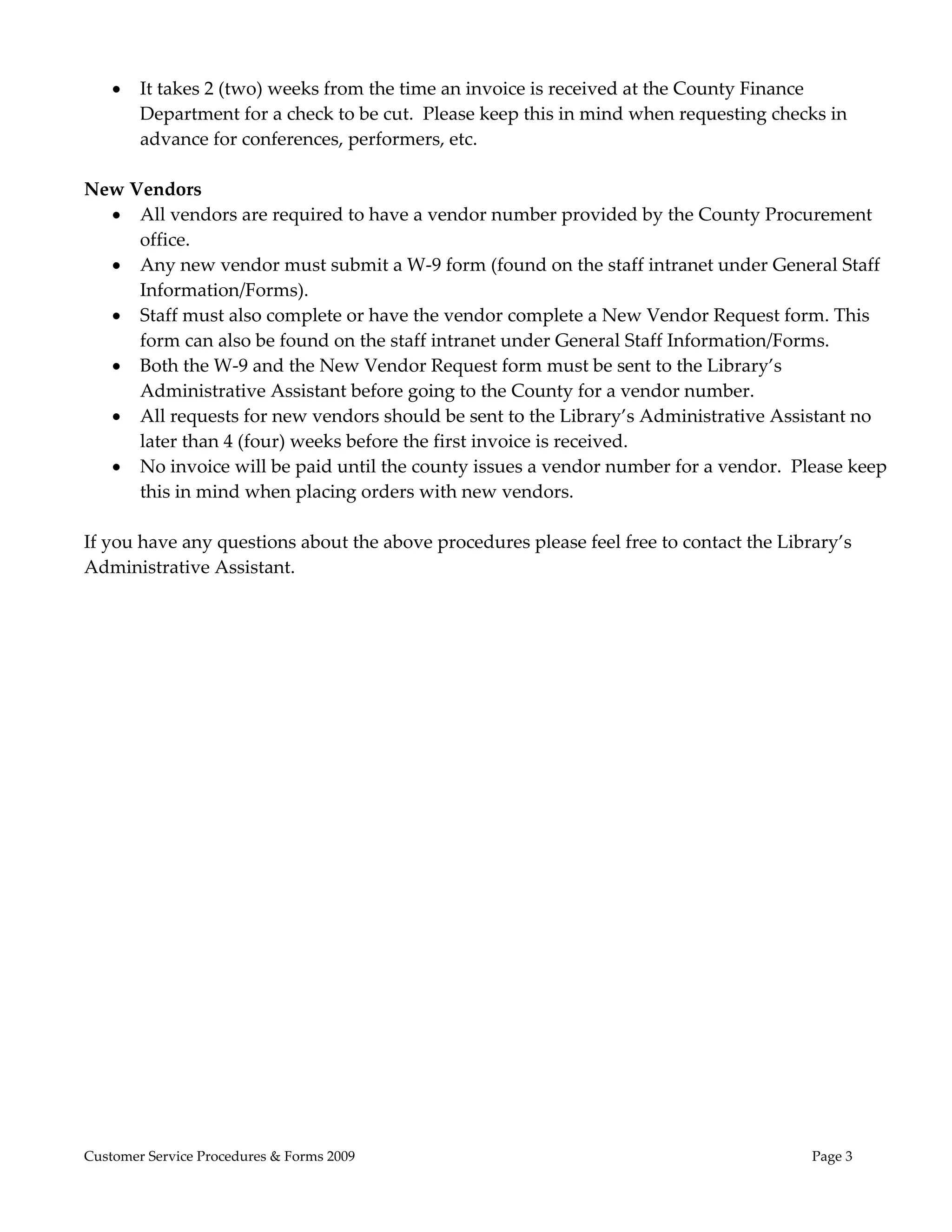  
       It takes 2 (two) weeks from the time an invoice is received at the County Finance 
        Department for a check to be cut.  Please keep this in mind when requesting checks in 
        advance for conferences, performers, etc. 
 
New Vendors 
     All vendors are required to have a vendor number provided by the County Procurement 
       office.   
     Any new vendor must submit a W‐9 form (found on the staff intranet under General Staff 
       Information/Forms). 
     Staff must also complete or have the vendor complete a New Vendor Request form. This 
       form can also be found on the staff intranet under General Staff Information/Forms.  
     Both the W‐9 and the New Vendor Request form must be sent to the Library’s 
       Administrative Assistant before going to the County for a vendor number.   
     All requests for new vendors should be sent to the Library’s Administrative Assistant no 
       later than 4 (four) weeks before the first invoice is received. 
     No invoice will be paid until the county issues a vendor number for a vendor.  Please keep 
       this in mind when placing orders with new vendors. 
 
If you have any questions about the above procedures please feel free to contact the Library’s 
Administrative Assistant. 
 
 




Customer Service Procedures & Forms 2009                                                 Page 3
 
